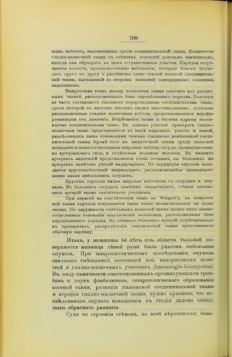 ныіъ клѣтокъ, заложенныхъ среди соединительной ткани. Количество гладко-мышечной ткани въ стѣнкахъ полостей довольно значительно, иногда она образуетъ въ нихъ отграниченные участки. Изрѣдка встрѣ- чаются полости, преимущественно небольшія, которыя близко подхо- дятъ другъ къ другу и раздѣлены лишь тонкой полосой соединитель- ной ткани, выстланной со стороны полостей одноряднымъ плоскимъ эндотеліемъ. Межуточная ткань между полостями также состоитъ изъ различ- ныхъ тканей, расположенныхъ безъ опредѣленнаго порядка. Большую ѳя часть составляетъ гіалиново перерожденная соединительная ткань, среди которой во многихъ мѣстахъ видны многочисленныя, отдѣльно расположенныя гладкія мышечныя клѣтки, представляющіяся атрофи- рованными отъ давленія. Встрѣчается также и богатая ядрами волок- нистая соединительная ткань. Въ одномъ участкѣ препарата гладко- мышечная ткань представляется въ видѣ широкихъ узловъ и тяжей, раздѣленныхъ лишь тоненькими тяжами гіалиново измѣненной соеди- нительной ткани. Кромѣ того въ межуточной ткани среди полостей попадаются немногочисленныя жировыя клѣтки, сосуды, преимуществен- но артеріальнаго типа, и отдѣльныя нервныя волокна. Въ мелкихъ артеріяхъ эндотелій представляется очень сочнымъ, въ большихъ же артеріяхъ замѣтенъ рѣзкій ѳндартѳріитъ. По периферіи опухоли попа- дается круглоклѣточный инфильтратъ, располагающійся преимущест- венно около небольшихъ сосудовъ. Кругомъ опухоли видна жировая клѣтчатка съ сосудами и нер- вами. Вч. большихъ сосудахъ замѣтенъ эндартеріитъ, стѣнки малень- кихъ артерій также значительно утолщены. При окраскѣ на эластическую ткань но ѴѴеі&егі/у, въ межуточ- ной ткани опухоли открывается лишь очень незначительное ея коли- чество. По окружности отдѣльныхъ полостей также видны лишь немно- гочисленныя тоненькія эластическія волоконца, расположенныя безъ опредѣленнаго порядка. Въ стѣнкахъ большихъ артерій, встрѣчающихся въ препаратахъ, распредѣленіе эластической ткани представляетъ обычную картину. Итакъ, у женщины 50 лѣтъ изъ области тыльной по- верхности мизинца лѣвой руки была удалена небольшая опухоль. При микроскопическомъ изслѣдованіи, опухоль оказалась смѣшанной, состоящей изъ кавернозныхъ поло- стей и гладко-мышечныхъ участковъ (Ііаетап^іо-Іеіотуота). Въ виду наличности многочисленныхъ организующихся тром- бовъ и двухъ флеболитовъ, гетеротопическаго образованія костной ткани, развитія гіалиновой соединительной ткани и атрофіи гладко-мышечной ткани, нужно признать, что из- слѣдованная опухоль находилась въ стадіи далеко зашед- шаго обратнаго развитія. Судя по строенію стѣнокъ, по всей вѣроятности, боль-