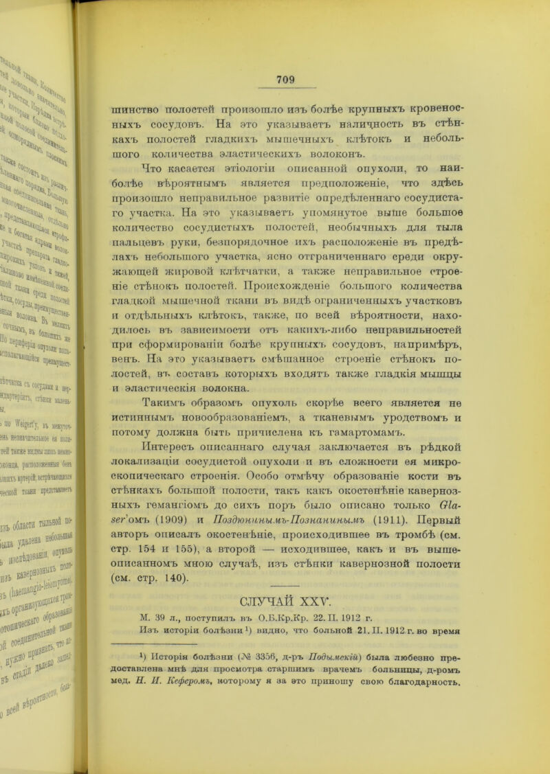 ' )\ Ч •К. °.І5, і;.Юг Ч ^ 1°Соіі . й0ѵ 41 ,Ч> *» дч «* Ч (,ч ^оьл Ѵ>».« , іщ- ^аь >ча>> ^акн Учасщ ! , *Н >выа Посуди ^ По,10стеа с°чаыкъ, вь По опУхоаи пона. :ся пренм}тцест. Съ ««Удам и нер- ндартеріитъ. стѣнки я» ы. 'бичі ві межпоч- ?нь незначительное ел коли- тей также видны лишь неино- зконца. расположенныя безъ ьшнхъ артерій, встрѣчающихся ческой ткани представляетъ I ВЪ іала области тыльной ио- ь язслѣдовапи ИЗЪ Кв опухоль поло- ;УЮ^^ зъ іХЪ оря0113' О»®’*»'10 й соединят^ стадіи что Ц3‘ В* шинство полостей произошло изъ болѣе крупныхъ кровенос- ныхъ сосудовъ. На это указываетъ наличность въ стѣн- кахъ полостей гладкихъ мышечныхъ клѣтокъ и неболь- шого количества эластическихъ волоконъ. Что касается этіологіи описанной опухоли, то наи- болѣе вѣроятнымъ является предположеніе, что здѣсь произошло неправильное развитіе опредѣленнаго сосудиста- го участка. На это указываетъ упомянутое выше большое количество сосудистыхъ полостей, необычныхъ для тыла пальцевъ руки, безпорядочное ихъ расположеніе въ предѣ- лахъ небольшого участка, ясно отграниченнаго среди окру- жающей жировой клѣтчатки, а также неправильное строе- ніе стѣнокъ полостей. Происхожденіе большого количества гладкой мышечной ткани въ видѣ ограниченныхъ участковъ и отдѣльныхъ клѣтокъ, также, по всей вѣроятности, нахо- дилось въ зависимости отъ какихъ-либо неправильностей при сформированіи болѣе крупныхъ сосудовъ, напримѣръ, венъ. На это указываетъ смѣшанное строеніе стѣнокъ по- лостей, въ составъ которыхъ входятъ также гладкія мышцы и эластическія волокна. Такимъ образомъ опухоль скорѣе всего является не истиннымъ новообразованіемъ, а тканевымъ уродствомъ и потому должна быть причислена къ гамартомамъ. Интересъ описаннаго случая заключается въ рѣдкой локализаціи сосудистой опухоли и въ сложности ея микро- скопическаго строенія. Особо отмѣчу образованіе кости въ стѣнкахъ большой полости, такъ какъ окостенѣніе каверноз- ныхъ гемангіомъ до сихъ поръ было описано только Оіа- зег омъ (1909) и Поздюнины.нъ-ГІознанинымъ (1911). Первый авторъ описалъ окостенѣніе, происходившее въ тромбѣ (см. стр. 154 и 155), а второй — исходившее, какъ и въ выше- описанномъ мною случаѣ, изъ стѣнки кавернозной полости (см. стр. 140). СЛУЧАЙ XXV. М. 39 л., поступилъ въ О.Б.Кр.Кр. 22.11.1912 г. Изъ исторіи болѣзни1) видно, что больной 21. П. 1912 г. во время *) Исторія болѣзни (34® 3356, д-ръ Подымекій) была любезно пре- доставлена мнѣ для просмотра старшимъ врачемъ больницы, д-ромъ мед. Н. И. Кеферомъ, которому я за ѳто приношу свою благодарность.