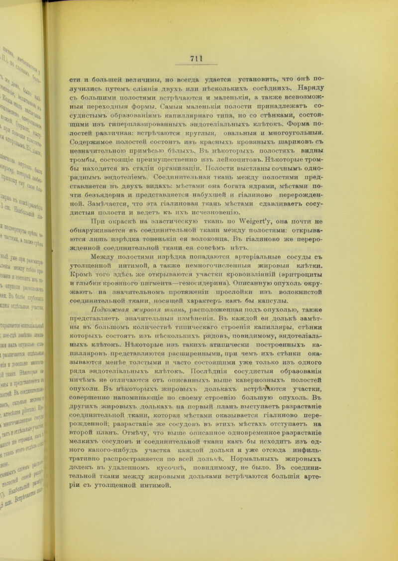сти и большей величины, но всегда удается установить, что онѣ по- лучились путемъ сліянія двухъ или нѣсколькихъ сосѣднихъ. Наряду съ большими полостями встрѣчаются и маленькія, а также всевозмож- ныя переходныя формы. Самыя маленькія полости принадлежатъ со- судистымъ образованіямъ капиллярнаго типа, но со стѣнками, состоя- щими изъ гиперплазированныхъ эндотеліальныхъ клѣтокъ. Форма по- лостей различная: встрѣчаются круглыя, овальныя и многоугольныя. Содержимое полостей состоитъ изъ красныхъ кровяныхъ шариковъ съ незначительною примѣсью бѣлыхъ. Въ нѣкоторыхъ полостяхъ видны тромбы, состоящіе преимущественно изъ лейкоцитовъ. Нѣкоторые тром- бы находятся въ стадіи организаціи. Полости выстланы сочнымъ одно- ряднымъ эндотеліемъ. Соединительная ткань между полостями пред- ставляется въ двухъ видахтс мѣстами она богата ядрами, мѣстами по- чти безъядерна и представляется набухшей и гіалиново перерожден- ной. Замѣчается, что эта гіалиновая ткань мѣстами сдавливаетъ сосу- дистыя полости и ведетъ къ ихъ исчезновенію. При окраскѣ на эластическую ткань по \Ѵещегі’у, она почти не обнаруживается въ соединительной ткани между полостями: открыва- ются лишь изрѣдка тоненькія ея волоконца. Въ гіалиново же переро- жденной соединительной ткани ея совсѣмъ нѣтъ. Между полостями изрѣдка попадаются артеріальные сосуды съ утолщенной интимой, а также немногочисленныя жировыя клѣтки. Кромѣ того здѣсь же открываются участки кровоизліяній (эритроциты и глыбкн кровяного пигмента—гемосидѳрина). Описанную опухоль окру- жаютъ на значительномъ протяженіи прослойки изъ волокнистой соединительной ткани, носящей характеръ какъ бы капсулы. Подкожная жировая ткань, расположенная подъ опухолью, также представляетъ значительныя измѣненія. Въ каждой ея долькѣ замѣт- ны въ большомъ количествѣ типическаго строенія капилляры, стѣнки которыхъ состоятъ изъ нѣсколькихъ рядовъ, повидимому, эндотеліаль- ныхъ клѣтокъ. Нѣкоторые изъ такихъ атипически построенныхъ ка- пилляровъ представляются расширенными, при чемъ ихъ стѣнки ока- зываются менѣе толстыми и часто состоящими уже только изъ одного ряда эндотеліальныхъ клѣтокъ. Послѣднія сосудистыя образованія ничѣмъ не отличаются отъ описанныхъ выше кавернозныхъ полостей опухоли. Въ нѣкоторыхъ жировыхъ долькахъ встрѣчЧются участки, совершенно напоминающіе по своему строенію большую опухоль. Въ другихъ жировыхъ долькахъ на первый планъ выступаетъ разрастаніе соединительной ткани, которая мѣстами оказывается гіалиново пере- рожденной; разрастаніе же сосудовъ въ этихъ мѣстахъ отступаетъ на второй планъ. Отмѣчу, что выше описанное одновременное разрастаніе мелкихъ сосудовъ и соединительной ткани какъ бы исходитъ изъ од- ного какого-нибудь участка каждой дольки и уже отсюда инфиль- тративно распространяется по всей долькѣ. Нормальныхъ жировыхъ долекъ вт. удаленномъ кусочкѣ, повидимому, не было. Въ соедини- тельной ткани между жировыми дольками встрѣчаются большія арте- ріи съ утолщенной интимой.