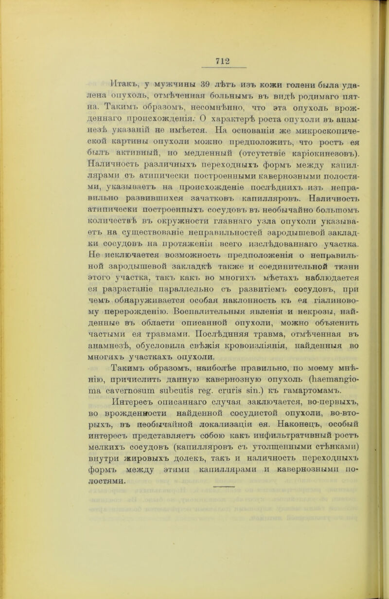 Итакъ, у мужчины 39 лѣтъ изъ кожи голени была уда- лена опухоль, отмѣченная больнымъ въ видѣ родимаго пят- на. Такимъ образомъ, несомнѣнно, что эта опухоль врож- деннаго происхожденія: О характерѣ роста опухоли въ анам- незѣ указаній не имѣется. На основаніи же микроскопиче- ской картины опухоли можно предположить, что ростъ ея былъ активный, но медленный (отсутствіе каріокинеэовъ). Наличность различныхъ переходныхъ формъ между капил- лярами оъ атипически построенными кавернозными полостя- ми, указываетъ на происхожденіе послѣднихъ изъ непра- вильно развившихся зачатковъ капилляровъ. Наличность атипически построенныхъ сосудовъ въ необычайно большомъ количествѣ въ окружности главнаго узла опухоли указыва- етъ на существованіе неправильностей зародышевой заклад- ки сосудовъ на протяженіи всего изслѣдованнаго участка. Не исключается возможность предположенія о неправиль- ной зародышевой закладкѣ также и соединительной ткани этого участка, такъ какъ во многихъ мѣстахъ наблюдается ея разрастаніе параллельно съ развитіемъ сосудовъ, при чемъ обнаруживается особая наклонность къ ея гіалиново- му перерожденію. Воспалительныя явленія и некрозы, най- денные въ области описанной опухоли, можно объяснить частыми ея травмами. Послѣднняя травма, отмѣченная въ анамнезѣ, обусловила свѣжія кровоизліянія, найденныя во многихъ участкахъ опухоли. Такимъ образомъ, наиболѣе правильно, по моему мнѣ- нію, причислить данную кавернозную опухоль (Ьаетап&іо- та саѵегпозит зиЬсиІіз ге^. сгигіз зіп.) къ гамартомамъ. Интересъ описаннаго случая заключается, во-первыхъ, во врожденности найденной сосудистой опухоли, во-вто- рыхъ, въ необычайной локализаціи ея. Наконецъ, особый интересъ представляетъ собою какъ инфильтративный ростъ мелкихъ сосудовъ (капилляровъ съ утолщенными стѣнками) внутри жировыхъ долекъ, такъ и наличность переходныхъ формъ между этими капиллярами и кавернозными по- лостями.
