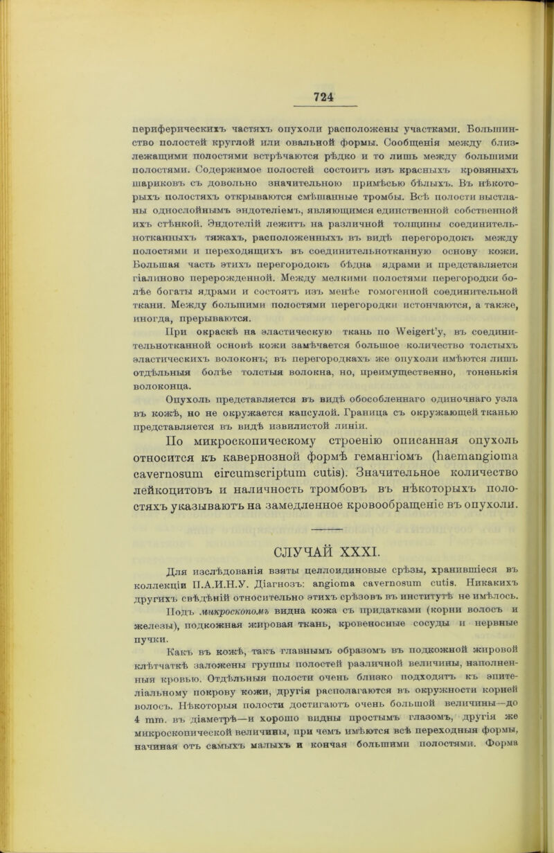 периферическихъ частяхъ опухоли расположены участками. Большин- ство полостей круглой или овальной формы. Сообщенія между близ- лежащими полостями встрѣчаются рѣдко и то лишь между большими полостями. Содержимое полостей состоитъ изъ красныхъ кровяныхъ шариковъ съ довольно значительною примѣсью бѣлыхъ. Въ нѣкото- рыхъ полостяхъ открываются смѣшанные тромбы. Всѣ полости выстла- ны однослойнымъ эндотеліемъ, являющимся единственной собственной ихъ стѣнкой. Эндотелій лежитъ на различной толщины соединитель- нотканныхъ тяжахъ, расположенныхъ въ видѣ перегородокъ между полостями и переходящихъ въ соединительнотканную основу кожи. Большая часть этихъ перегородокъ бѣдна ядрами и представляется гіалиново перерожденной. Между мелкими полостями перегородки бо- лѣе богаты ядрами и состоятъ изъ менѣе гомогенной соединительной ткани. Между большими полостями перегородки истончаются, а также, иногда, прерываются. При окраскѣ на эластическую ткань по \ѴѳщегІ’у, въ соедини- тельнотканной основѣ кожи замѣчается большое количество толстыхъ эластическихъ волоконъ; въ перегородкахъ же опухоли имѣются лишь отдѣльныя болѣе толстыя волокна, но, преимущественно, тоненькія волоконца. Опухоль представляется въ видѣ обособленнаго одиночнаго узла въ кожѣ, но не окружается капсулой. Граница съ окружающей тканью представляется въ видѣ извилистой линіи. По микроскопическому строенію описанная опухоль относится къ кавернозной формѣ гемангіомъ (Ъаетап&іота саѵегпозит сігситзсгіріит сиііз). Значительное количество лейкоцитовъ и наличность тромбовъ въ нѣкоторыхъ поло- стяхъ указываютъ на замедленное кровообращеніе въ опухоли. СЛУЧАЙ XXXI. Для изслѣдованія взяты целлоидиновые срѣзы, хранившіеся въ коллекціи П.А.И.Н.У. Діагнозъ: ап^іота саѵегпозит сийэ. Никакихъ другихъ свѣдѣній относительно этихъ срѣзовъ въ институтѣ не имѣлось. Подъ микроскопомъ видна кожа съ придатками (корни волосъ и железы), подкожная жировая ткань, кровеносные сосуды и нервные пучки. Какъ въ кожѣ, такъ главнымъ образомъ въ подкожной жировой клѣтчаткѣ заложены группы полостей различной величины, наполнен- ныя кровью. Отдѣльныя полости очень близко подходятъ къ эпите- ліальному покрову кожи, другія располагаются въ окружности корней волосъ. Нѣкоторыя полости достигаютъ очень большой величины—до 4 шш. въ діаметрѣ—и хорошо видны простымъ глазомъ, другія же микроскопической величины, при чемъ имѣются всѣ переходныя формы, начиная отъ самыхъ малыхъ и кончая большими полостями. Форма
