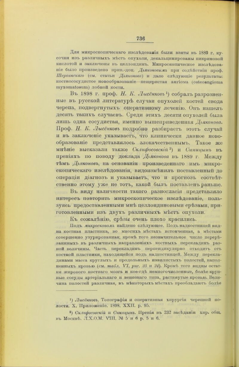 Для микроскопическаго изслѣдованія были взяты въ 1889 г. ку- сочки изъ различныхъ мѣстъ опухоли, декальцинированы пикриновой кислотой и заключены въ целлоидинъ. Микроскопическое изслѣдова- ніе было произведено прив.-доц. Дьяконовымъ при содѣйствіи проф. ІПервинскаго (см. статьи Дьяконова) и дало слѣдующіе результаты: костнососудистое новообразованіе—пещеристая ангіома (озіеоап^іота тухотаіоѳит) лобной кости. Въ 1898 г. проф. Н. К. Лисенковъ1) собралъ разрознен- ные въ русской литературѣ случаи опухолей костей свода черепа, подвергнутыхъ оперативному леченію. Онъ нашелъ десять такихъ случаевъ. Среди этихъ десяти опухолей была лишь одна сосудистая, именно вышеприведенная Дьяконова. Проф. Н. К. Лисенковъ подробно разбираетъ этотъ случай и въ заключеніе указываетъ, что клинически данное ново- образованіе представлялось злокачественнымъ. Такое же мнѣніе высказали также Склифосовскій2) и Синицынъ въ преніяхъ по поводу доклада Дьяконова въ 1889 г. Между тѣмъ Дьяконовъ, на основаніи произведеннаго имъ микро- скопическаго изслѣдованія, видоизмѣнилъ поставленный до операціи діагнозъ и указываетъ, что и прогнозъ соотвѣт- ственно этому уже не тотъ, какой былъ поставленъ раньше. Въ виду наличности такого разногласія представляло интересъ повторить микроскопическое изслѣдованіе, поль- зуясь предоставленными мнѣ целлоидиновыми срѣзами, при- готовленными изъ двухъ различныхъ мѣстъ опухоли. Къ сожалѣнію, срѣзы очень плохо красились. Подъ микроскопомъ найдено слѣдующее. Подъ надкостницей вид- на костная пластинка, во многихъ мѣстахъ истонченная, а мѣстами совершенно узурированная; кромѣ того незначительное число перерѣ- заннныхъ въ различныхъ направленіяхъ костныхъ перекладинъ раз- ной величины. Часть перекладинъ перпендикулярно отходитъ отъ костной пластинки, находящейся подъ надкостницей. Между перекла- динами масса круглыхъ и продольныхъ извилистыхъ полостей, напол- ненныхъ кровью (см. табл. VI, рис. 23 и 24). Кромѣ того видны остат- ки жирового костнаго мозга и кое-гдѣ немногочисленные, болѣе круп- ные сосуды артеріальнаго и венознаго типа, растянутые кровью. Вели- чина полостей различная, въ нѣкоторыхъ мѣстахъ преобладаютъ болѣе Лисенковъ. Топографія и оперативная хирургія черепной по- лости. X. Приложеніе. 1898. XXII. р. 95. а) Склифосовскій и Синицынъ. Пренія въ 232 засѣданіи хир. общ. въ Москвѣ. Л.Х.О.М. VIII. № 5 и 6 р. 5 и 6.