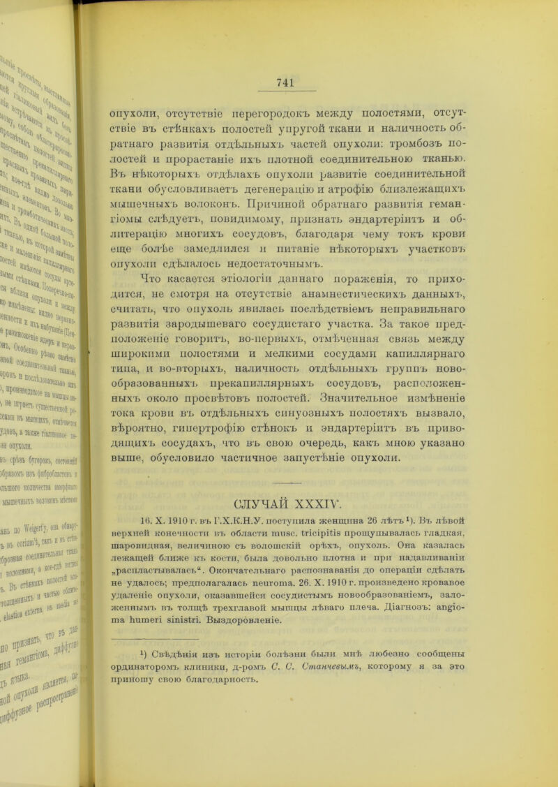 \ \ 'X * ч>'> ;х;хх ^4>ч \ ч Го аріе- х*о, ,;ч .4,4 „V ’Чц Ч Ч,. Ч ' *Ч>С * Ч Юности п I •ч,вд;2Г і произйодпяое на мышцы на- I ’не штат существенной ро :сип № мышцахъ, отмѣчается Удовъ, а также гіалиновое ве- зи опухоли. въ срѣзъ бугорокъ, СОСТОЯЩІЙ збразомъ изъ фибробластовъ л ільшого количества аморфнаго мышечныхъ волоконъ місвдп анЫШ^И, она обнару- согішп’ѣ, такъ и въ стѣн- ткань ъвъ кое-гдѣ Витин I В0,ЧѴ!Ш«»-| в стѣнкахъ полоскѣ _ толшеН |9 въ ВОЙ # . еіааііса ехбегпа. | но гем Чіо вѣ д®И Р*8* ***** і?Н опухоли, отсутствіе перегородокъ между полостями, отсут- ствіе въ стѣнкахъ полостей упругой ткани и наличность об- ратнаго развитія отдѣльныхъ частей опухоли: тромбозъ по- лостей и прорастаніе ихъ плотной соединительною тканью. Въ нѣкоторыхъ отдѣлахъ опухоли развитіе соединительной ткани обусловливаетъ дегенерацію и атрофію близлежащнх'ь мышечныхъ волоконъ. Причиной обратнаго развитія геман- гіомы слѣдуетъ, повидимому, признать эндартеріитъ и об- литерацію многихъ сосудовъ, благодаря чему токъ крови еще болѣе замедлился и питаніе нѣкоторыхъ участковъ опухоли сдѣлалось недостаточнымъ. Что касается этіологіи даннаго пораженія, то прихо- дится, не смотря на отсутствіе анамнестическихъ данныхъ, считать, что опухоль явилась послѣдствіемъ неправильнаго развитія зародышеваго сосудистаго участка. За такое пред- положеніе говоритъ, во-первыхъ, отмѣченная связь между широкими полостями и мелкими сосудами капиллярнаго типа, и во-вторыхъ, наличность отдѣльныхъ группъ ново- образованныхъ прекапиллярныхъ сосудовъ, расположен- ныхъ около просвѣтовъ полостей. Значительное измѣненіе тока крови въ отдѣльныхъ синуозныхъ полостяхъ вызвало, вѣроятно, гипертрофію стѣнокъ и эндартеріитъ въ приво- дящихъ сосудахъ, что въ свою очередь, какъ мною указано выше, обусловило частичное запустѣніе опухоли. СЛУЧАИ XXXIV. 16. X. 1910 г. въ Г.Х.К.Н.У. поступила женщина 26 лѣтъ1). Въ лѣвой верхней конечности въ области шизе. ІгісірШз прощупывалась гладкая, шаровидная, величиною съ волошскій орѣхъ, опухоль. Она казалась лежащей ближе къ кости, была довольно плотна и при надавливаніи „распластывал ась“. Окончательнаго распознаванія до операціи сдѣлать не удалось; предполагалась пеигота. 26. X. 1910 г. произведено кровавое удаленіе опухоли, оказавшейся сосудистымъ новообразованіемъ, зало- женнымъ въ толщѣ трехглавой мышцы лѣваго плеча. Діагнозъ: ап^іо- та Іштегі зіпізігі. Выздоровленіе. х) Свѣдѣнія изъ исторіи болѣзни были мнѣ любезно сообщены ординаторомъ клиники, д-ромъ С. С. Станчевымъ, которому я за это приношу свою благодарность.