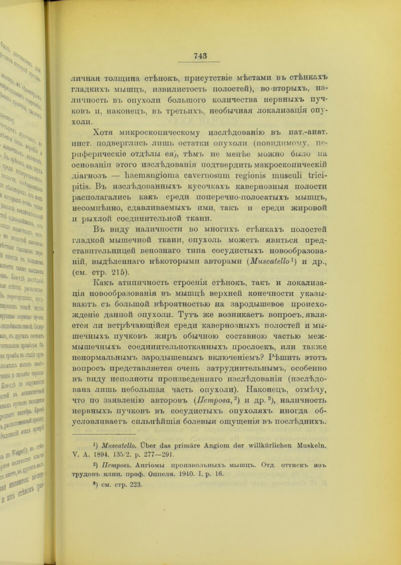 личная толщина стѣнокъ, присутствіе мѣстами въ стѣнкахъ гладкихъ мышцъ, извилистость полостей), во-вторыхъ, на- личность въ опухоли большого количества нервныхъ пуч- ковъ и, наконецъ, въ третьихъ, необычная локализація опу- холи. Хотя микроскопическому изслѣдованію въ пат.-анат. инст. подверглись лишь остатки опухоли (повидпмому. пе- риферическіе отдѣлы ея), тѣмъ не менѣе можно было на основаніи этого изслѣдованія подтвердить макроскопическій діагнозъ — ііаетап^іота саѵегпозит ге&іопів тизсиіі ідісі- ріѣіз. Въ изслѣдованныхъ кусочкахъ кавернозныя полости располагались какъ среди поперечно-полосатыхъ мышцъ, несомнѣнно, сдавливаемыхъ ими, такъ и среди жировой и рыхлой соединительной ткани. Въ виду наличности во многихъ стѣнкахъ полостей гладкой мышечной ткани, опухоль можетъ явиться пред- ставительницей венознаго типа сосудистыхъ новообразова- ній, выдѣленнаго нѣкоторыми авторами (Мизсаіеііо1) и др., (см. стр. 215). Какъ атнпичность строенія стѣнокъ, такъ и локализа- ція новообразованія въ мышцѣ верхней конечности указы- ваютъ съ большой вѣроятностью на зародышевое происхо- жденіе данной опухоли. Тутъ же возникаетъ вопросъ, явля- ется ли встрѣчающійся среди кавернозныхъ полостей и мы- шечныхъ пучковъ жиръ обычною составною частью меж- мышечныхъ соединительнотканныхъ прослоекъ, или также ненормальным'ь зародышевымъ включеніемъ? Рѣшить этотъ вопросъ представляется очень затруднительнымъ, особенно въ виду неполноты произведеннаго изслѣдованія (изслѣдо- вана лишь небольшая часть опухоли). Наконецъ, отмѣчу, что по заявленію авторовъ (Петрова,2) и др.3), наличность нервныхъ пучковъ въ сосудистыхъ опухоляхъ иногда об- условливаетъ сильнѣйшія болевыя ощущенія въ послѣднихъ. *) Мизсаіеііо. ІІЬѳг (іаз ргітаге Ап^іот сіег лѵіПкйгІісЬеп Мивкѳіп. V. А. 1894. 135/2. р. 277—291. 2) Петровъ. Ангіомы произвольныхъ мышцъ. Отд. оттискъ изъ трудовъ клин. проф. Оппеля. 1910. I. р. 16. 8) см. стр. 223.
