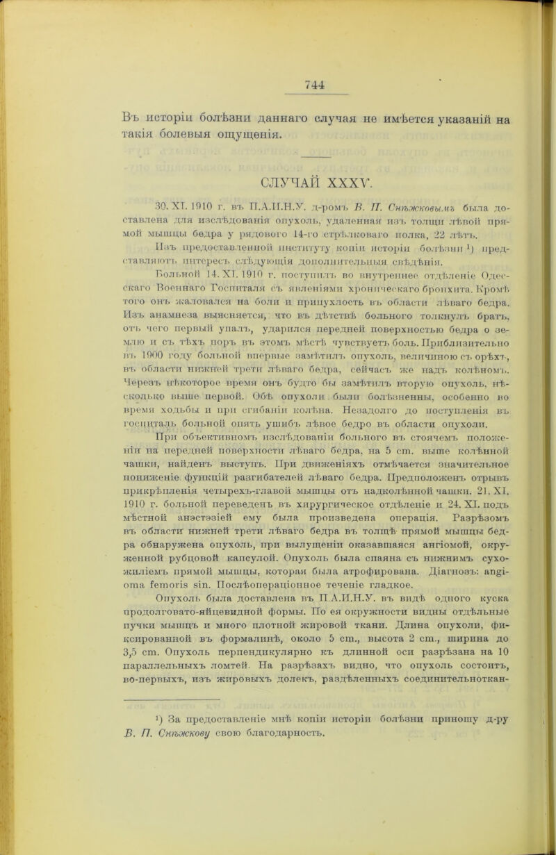 Въ исторіи болѣзни даннаго случая не имѣется указаній на такія болевыя ощущенія. СЛУЧАЙ XXXV. 30. ХГ. 1010 г. въ ТТ.А.И.Н.У. д-ромъ В. ГТ. Снѣжковымъ была до- ставлена для изслѣдованія опухоль, удаленная изъ толщи лѣвой пря- мой мышцы бедра у рядового 14-го стрѣлковаго полка, 22 лѣтъ. Изъ предоставленной институту копіи исторіи болѣзни ]) пред- ставляютъ интересъ слѣдующія дополнительныя свѣдѣнія. Больной 14. XI. 1910 г. поступилъ во внутреннее отдѣленіе Одес- скаго Военнаго Госпиталя съ явленіями хроническаго бронхита. Кромѣ того онъ жаловался на боли н припухлость въ области лѣваго бедра. Изъ анамнеза выясняется, что въ дѣтствѣ больного толкнулъ братъ, отъ чего первый упалъ, ударился передней поверхностью бедра о зе- млю и съ тѣхъ поръ въ этомъ мѣстѣ чувствуетъ боль. Приблизительно въ 1000 году больной впервые замѣтилъ опухоль, величиною съ орѣхъ, въ области нижней трети лѣваго бедра, сейчасъ же надъ колѣномъ. Черезъ нѣкоторое время онъ будто бы замѣтилъ вторую опухоль, нѣ- сколько выше первой. Обѣ опухоли были болѣзненны, особенно во время ходьбы и при сгибаніи колѣна. Незадолго до поступленія въ госпиталь больной опять ушибъ лѣвое бедро въ области опухоли. При объективномъ изслѣдованіи больного въ стоячемъ положе- ніи на передней поверхности лѣваго бедра, на 5 сш. выше колѣнной чашки, найденъ выступъ. При движеніяхъ отмѣчается значительное пониженіе, функцій разгибателей лѣваго бедра. Предположенъ отрывъ прикрѣпленія четырехъ-главой мышцы отъ надколѣнной чашки. 21. X Г. 1910 г. больной переведенъ въ хирургическое отдѣленіе и 24. XI. подъ мѣстной анэстэзіей ему была произведена операція. Разрѣзомъ въ области нижней трети лѣваго бедра въ толщѣ прямой мышцы бед- ра обнаружена опухоль, при вылущеніи оказавшаяся ангіомой, окру- женной рубцовой капсулой. Опухоль была спаяна съ нижнимъ сухо- жиліемъ прямой мышцы, которая была атрофирована. Діагнозъ: ап§і- оша Іетогіз зіп. Послѣопераціонное теченіе гладкое. Опухоль была доставлена въ П.А.И.Н.У. въ видѣ одного куска продолговато-яйцевидной формы. По ея окружности видны отдѣльные пучки мышцъ и много плотной жировой ткани. Длина опухоли, фи- ксированной въ формалинѣ, около 5 ст., высота 2 сш., ширина до 3,5 сш. Опухоль перпендикулярно къ длинной оси разрѣзана на 10 параллельныхъ ломтей. На разрѣзахъ видно, что опухоль состоитъ, во-первыхъ, изъ жировыхъ долекъ, раздѣленныхъ соединительноткан- і) За предоставленіе мнѣ копіи исторіи болѣзни приношу д-ру В. П. Снѣжкову свою благодарность.