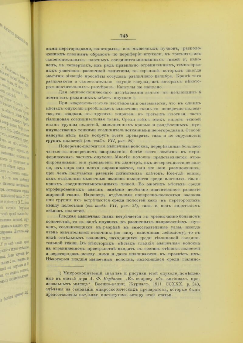 ными перегородками, во-вторыхъ, изъ мышечныхъ пучковъ, располо- женныхъ главнымъ образомъ по периферіи опухоли, въ третьихъ, изъ самостоятельныхъ плотныхъ соединительнотканныхъ тяжей и. нако- нецъ, въ четвертыхъ, изъ ряда правильно ограниченныхъ, темно-крас- ныхъ участковъ различной величины, въ серединѣ которыхъ иногда замѣтны зіяющіе просвѣты сосудовъ различнаго калибра. Кромѣ того различаются и самостоятельно идущіе сосуды, изъ которыхъ нѣкото- рые значительныхъ размѣровъ. Капсулы не найдено. Для микроскопическаго изслѣдованія залито въ целлоидинъ 4 ломтя изъ различныхъ мѣстъ опухоли1). При микроскопическомъ изслѣдованіи оказывается, что въ однихъ мѣстахъ опухоли преобладаетъ мышечная ткань то поперечно-полоса- тая, то гладкая, въ другихъ жировая, въ третьихъ плотная, часто гіалиновая соединиіельная ткань. Среди всѣхъ этихъ видовъ тканей видны группы полостей, наполненныхъ кровью и раздѣленныхъ пре- имущественно тонкими соединительнотканными перегородками. Особой капсулы нѣтъ какъ вокругъ всего препарата, такъ и но окружности группъ полостей (см. табл. VII, рис. 20). Поперечно-полосатыя мышечныя волокна, перерѣзанныя большею частью въ поперечномъ направленіи, болѣе всего замѣтны въ пери- ферическихъ частяхъ опухоли. Многія волокна представляются атро- фированными: они уменьшены въ діаметрѣ, ихъ исчерченности не вид- но, ихъ ядра или плохо окрашиваются, или же они размножились, при чемъ получается развитіе гигантскихъ клѣтокъ. Кое-гдѣ видно, какъ отдѣльныя мышечныя волокна находятся среди плотныхъ гіали- новыхъ соединительнотканныхъ тяжей. Во многихъ мѣстахъ среди атрофированныхъ мышцъ замѣтно необычно значительное развитіе жировой ткани. Наконецъ, отдѣльныя поперечно-полосатыя волокна или группы ихъ встрѣчаются среди полостей какъ въ перегородкахъ между полостями (см. табл. VII, рис. 27), такъ и подъ эндотеліемъ стѣнокъ полостей. Гладкая мышечная ткань встрѣчается въ чрезвычайно большомъ количествѣ, то въ видѣ идущихъ въ различныхъ направленіяхъ пуч- ковъ, соединяющихся на разрѣзѣ въ самостоятельные узлы, иногда очень значительной величины (по виду напоминая лейоміому), то въ видѣ отдѣльныхъ волоконъ, находящихся среди гіалиновой соедини- тельной ткани. Въ нѣкоторыхъ мѣстахъ гладкія мышечныя волокна на ограниченномъ пространствѣ входятъ въ составъ стѣнокъ полостей и перегородокъ между ними и далее впячиваются въ просвѣтъ ихъ. Нѣкоторыя гладкія мышечныя волокна, находящіяся среди гіалино- х) Микроскопическій анализъ и рисунки этой опухоли,помѣщен- ные въ статьѣ д-ра А. Ф. Бердяева: „Къ вопросу объ ангіомахъ про- извольныхъ мышцъ“. Военно-медиц. Журналъ. 1911. ССХХХ. р. 243, сдѣланы на основаніи микроскопическихъ препаратовъ, которые были предоставлены пат.-анат. институтомъ автору этой статьи.