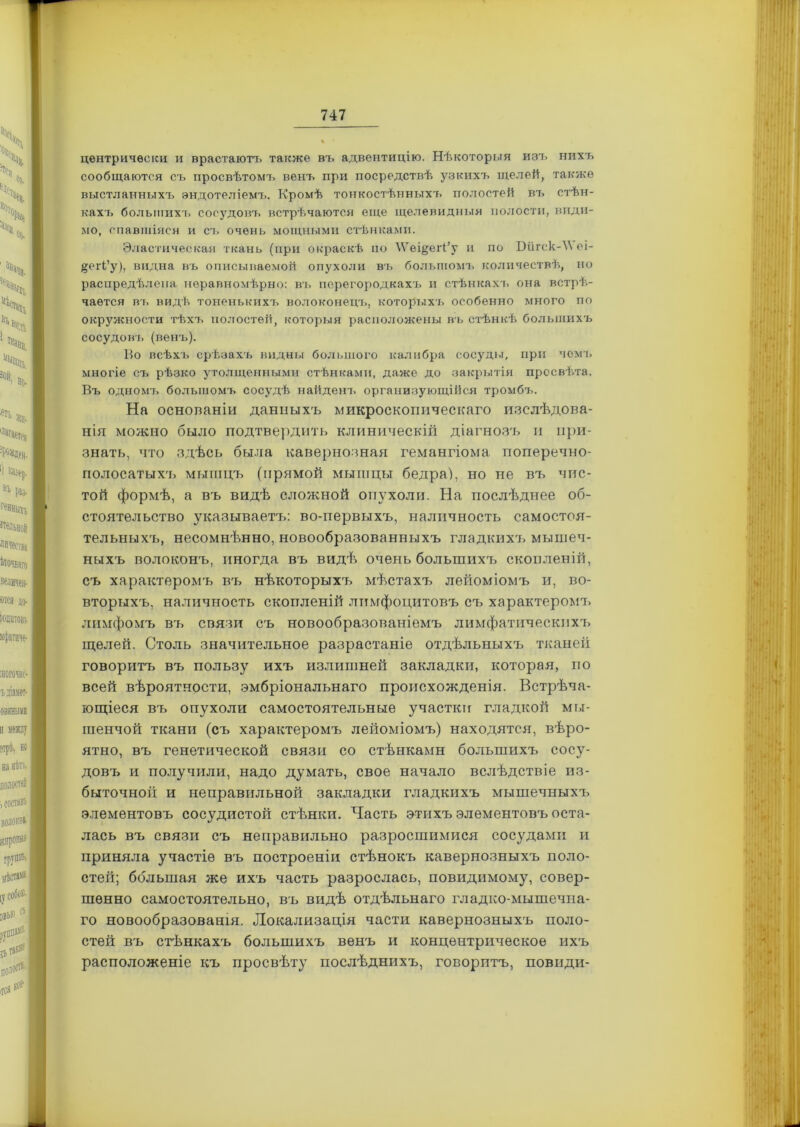 центрически и врастаютъ также въ адвентицію. Нѣкоторыя изъ нихъ сообщаются съ просвѣтомъ венъ при посредствѣ узкихъ щелей, также выстланныхъ эндотеліемъ. Кромѣ тонкостѣнныхъ полостей въ стѣн- кахъ большихъ сосудовъ встрѣчаются еще щелевидныя полости, види- мо, спавшіяся и съ очень мощными стѣнками. Эластическая ткань (при окраскѣ по ’ѴѴещегі’у и по Ніігск-\\еі- ^егі’у), видна въ описываемой опухоли въ большомъ количествѣ, но распредѣлена неравномѣрно: въ перегородкахъ и стѣнкахъ она встрѣ- чается вт. видѣ тоненькихъ волоконецъ, которыхъ особенно много по окружности тѣхъ полостей, которыя расположены въ стѣнкѣ большихъ сосудовъ (венъ). Во всѣхъ срѣзахъ видны большого калибра сосуды, при чемъ многіе съ рѣзко утолщенными стѣнками, даже до закрытія просвѣта. Въ одномъ большомъ сосудѣ найденъ организующійся тромбъ. На основаніи данныхъ микроскопическаго изслѣдова- нія можно было подтвердить клиническій діагнозъ и при- знать, что здѣсь была кавернозная гемангіома, поперечно- полосатых'ь мышцъ (прямой мышцы бедра), но не въ чис- той формѣ, а въ видѣ сложной опухоли. На послѣднее об- стоятельство указываетъ: во-первыхъ, наличность самостоя- тельныхъ, несомнѣнно, новообразованныхъ гладких'/, мышеч- ныхъ волоконъ, иногда въ видѣ очень большихъ скопленій, съ характеромъ въ нѣкоторыхъ мѣстахъ лейоміомъ и, во- вторыхъ, наличность скопленій лимфоцитовъ съ характеромъ лимфомъ въ связи съ новообразованіемъ лимфатическихъ щелей. Столь значительное разрастаніе отдѣльныхъ тканей говоритъ въ пользу ихъ излишней закладки, которая, по всей вѣроятности, эмбріональнаго происхожденія. Встрѣча- ющіеся въ опухоли самостоятельные участки гладкой мы- гаенчой ткани (съ характеромъ лейоміомъ) находятся, вѣро- ятно, въ генетической связи со стѣнками большихъ сосу- довъ и получили, надо думать, свое начало вслѣдствіе из- быточной и неправильной закладки гладкихъ мышечныхъ элементовъ сосудистой стѣнки. Часть этихъ элементовъ оста- лась въ связи съ неправильно разросшимися сосудами и приняла участіе въ построеніи стѣнокъ кавернозныхъ поло- стей; большая же ихъ часть разрослась, повидимому, совер- шенно самостоятельно, въ видѣ отдѣльнаго гладко-мышечна- го новообразованія. Локализація части кавернозныхъ поло- стей въ стѣнкахъ большихъ венъ и концентрическое ихъ расположеніе къ просвѣту послѣднихъ, говоритъ, повиди-