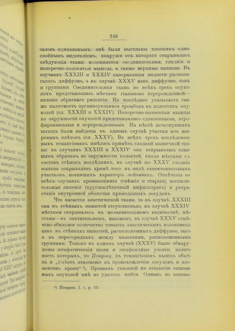 залось одинаковымъ: онѣ были выстланы плоскимъ одно- слойнымъ эндотеліемъ, кнаружи отъ котораго открывались слѣдующія ткани: волокнистая соединительная, гладкія п поперечно-полосатыя мышцы, а также нервныя волокна. Въ случаяхъ XXXIII и XXXIV кавернозныя полости распола- гались диффузно, а въ случаѣ XXXV какъ диффузно, такъ и группами. Соединительная ткань во всѣхъ трехъ опухо- ляхъ представлялась мѣстами гіалиново перерожденной— явленіе обратнаго развитія. На послѣднее указываетъ так- же наличность организующихся тромбовъ въ полостяхъ опу- холей (сл. XXXIII и XXXIV). Поперечно-полосатыя мышцы по окружности опухолей представлялись сдавленными, атро- фированными и перерожденными. На мѣстѣ исчезнувшихъ мышцъ были найдены въ одномъ случаѣ участки изъ жи- ровыхъ клѣтокъ (сл. XXXV). Во всѣхъ трехъ изслѣдован- ныхъ гемангіомахъ имѣлась примѣсь гладкой мышечной тка- ни: въ случаяхъ XXXIII и XXXIV она открывалась глав- нымъ образомъ по окружности полостей, входя мѣстами ьъ составъ стѣнокъ послѣднихъ, въ случаѣ же XXXV гладкія мышцы открывались кромѣ того въ видѣ самостоятельныхъ участковъ, носившихъ характеръ лейоміомъ. Отмѣчены во всѣхъ случаяхъ кровоизліянія (свѣжія и старыя), воспали- тельныя явленія (круглоклѣточный инфильтратъ) и разра- станіе внутренней оболочки приводящихъ сосудовъ. Что касается эластической ткани, то въ случаѣ XXXIII она въ стѣнкахъ полостей отсутствовала, въ случаѣ XXXIV мѣстами открывалась въ незначительномъ количествѣ, мѣ- стами— въ значительномъ, наконецъ, въ случаѣ XXXV отмѣ- чено обильное количество тонкихъ эластическихъ волоконецъ какъ въ стѣпкахъ полостей, расположенныхъ диффузно, такт, и въ перегородкахъ между полостями, расположенными группами. Только въ одномъ случаѣ (XXXV) были обнару- жены лимфатическія щели и лимфоидные узелки, налич- ность которыхъ, по Петрову, въ гемангіомахъ мышцъ обыч- на и „имѣетъ отношеніе къ происхожденію сосудовъ и эле- ментов'!, крови“ *). Прямыхъ указаній на этіологію описан- ныхъ опухолей мнѣ не удалось найти. Однако, на основа- *) Петровъ. 1. с. р. 13.