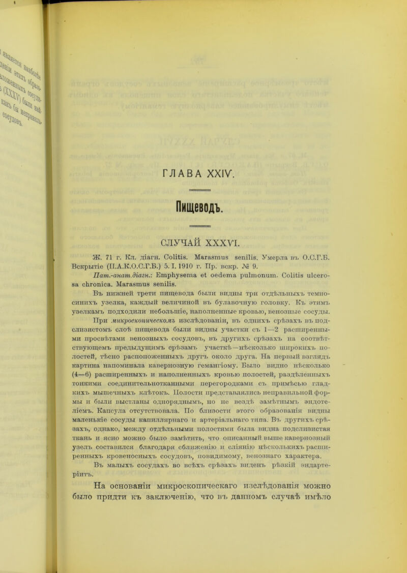 ГЛАВА XXIV. Пищеводъ. СЛУЧАЙ ХХХУІ. Ж. 71 г. Кл. діагн. СоІШз. Магазшиз зепіііз. Умерла въ О.О.Г.Б. Вскрытіе (П.А.К.О.С.Г.Б.) 5.1.1910 г. ТТр. вскр. № 9. Пат.-анат.діагн.: ЕтрЬузеша еі оейета риішопит. Соііііз иісего- за сЬгопіса. Магазтиз зепіііз. Въ нижней трети пищевода были видны три отдѣльныхъ темно- синихъ узелка, каждый величиной въ булавочную головку. Къ этимъ узелкамъ подходили небольшіе, наполненные кровью, венозные сосуды. При микроскопическомъ изслѣдованіи, въ однихъ срѣзахъ въ под- слизистомъ слоѣ пищевода были видны участки съ 1—2 расширенны- ми просвѣтами венозныхъ сосудовъ, въ другихъ срѣзахъ на соотвѣт- ствующемъ предыдущимъ срѣзамъ участкѣ—нѣсколько широкихъ по- лостей, тѣсно расположенныхъ другъ около друга. На первый взглядъ картина напоминала кавернозную гемангіому. Было видно нѣсколько (4—6) расширенныхъ и наполненныхъ кровью полостей, раздѣленныхъ тонкими соединительнотканными перегородками съ примѣсью глад- кихъ мышечныхъ клѣтокъ. Полости представлялись неправильной фор- мы и были выстланы одноряднымъ, но не вездѣ замѣтнымъ эндоте- ліемъ. Капсула отсутствовала. По близости этого образованія видны маленькіе сосуды капиллярнаго и артеріальнаго типа. Въ другихъ срѣ- захъ, однако, между отдѣльными полостями была видна подслизистая ткань и ясно можно было замѣтить, что описанный выше кавернозный узелъ составился благодаря сближенію и сліянію нѣсколькихъ расши- ренныхъ кровеносныхъ сосудовъ, повиднмому, венознаго характера. Въ малыхъ сосудахъ во всѣхъ срѣзахъ виденъ рѣзкій эндарте- ріитъ. На основаніи микроскопическаго изслѣдованія можно было придти къ заключенію, что въ данномъ случаѣ имѣло