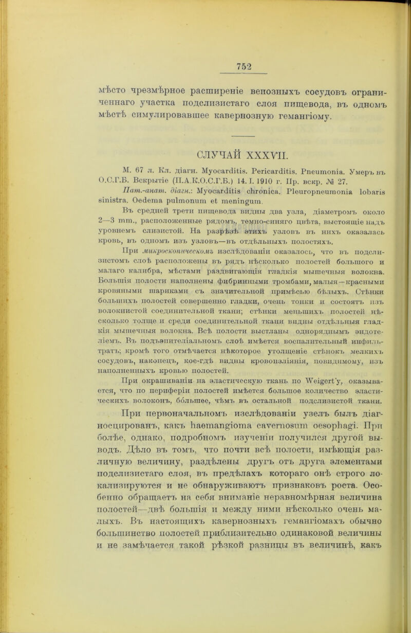 мѣсто чрезмѣрное расширеніе венозныхъ сосудовъ ограни- ченнаго участка подслизистаго слоя пищевода, въ одномъ мѣстѣ симулировавшее кавернозную гемангіому. СЛУЧАЙ XXXVII. М. 67 л. Кл. діагн. МуосапіШз. РегісагсІШз. Рпеишопіа. Умеръ въ О.С.Г.Б. Вскрытіе (П.А.К.О.С.Р.Б.) 14.1. 1910 г. Ир. вскр. № 27. Пат.-анат. діагн.: МуосагсІШз сЬгопіса. Ріѳигорпеитопіа ІоЪагіз зіпізіга. Оедета риішопит еі тепіп^ит. Бъ средней трети пищевода видны два узла, діаметромъ около 2—3 шш., расположенные рядомъ, темно-синяго цвѣта, выстоящіе надъ уровнемъ слизистой. На разрѣзѣ этихъ узловъ въ нихъ оказалась кровь, въ одномъ изъ узловъ—въ отдѣльныхъ полостяхъ. При микроскопическомъ изслѣдованіи оказалось, что въ подсли- зистомъ слоѣ расположены въ рядъ нѣсколько полостей большого и малаго калибра, мѣстами раздвигающія гладкія мышечныя волокна. Большія полости наполнены фибринными тромбами, малыя —красными кровяными шариками съ значительной примѣсью бѣлыхъ. Стѣнки большихъ полостей совершенно гладки, очень тонки и состоятъ изъ волокнистой соединительной ткани; стѣнки меньшихъ полостей нѣ- сколько толще и среди соединительной ткани видны отдѣльныя глад- кія мышечныя волокна. Всѣ полости выстланы одноряднымъ эндоте- ліемъ. Въ подъэпителіальномъ слоѣ имѣется воспалительный инфил г.- тратъ; кромѣ того отмѣчается нѣкоторое утолщеніе стѣнокъ мелкихъ сосудовъ, наконецъ, кое-гдѣ видны кровоизліянія, повндпмому, изъ наполненныхъ кровью полостей. При окрашиваніи на эластическую ткань по ТѴеі§егі'у, оказыва- ется, что по периферіи полостей имѣется больпюѳ количество эласти- ческихъ волоконъ, большее, чѣмъ въ остальной подслизистой ткани. При первоначальномъ изслѣдованіи узелъ былъ діаг- носцпрованъ, какъ ІіаѳтапДота саѵетозпт оеэорЬа^і. При болѣе, однако, подробномъ изученіи получился другой вы- водъ. Дѣло въ томъ, что почти всѣ полости, имѣющія раз- личную величину, раздѣлены другъ отъ друга элементами подслизистаго слоя, въ предѣлахъ котораго онѣ строго ло- кализируются и не обнаруживаютъ признаковъ роста. Осо- бенно обращаетъ на себя вниманіе неравномѣрная величина полостей—двѣ большія и между ними нѣсколько очень ма- лыхъ. Въ настоящихъ кавернозныхъ гемангіомахъ обычно большинство полостей приблизительно одинаковой величины и не замѣчается такой рѣзкой разницы въ величинѣ, какъ