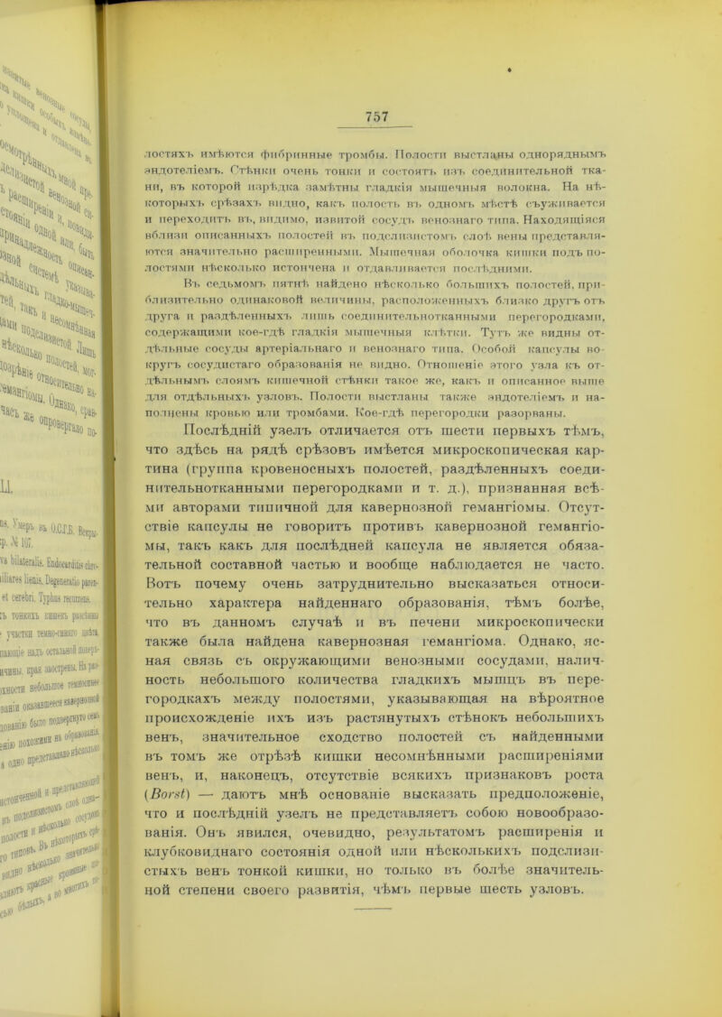лостяхъ имѣются фибринные тромбы. Полости выстланы одноряднымъ эндотеліемъ. Стѣнки очень тонки и состоятъ изъ соединительной тка- ни, въ которой изрѣдка замѣтны гладкія мышечныя волокна. На нѣ- которыхъ срѣзахъ видно, какъ полость въ одномъ мѣстѣ съуживается и переходитъ въ, видимо, извитой сосудъ венознаго типа. Находящіяся вблизи описанныхъ полостей въ подслизистомъ слоѣ вены представля- ются значительно расширенными. Мышечная оболочка кишки подъ по- лостями нѣсколько истончена и отдавливается послѣдними. Въ седьмомъ пятнѣ найдено нѣсколько большихъ полостей, при- близительно одинаковой величины, расположенныхъ близко другъ отъ друга и раздѣленныхъ лишь соединительнотканными перегородками, содержащими кое-гдѣ гладкія мышечныя клѣтки. Тутъ же видны от- дѣльные сосуды артеріальнаго и венознаго типа. Особой капсулы во- кругъ сосудистаго образованія не видно. Отношеніе этого узла къ от- дѣльнымъ слоямъ кишечной стѣнки такое же, какъ и описанное выше для отдѣльныхъ узловъ. Полости выстланы также эндотеліемъ и на- полнены кровью или тромбами. Кое-гдѣ перегородки разорваны. Послѣдній узелъ отличается отъ тести первыхъ тѣмъ, что здѣсь на рядѣ срѣзовъ имѣется микроскопическая кар- тина (группа кровеносныхъ полостей, раздѣленныхъ соеди- нительнотканными перегородками и т. д.), признанная всѣ- ми авторами типичной для кавернозной гемангіомы. Отсут- ствіе капсулы не говоритъ противъ кавернозной гемангіо- мы, такъ какъ для послѣдней капсула не является обяза- тельной составной частью и вообще наблюдается не часто. Вотъ почему очень затруднительно высказаться относи- тельно характера найденнаго образованія, тѣмъ болѣе, что въ данномъ случаѣ и въ печени микроскопически также была найдена кавернозная гемангіома. Однако, яс- ная связь съ окружающими венозными сосудами, налич- ность небольшого количества гладкихъ мышцъ въ пере- городкахъ между полостями, указывающая на вѣроятное происхожденіе ихъ изъ растянутыхъ стѣнокъ небольшихъ венъ, значительное сходство полостей съ найденными въ томъ же отрѣзѣ кишки несомнѣнными расширеніями венъ, и, наконецъ, отсутствіе всякихъ признаковъ роста (Вогві) — даютъ мнѣ основаніе высказать предположеніе, что и послѣдній узелъ не представляетъ собою новообразо- ванія. Онъ явился, очевидно, результатомъ расширенія и клубковиднаго состоянія одной или нѣсколькихъ подслизи- стыхъ венъ тонкой кишки, но только въ болѣю значитель- ной степени своего развитія, чѣмъ первые шесть узловъ.