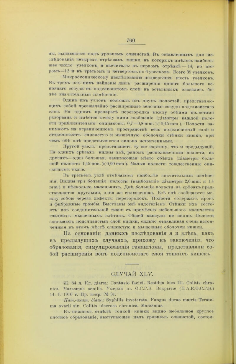 ны. выдающіеся надъ уровнемъ слизистой. Въ оставленныхъ для из- слѣдованія четырехъ отрѣзкахъ кишки, въ которыхъ имѣлось наиболь- шее число узелковъ, я насчиталъ: въ первомъ отрѣзкѣ—14, во вто- ромъ—12 и въ третьэмъ и четвертомъ по 6 узелковъ. Всего 38 узелковъ. Микроскопическому изслѣдованію подверглись шесть узелковъ. Ьъ трехъ изъ нихъ найдены лишь расширенія одного большого ве- нознаго сосуда въ подслизистомъ слоѣ; въ остальныхъ оказались бо- лѣе значительныя измѣненія. Одинъ изъ узловъ состоялъ изъ двухъ полостей, представляю- щихъ собой чрезвычайно расширенные венозные сосуды подслизистаго слоя. На одномъ препаратѣ перегородка между обѣими полостями разорвана и имѣется между ними сообщеніе (діаметры каждой поло- сти приблизительно одинаковы: 0,7—0,8 шт. X 6,45 шш.). Полости за- нимаютъ на ограниченномъ пространствѣ весь подслизистый слой и отдавливаютъ слизистую и мышечную оболочки стѣнки кишки, при чемъ обѣ онѣ представляются сильно истонченными. Другой узелъ представляетъ ту же картину, что и предыдущій. На однихъ срѣзахъ видны двѣ, рядомъ расположенныя полости, на другихъ—одна большая, занимающая мѣсто обѣихъ (діаметры боль- шой полости: 1,45 тт. X 0,90 тт.). Малыя полости тождественны опи- саннымъ выше. Въ третьемъ узлѣ отмѣчаются наиболѣе значительныя измѣне- нія. Видны три большія полости (наибольшіе діаметры 2,6 шт. и 1.4 тт.) и нѣсколько маленькихъ. Двѣ большія полости на срѣзахъ пред- ставляются круглыми, одна же сплющенная. Всѣ онѣ сообщаются ме- жду собою черезъ дефекты перегородокъ. Полости содержатъ кровь и фибринные тромбы. Выстланы онѣ эндотеліемъ. Стѣнки ихъ состо- ятъ изъ соединительной ткани съ примѣсью небольшого количества гладкихъ мышечныхъ клѣтокъ. Общей капсулы не видно. Полости занимаютъ подслизистый слой кишки, сильно отдавливая очень истон- ченныя въ этомъ мѣстѣ слизистую и мышечныя оболочки кишки. На основаніи данныхъ изслѣдованія я и здѣсь, какъ въ предыдущихъ случаяхъ, прихожу къ заключенію, что образованія, симулировавшія гемангіомы, представляли со- бой расширенія венъ подслизистаго слоя тонкихъ кишекъ. СЛУЧАЙ ХЬѴ. Ж. 84 л. Кл. діагн.: Сопіизіо Іасіеі. Кезійиа Іиез 111. Соііііз сйго- піса. Магазтия зепіііз. Умерла въ О.С.Г.Б. Вскрытіе (П А.К.О.С.Г.Б.) 14. I. 1910 г. Пр. вскр. № 31. Пат.-анат. діагн.: ЗурЫІіз іпѵеіегаіа. Рип^из сіи гае таігів. Тегаіо- ша оѵагіі зіп. СоШіз иісегоза сЪгопіса. Магазтиз. Въ нижнемъ отдѣлѣ тонкой кишки видно небольшое круглое плотное образованіе, выступающее надъ уровнемъ слизистой, состоя-