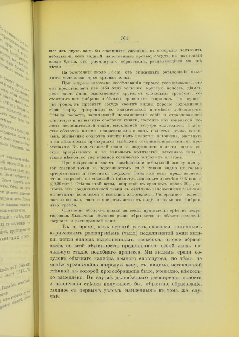щее изъ двухъ какъ бы спаянныхъ узелковъ, къ которымъ подходитъ небольшой, ясно видный, наполненный кровью, сосудъ, на разстояніи около 0,5 ст. отъ упомянутаго образованія, раздѣляющійся на двѣ вѣтви. На разстояніи около 1,5 ст. отъ описаннаго образованія нахо- дится маленькая, ярко красная точка. При микроскопическомъ изслѣдованіи перваго узла оказалось, что онъ представляетъ изъ себя одну большую круглую полость, діамет- ромъ около 2 тт., выполненную круглымъ слоистымъ тромбомъ, со- стоящимъ изъ фибрина и бѣлыхъ кровяныхъ шариковъ. Но перифе- ріи тромба въ просвѣтѣ сосуда кое-гдѣ видны хоровю сохранившіе свою форму эритроциты со значительной примѣсью лейкоцитовъ. Стѣнка полости, занимающей подслизистый слой и отдавливающей слизистую и мышечную оболочки кишки, состоитъ изъ тоненькой по- лосы соединительной ткани, выстланной изнутри эндотеліемъ. Слизи- стая оболочка кишки некротизована и надъ полостью рѣзко истон- чена. Мышечная оболочка кишки надъ полостью истончена, растянута п на нѣкоторыхъ препаратахъ замѣщена соединительнотканными про- слойками. Въ подслизистой ткани въ окружности полости видны со- суды артеріальнаго и, въ меньшемъ количествѣ, венознаго типа, а также нѣсколько увеличенное количество жировыхъ клѣтокъ. При микроскопическомъ изслѣдованіи небольшой вышеупомяну- той красной ТОЧКИ, ВЪ ПОДСЛИЗИСТОМ!» слоѣ кишки видно нѣсколько артеріальныхъ и венозныхъ сосудовъ. Одна изъ венъ представляется очень широкой, по спавшейся (діаметръ венознаго просвѣта 0,67 тт. X Х0,39тт). Стѣнка этой вены, шириной въ среднемъ около 39 р., со- стоитъ изъ соединительной ткани съ отдѣльно заложенными гладкими мышечными волокнами и выс'глана эндотеліемъ. Содержимое полости частью выпало, частью представляется въ видѣ небольшого фибрин- наго тромба. Слизистая оболочка кишки на всемъ протяженіи срѣзовъ некро- тизована. Мышечная оболочка рѣзко обрывается въ области скопленія сосудовъ и расширенной вены. Въ то время, какъ первый узелъ оказался типичнымъ варикознымъ расширеніемъ (ѵагіх) подслизистой вены киш- ки, почти сплошь выполненнымъ тромбомъ, второе образо- ваніе, по всей вѣроятности, представляетъ собой лишь на- чальную стадію подобнаго процесса. Мы видимъ среди со- судовъ обычнаго калибра немного спавшуюся, но тѣмъ не менѣе чрезвычайно широкую вену, съ, видимо, истонченной стѣнкой, въ которой кровообращеніе было, очевидно, нѣсколь- ко замедлено. Въ случаѣ дальнѣйшаго расширенія полости и истонченія стѣнки получилось бы, вѣроятно, образованіе, сходное съ первымъ узломъ, найденнымъ въ томъ же слу- чаѣ.