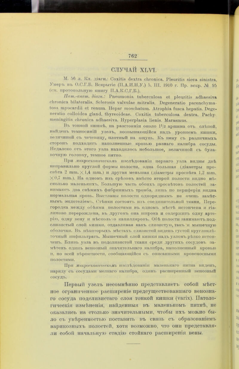 СЛУЧАЙ ХЬѴІ. М. 56 л. Кл. діагн.: Сохііів сіѳхіга сЬгопіса. Р1ѳигііІ8 зісса зіпівіга. Умеръ въ О.С.Г.Б. Вскрытіе (П.А.И.Н.У.) 5. III. 1910 г. Пр. вскр. № 95 (см. протокольную книгу Л.А.К.С.Г.Б.). Пат.-пнат. дшгн.: Рпеішіопіа ІиЬѳгсиІова еі рІецгШз асПіаѳвіѵа сЬгопіса Ьііаіегаііз. Всіѳгозіз ѵаіѵиіас шіігаіія. Бе^епегаііо рагепсЬуша- іона шуосагсііі еі гепигп. Нераг шозсЬаІигп. АігорЬіа іизса Ьераііз. Ре^е- пегаЫо соііоісіеа уіапй. ІЬугеоісІеае. СохШз іиЬегсиІ08а сіехіга. РасЬу- твпіп^Шз сЬгопіса асіЬаевіѵа. Нурегріазіа Ііепіз. Магавшиз. Бъ тонкой кишкѣ, на разстояніи около Р/2 аршина отъ слѣпой, найденъ темносиній узелъ, возвышающійся надъ уровнемъ кишки, величиной съ чечевицу, плотный на ощупь. Къ нему съ различныхъ сторонъ подходятъ наполненные кровью разнаго калибра сосуды. Недалеко отъ этого узла находилось небольшое, величиной съ була- вочную головку, темное пятно. При микроскопическомъ изслѣдованіи перваго узла видны двѣ неправильно круглой формы полости, одна большая (діаметры про- свѣта 2 тт. X ІА тт.) и другая меньшая (діаметры просвѣта 1,2 шш, Хб,7 тт.). На одномъ изъ срѣзовъ вмѣсто второй полости видно нѣ- сколько маленькихъ. Большую часть обоихъ просвѣтовъ полостей за- нимаютъ два свѣжихъ фибринныхъ тромба, лишь но периферіи видна нормальная кровь. Выстланы полости одноряднымъ не очень замѣт- нымъ эндотеліемъ. Стѣнки состоятъ изъ соединительной ткани. Пере- городка между обѣими полостями въ одномъ мѣстѣ истончена и гіа- линово перерождена, въ другомъ она широка и содержатъ одну арте- рію, одну вену и нѣсколько капилляровъ. Обѣ полости занимаютъ под- слизистый слой кишки, отдавливая какъ слизистую, такъ и мышечную оболочки. Въ нѣкоторыхъ мѣстахъ слизистой виденъ густой круглоклѣ- точный инфильтратъ. Мышечный слой кишки надъ узломъ рѣзко истон- ченъ. Близъ узла въ подслизистой ткани среди другихъ сосудовъ за- мѣтенъ одинъ венозный значительнаго калибра, наполненный кровью и, по всей вѣроятности, сообщающійся съ описанными кровеносными полостями. При микроскопическомъ изслѣдованіи маленькаго пятна виденъ, наряду съ сосудами мелкаго калибра, одинъ расширенный венозный сосудъ. Первый узелъ несомнѣнно представляетъ собой мѣст- ное ограниченное расширеніе предсуществовавшаго венозна- го сосуда подслизистаго слоя тонкой кишки (ѵагіх). Патоло- гическія измѣненія, найденныя въ маленькомъ пятнѣ, не оказались на столько значительными, чтобы ихъ можно бы- ло съ увѣренностью поставить въ связь съ образованіемъ варикозныхъ полостей, хотя возможно, что они представля- ли собой начальную стадію стойкаго расширенія вены.