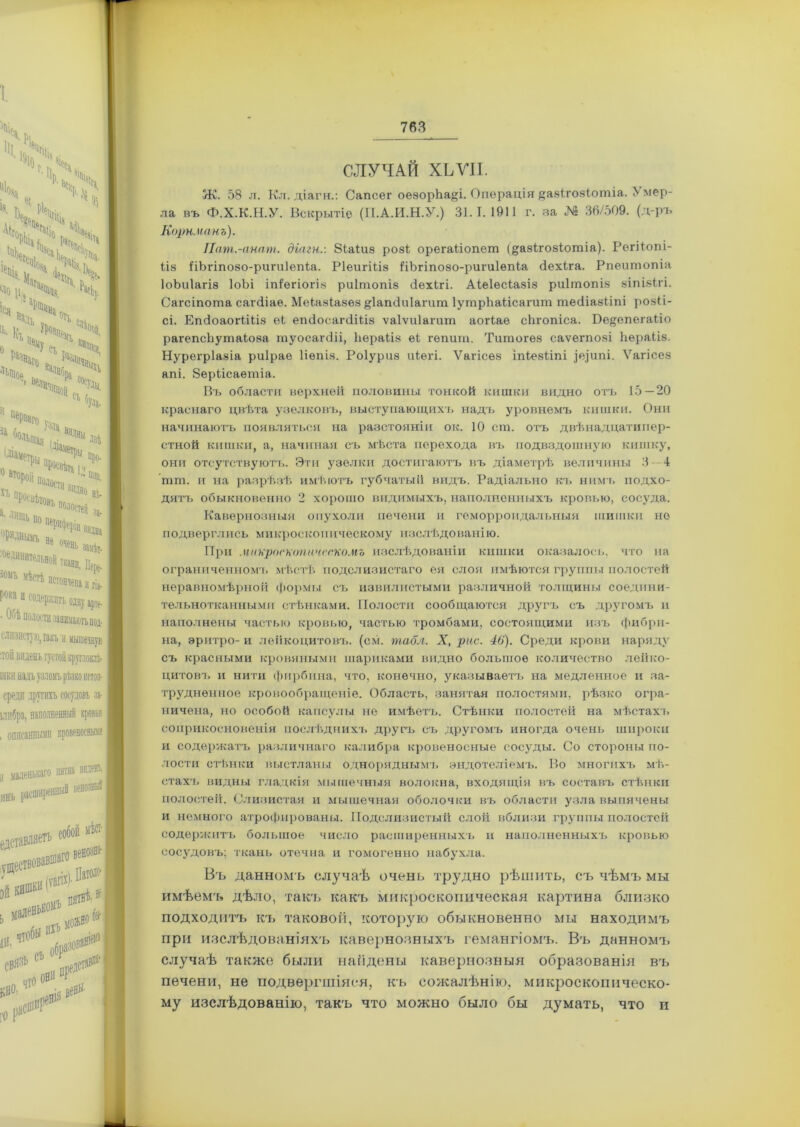 СЛУЧАЙ ХЬѴІІ. Ж. 58 л. Кл. діагн.: Сапсег оезорЬа^і. Операція §а8Іго8Іотіа. 5 мер- ла въ Ф.Х.К.Н.У. Вскрытіе (ІІ.А.И.Н.У.) 31.1.1911 г. за № 36/509. (д-ръ Корн. панъ). Пат.-анат. діагн.: 8іаіиѳ роз! орегаііопет (^азігозіошіа). Регііопі- ііз ІіЬгіпозо-ригиІепІа. Ріеигіііз ІіЬгіпозо-ригиІѳпіа Йехіга. Рпеишопіа ІоЬиІагіз ІоЬі іпіегіогіз риітопіз Зехігі. Аіеіесіазіз риітопіз зіпізігі. Сагсіпоша сагЗіае. Меіазіазѳз ^Іапсіиіагит ІутрЬаНсагит шесііазііпі розіі- сі. ЕпЗоаогіШз еі егиІосагсіШз ѵаіѵиіагит аогіае сіігопіса. Бе^епегаііо рагепсЬутаіова гауосагсііі, Ьераііз еі гепит. Титогѳз саѵегпозі Ііѳраііз. Нурегріазіа риірае Ііѳпіз. Роіуриз иіегі. Ѵагісез іпіезііпі ]е,]ит. Ѵагісез апі. 8еріісаѳтіа. Въ области верхней половины тонкой кишки видно отъ 15 — 20 краснаго цвѣта узелковъ, выступающихъ надъ уровнемъ кишки. Они начинаютъ появляться на разстояніи ок. 10 сш. отъ двѣнадцатипер- стной кишки, а, начиная съ мѣста перехода въ подвздошную кишку, они отсутствуютъ. Эти узелки достигаютъ въ діаметрѣ величины 3—4 тгп. и на разрѣзѣ имѣютъ губчатый видъ. Радіально къ нимъ подхо- дятъ обыкновенно 2 хорошо видимыхъ, наполненныхъ кровью, сосуда. Кавернозныя опухоли печени и геморроидальныя шишки но подверглись микроскопическому изслѣдованію. При микроскопическомъ изслѣдованіи кишки оказалось, что на ограниченномъ мѣстѣ подслизистаго ея слоя имѣются группы полостей неравномѣрной формы съ извилистыми различной толщины соедини- тельнотканными стѣнками. Полости сообщаются другъ съ другомъ и наполнены частью кровью, частью тромбами, состоящими изъ фибри- на, эритро- и лейкоцитовъ, (см. табл. X, рас. 46). Среди крови наряду съ красными кровяными шариками видно большое количество лейко- цитовъ и нити фирбина, что, конечно, указываетъ на медленное и за- трудненное кровообращеніе. Область, занятая полостями, рѣзко огра- ничена, но особой капсулы не имѣетъ. Стѣнки полостей на мѣстахъ соприкосновенія послѣднихъ другъ съ другомъ иногда очень широки и содержатъ различнаго калибра кровеносные сосуды. Со стороны по- лости стѣнки выстланы одноряднымъ эндотеліемъ. Во многихъ мѣ- стахъ видны гладкія мышечныя волокна, входящія въ составъ стѣнки полостей. Слизистая и мышечная оболочки въ области узла выпячены и немного атрофированы. Подслизистый слой вблизи группы полостей содержитъ большое число расширенныхъ и наполненныхъ кровью сосудовъ; ткань отечна и гомогенно набухла. Въ данномъ случаѣ очень трудно рѣшить, съ чѣмъ мы имѣемъ дѣло, такъ какъ микроскопическая картина близко подходитъ къ таковой, которую обыкновенно мы находимъ при изслѣдованіяхъ кавернозныхъ гемангіомъ. Въ данномъ случаѣ также были найдены кавернозныя образованія въ печени, не подвергшіяся, ісъ сожалѣнію, микроскопическо- му изслѣдованію, такъ что можно было бы думать, что и