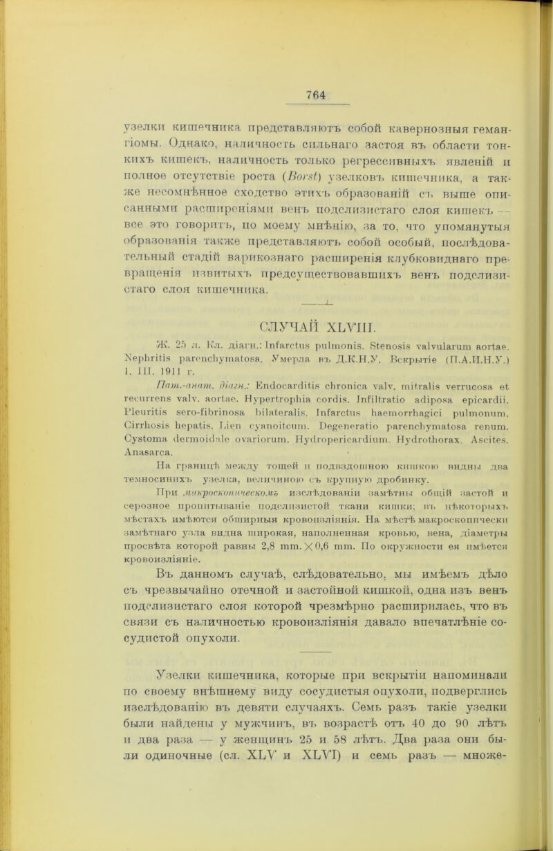 узелки кишечника представляютъ собой кавернозныя геман- гіомы. Однако, наличность сильнаго застоя въ области тон- кихъ китекъ, наличность только регрессивныхъ явленій и полное отсутствіе роста (Вогзі) узелковъ кишечника, а так- же несомнѣнное сходство этихъ образованій съ выше опи- санными расширеніями венъ подслизистаго слоя кишек.ъ — все это говоритъ, но моему мнѣнію, за то, что упомянутыя образованія также представляютъ собой особый, послѣдова- тельный стадій варикознаго расширенія клубковиднаго пре- вращенія извитыхъ предсуществовавшнхъ венъ подслизи- стаго слоя кишечника. СЛУЧАЙ ХЬУІІІ. Ж. 25 л. Кл. діагн.: Ітйагеічв рчітопіз. Яіеповів ѵаіѵиіагит аогіае. МерЬгШв рагепсііутаіова. Умерла въ Д.К.Н.У. Вскрытіе (ТТ.А.И.Н.У.) 1. III. 191! г. Пат.-анат. діагн.: ЕтІосаічШьч сіігопіса ѵаіѵ. тіПаІія ѵегтсояа еі геспггепз ѵаіѵ. аогіае. НурегігорЪіа согсііз. ІпІіІІгаііо асііро.ча ерісагсііі. Ріепгіікч зего-ІіЬгіпоза Ъііаіегаііз. Іпіагсічч ЬаетоггЬадісі риішопчт. СІГГІЮ8ІЗ Ьераіів. Тлен суапоііснт. Юе^ечегаТіо рагепсііутаіова гепчт. Сувіота сіегтоісіаіе оѵагіогит. Нусігорегісагсіічт. НусігоТЬогах. Авсііез. Апавагса. > На границѣ между тощей и подвздошною кишкою видны два темносинихъ узелка, величиною съ крупную дробинку. При микроскопическомъ изслѣдованіи замѣтны общій застой и серозное пропитываніе подслизистой ткани кишки; въ нѣкоторыхъ мѣстахъ имѣется обширныя кровоизліянія. На мѣстѣ макроскопически замѣтнаго узла видна чгирокая, наполненная кровью, вена, діаметры просвѣта которой равны 2,8 шт. X 0,6 тт. По окружности ея имѣется кровоизліяніе. Въ данномъ случаѣ, слѣдовательно, мы имѣемъ дѣло съ чрезвычайно отечной и застойной кишкой, одна изъ венъ подслизистаго слоя которой чрезмѣрно расширилась, что въ связи съ наличностью кровоизліянія давало впечатлѣніе со- судистой опухоли. Узелки кишечника, которые при вскрытіи напоминали по своему внѣшнему виду сосудистыя опухоли, подверглись изслѣдованію въ девяти случаяхъ. Семь разъ такіе узелки были найдены у мужчинъ, вт> возрастѣ отъ 40 до 90 лѣтъ и два раза — у женщинъ 25 и 58 лѣтъ. Два раза они бы- ли одиночные (сл. ХЬУ и ХЬУІ) и семь разъ — множѳ-