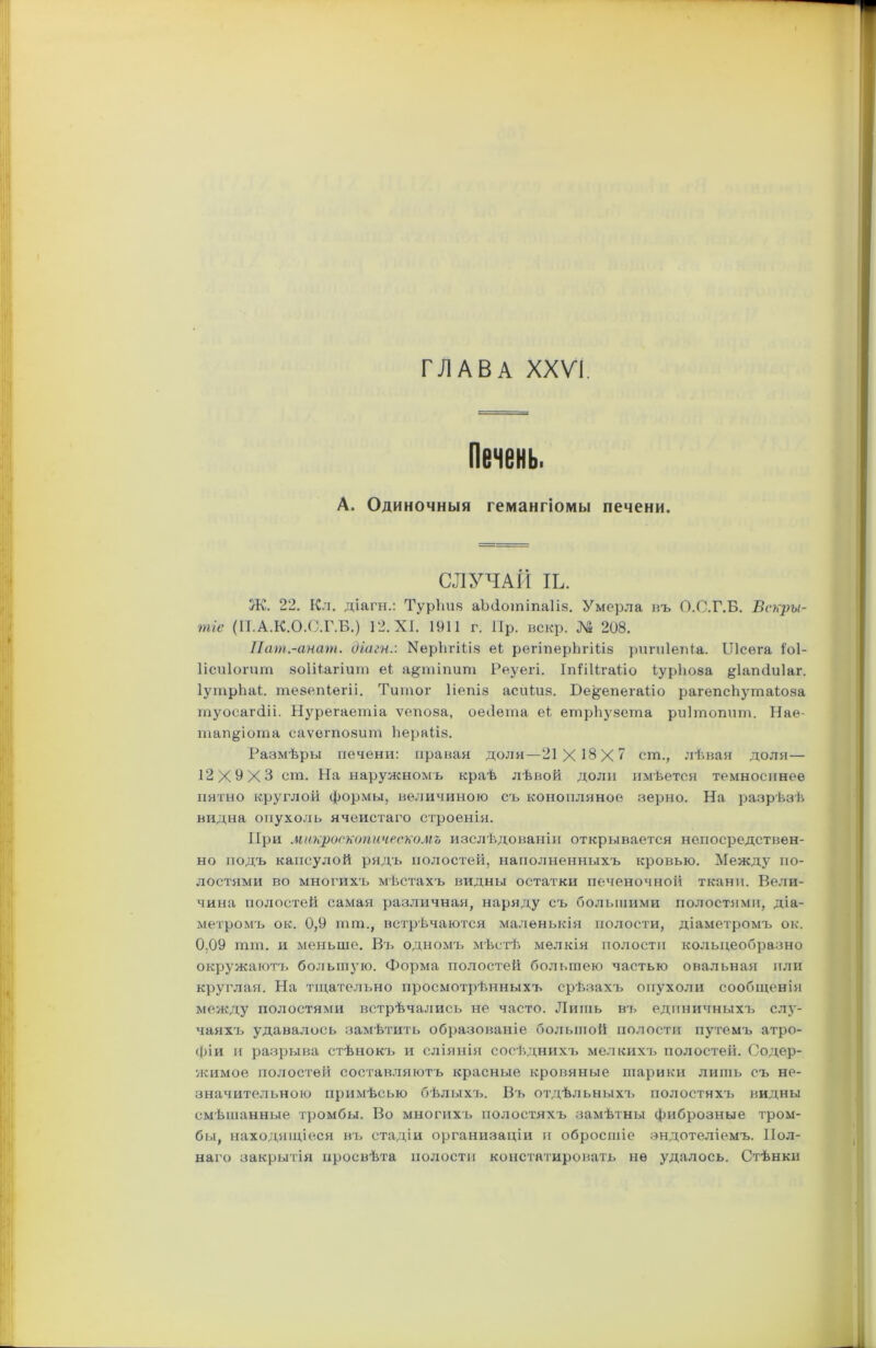 ГЛАВА XXVI. Печень. А. Одиночныя гемангіомы печени. СЛУЧАЙ ІЬ. Ж. 22. Кл. діагн.: Турііия аМотіпаШ. Умерла въ О.О.Г.Б. Вскры- тіе (ІІ.А.К.О.С.Г.Б.) 12. XI. 1911 г. 11р. вскр. № 208. Пат.-анат. діагн.: УерЬгШз еі регіперѣгШв ригиіепіа. ІЛсега Іоі- Іісиіогит зоШагіит еі а§пііпит Реуегі. ІпШІгаііо іурішза §1агиіи1аг. ІутрЬаі. тезепіегіі. Титог Ііепіз асиіиз. Бе^епегаііо рагепсЬутаіоза туосагсііі. Нурегаетіа ѵепоза, оеОета еі етрЬузета риішопит. Нае- тап&іота саѵогпозит Ьераііз. Размѣры печени: правая доля—21X18X7 еш., лѣвая доля— 12X9X3 ст. На наружномъ краѣ лѣвой доли имѣется темноспное пятно круглой формы, величиною съ конопляное зерно. На разрѣзѣ видна опухоль ячеистаго строенія. При макроскопическомъ изслѣдованіи открывается непосредствен- но подъ капсулой рядъ полостей, наполненныхъ кровью. Между по- лостями во многихъ мѣстахъ видны остатки печеночной ткани. Вели- чина полостей самая различная, наряду съ большими полостями, діа- метромъ ок. 0,9 пип., встрѣчаются маленькія полости, діаметромъ ок. 0,09 пип. и меньше. Въ одномъ мѣстѣ мелкія полости кольцеобразно окружаютъ большую. Форма полостей большею частью овальная пли круглая. На тщательно просмотрѣнныхъ срѣзахъ опухоли сообщенія между полостями встрѣчались не часто. Лишь въ единичныхъ слу- чаяхъ удавалось замѣтить образованіе большой полости путемъ атро- фіи и разрыва стѣнокъ и сліянія сосѣднихъ мелкихъ полостей. Содер- жимое полостей составляютъ красные кровяные шарики лишь съ не- значительною примѣсыо бѣлыхъ. Въ отдѣльныхъ полостяхъ видны смѣшанные тромбы. Во многихъ полостяхъ замѣтны фиброзные тром- бы, находящіеся въ стадіи организаціи и обросшіе эндотеліемъ. Пол- наго закрытія просвѣта полости констатировать не удалось. Стѣнки