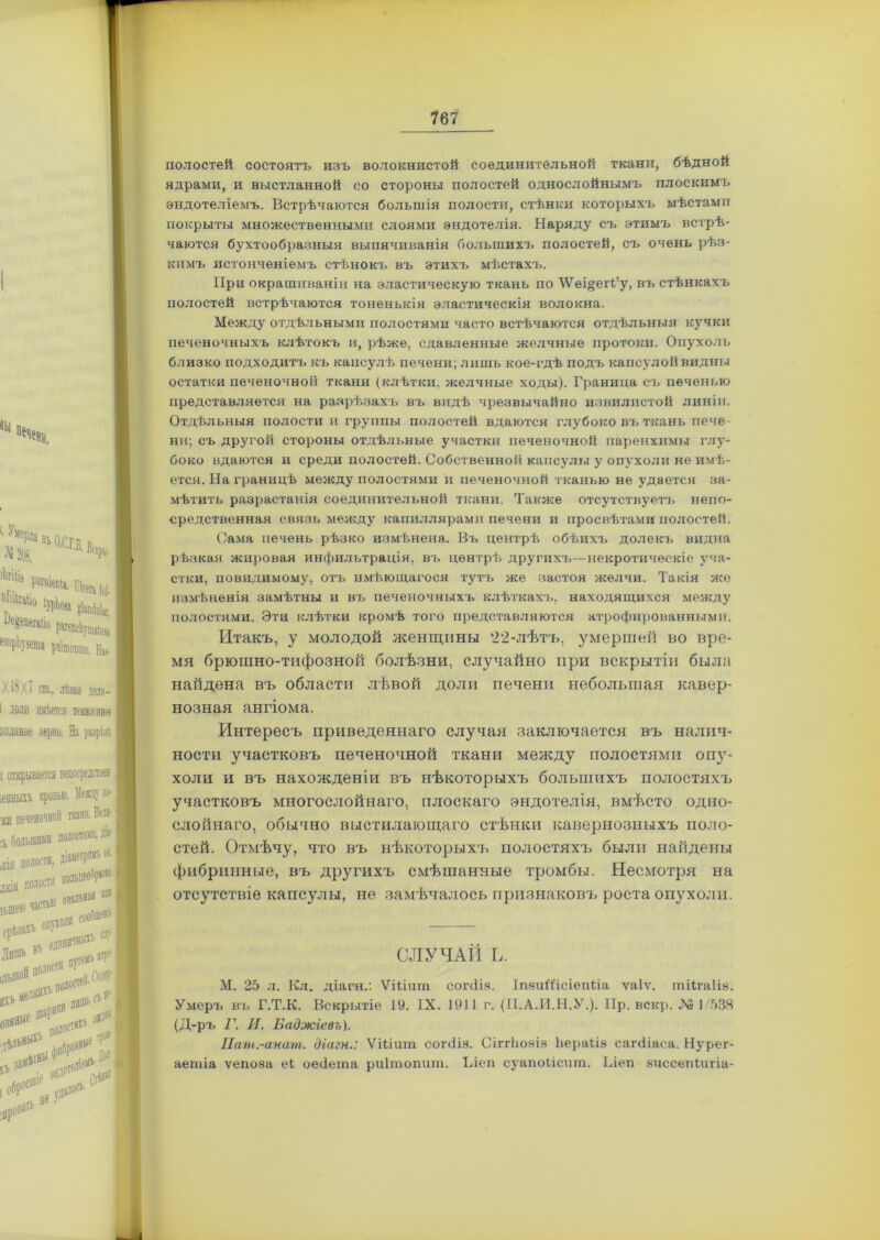 (Ы печени, '■ УмеРяа въ аСГк в Л» 203. Б'^- 'Но №» іЫвів ^«епегміо рагепсЬтшйоа еіірЬузеша рпітопшп. Нае- Х18Х7 ст,, лѣвая доля- і доли имѣется темное» опляное зерно. На разрѣзѣ Между по- мни. В®! )стяшіі діа-1 іетромъ № I полостей состоятъ изъ волокнистой соединительной ткани, бѣдной ядрами, и выстланной со стороны полостей однослойнымъ плоскимъ эндотеліемъ. Встрѣчаются большія полости, стѣнки которыхъ мѣстами покрыты множественными слоями эндотелія. Наряду съ этимъ встрѣ- чаются бухтообразныя выпячиванія большихъ полостей, съ очень рѣз- кимъ истонченіемъ стѣнокъ въ этихъ мѣстахъ. При окрашиваніи на эластическую ткань по \Ѵѳі§егЬ’у, въ стѣнкахъ полостей встрѣчаются тоненькія эластическія волокна. Между отдѣльными полостями часто встѣчаются отдѣльныя кучки печеночныхъ клѣтокъ и, рѣже, сдавленные желчные протоки. Опухоль близко подходитъ къ капсулѣ печени; лишь кое-гдѣ подъ капсулой видны остатки печеночной ткани (клѣтки, желчные ходы). Граница съ печенью представляется на разрѣзахъ въ видѣ чрезвычайно извилистой линіи. Отдѣльныя полости и группы полостей вдаются глубоко въ ткань пече- ни; съ другой стороны отдѣльные участки печеночной паренхимы глу- боко вдаются и среди полостей. Собственной капсулы у опухоли не имѣ- ется. На границѣ между полостями и печеночной тканью не удается за- мѣтить разрастанія соединительной ткани. Также отсутствуетъ непо- средственная связь между капиллярами печени и просвѣтами полостей. Сама печень рѣзко измѣнена. Въ центрѣ обѣихъ долекъ видна рѣзкая жировая инфильтрація, въ центрѣ другихъ—некротическіе уча- стки, повидимому, отъ имѣющагося тутъ же застоя желчи. Такія же измѣненія замѣтны и въ печеночныхъ клѣткахъ, находящихся между полостями. Эти клѣтки кромѣ того представляются атрофированными. Итакъ, у молодой женщины 22-лѣтъ, умершей во вре- мя брюшно-тифозной болѣзни, случайно при вскрытіи была найдена въ области лѣвой доли печени небольшая кавер- нозная ангіома. Интересъ приведеннаго случая заключается въ налич- ности участковъ печеночной ткани между полостями опу- холи и въ нахожденіи въ нѣкоторыхъ большихъ полостяхъ участковъ многослойнаго, плоскаго эндотелія, вмѣсто одно- слойнаго, обычно выстилающаго стѣнки кавернозныхъ поло- стей. Отмѣчу, что въ нѣкоторыхъ полостяхъ были найдены фибринные, въ другихъ смѣшанные тромбы. Несмотря на отсутствіе капсулы, не замѣчалось признаковъ роста опухоли. СЛУЧАЙ Ь. М. 25 л. Кл. діагн.: Ѵіііиш согсііз. ІпзиІІісіепііа ѵаіѵ. тіігаііз. Умеръ въ Г.Т.К. Вскрытіе 19. IX. 1911 г. (П.А.И.Н.У.). Пр. вскр. Л» 1/538 (Д-ръ Г. И. Ваджіевъ). Пат.-анат. діагн.: Ѵіііигп согсііз. Сіггіюяіз Ьераіів сагсііаса. Нурег- аептіа ѵепоза еі оесіета риітопит. Ъіеп суапоіісит. Ілеп виссепіигіа-