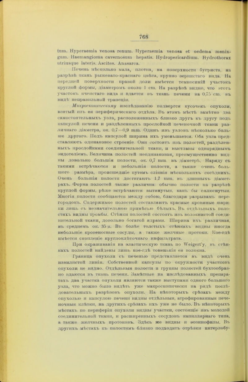 Ішп. Нурегаетіа ѵепоза гѳпшп. Яурегаешіа ѵепоза еі оейета тѳпіп- §шп. Иаетап§іоша саѵѳгповчт Ьераі.іа. Нусігорегіеагсііит. НуёгоіЬогах иЬгіизйие Іаіегіз. Азсііез. Апазагса. Печень нѣсколько мала, плотна, на поверхности бугриста, на разрѣзѣ ткань рыжевато-краснаго цвѣта, крупно зернистаго вида. На передней поверхности правой доли имѣется темносиній участокъ круглой формы, діаметромъ около 1 ст. На разрѣзѣ видно, что этотъ участокъ ячеистаго вида и вдается въ ткань печени на 0,75 ст. въ видѣ неправильной трапеціи. Микроскопическому изслѣдованію подвергся кусочекъ опухоли, взятый изъ ея периферическаго отдѣла. Къ этомъ мѣстѣ замѣтно два самостоятельныхъ узла, расположенныхъ близко другъ къ другу подъ капсулой печени и раздѣленныхъ прослойкой печеночной ткани раз- личнаго діаметра, ок. 0,7—0,9 шш. Одинъ изъ узловъ нѣсколько боль- ше другого. Подъ капсулой ширина ихъ уменьшается. Оба узла пред- ставляютъ одинаковое строеніе. Они состоятъ изъ полостей, раздѣлен- ныхъ прослойками соединительной ткани, и выстланы одноряднымъ эндотеліемъ. Величина полостей неодинаковая, преимущественно вид- ны довольно большія полости, ок. 0,7 гшп. въ діаметрѣ. Наряду съ такими встрѣчаются и небольшія полости, а также очень боль- шого размѣра, происшедшіе путемъ сліянія нѣсколькихъ сосѣднихъ. Очень большія полости достигаютъ 1.7 тга. въ длинныхъ діамет- рахъ. Форма полостей также различна: обычно полости на разрѣзѣ круглой формы, рѣже встрѣчаются вытянутыя, какъ бы сплюснутыя. Многія полости сообщаются между собою, благодаря разрывамъ пере- городокъ. Содержимое полостей составляютъ красные кровяные шари- ки лишь съ незначительною примѣсью бѣлыхъ. Въ отдѣльныхъ поло- стяхъ видны тромбы. Стѣнки полостей состоятъ изъ волокнистой соеди- нительной ткани, довольно богатой ядрами. Ширина ихъ различная, въ среднемъ ок. 35 ц. Въ болѣе толстыхъ стѣнкахъ видны иногда небольшіе кровеносные сосуды, а также желчные протоки. Кое-гдѣ имѣется скопленіе круглоклѣточнаго инфильтрата. При окрашиваніи на эластическую ткань но \Ѵеі§еіѣ’у, въ стѣн- кахъ полостей найдены лишь кое-гдѣ тоненькія ея волокна. Граница опухоли съ печенью представляется въ видѣ очень извилистой линіи. Собственной капсулы по окружности участковъ опухоли не видно. Отдѣльныя полости и группы полостей бухтообраз- но вдаются въ ткань печени. Замѣтные на изслѣдованныхъ препара- тахъ два участка опухоли являются также выступами одного большого узла, что можно было видѣть уже макроскопически на рядѣ послѣ- довательныхъ разрѣзовъ опухоли. На нѣкоторыхъ срѣзахъ между опухолью и капсулою печени видны отдѣльныя, атрофированныя пече- ночныя клѣтки, на другихъ срѣзахъ ихъ уже не было. Въ нѣкоторыхъ мѣстахъ по периферіи опухоли видны участки, состоящіе изъ молодой соединительной ткани, и расширенныхъ сосудовъ капиллярнаго типа, а также желчныхъ протоковъ. Здѣсь же видны и эозинофилы. Въ другихъ мѣстахъ къ полостямъ близко подходятъ отрѣзки интерлобу-