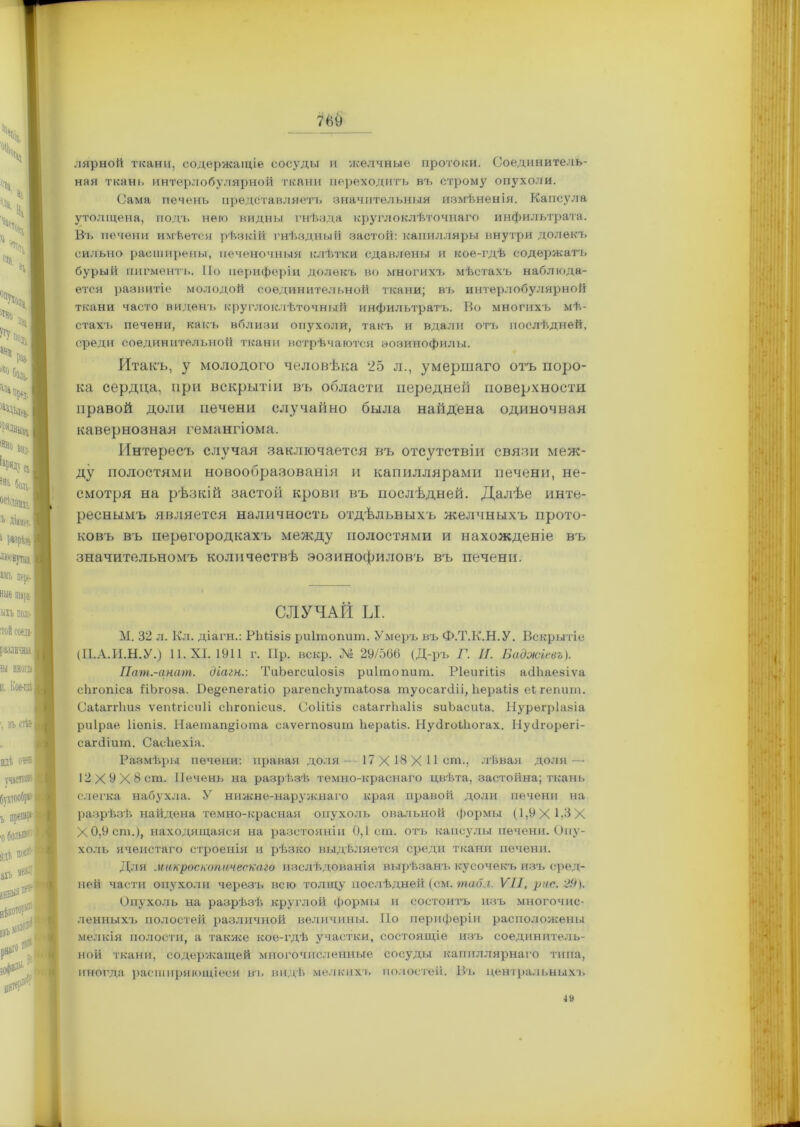 лярной ткани, содержащіе сосуды и желчные протоки. Соединитель- ная ткань интерлобулярной ткани переходитъ въ строму опухоли. Сама печень представляетъ значительныя измѣненія. Капсула утолщена, подъ него видны гнѣзда круглоклѣточнаго инфильтрата. Въ печени имѣется рѣзкій гнѣздный застой: капилляры внутри долекъ сильно расширены, печеночныя клѣтки сдавлены и кое-гдѣ содержать бурый пигментъ. По периферіи долекъ во многихъ мѣстахъ наблюда- ется развитіе молодой соединительной ткани; въ интерлобулярной ткани часто виденъ круглоклѣточный инфильтратъ. Во многихъ мѣ- стахъ печени, какъ вблизи опухоли, такъ и вдали отъ послѣдней, среди соединительной ткани встрѣчаются эозинофилы. Итакъ, у молодого человѣка 25 л., умершаго отъ поро- ка сердца, при вскрытіи въ области передней поверхности правой доли печени случайно была найдена одиночная кавернозная гемангіома. Интересъ случая заключается въ отсутствіи связи меж- ду полостями новообразованія и капиллярами печени, не- смотря на рѣзкій застой крови въ послѣдней. Далѣе инте- реснымъ является наличность отдѣльныхъ желчныхъ прото- ковъ въ перегородкахъ между полостями и нахожденіе въ значительномъ количествѣ эозинофиловъ въ печени. М. 32 л. Кл. діагн.: РМізіз риітопиш. Умеръ въ Ф.Т.К.Н.У. Вскрытіе діагн.: ТиЪегсиІозіз риітопиш. РІеигШз асіііаезіѵа ;»епегаііо рагепсѣутаіоза туосагсііі, Ііераііз еігепит. риірае Ііопіз. Наетап§іота саѵегпозит Ьераііз. Нусігоііюгах. Нусігорегі- сагсНит. СасЬехіа. Размѣры печени: правая доля— 17 X 18 X Ист., лѣвая доля — слегка набухла. У нижне-наружнаго края правой доли печени на разрѣзѣ найдена темно-красная опухоль овальной формы (1,9 X 1.3 X Х0,9ст.), находящаяся на разстояніи 0,1 ст. отъ капсулы печени. Опу- холь ячеистаго строенія и рѣзко выдѣляется среди ткани печени. Для микроскопическаго изслѣдованія вырѣзанъ кусочекъ изъ сред- ней части опухоли черезъ всю толщу послѣдней (см. табл. VII, рис. 29). Опухоль на разрѣзѣ круглой формы и состоитъ изъ многочис- ленныхъ полостей различной величины. По периферіи расположены мелкія полости, а также кое-гдѣ участки, состоящіе изъ соединитель- ной ткани, содержащей многочисленные сосуды капиллярнаго типа, иногда расширяющіеся въ видѣ мелкихъ полостей. Въ центральныхъ СЛУЧАЙ Ы. (П.А.И.Н.У.) 11. XI. 1911 г. Пр. вскр. № 29/566 (Д-ръ Г. II. Бадоюіевъ). сіігопісиз. СоІШз саіаггігаііз зиЬасиіа. Нурѳгріазіа 12Х9Х8ст. Печень на разрѣзѣ темно-краснаго цвѣта, застойна; ткань 4»