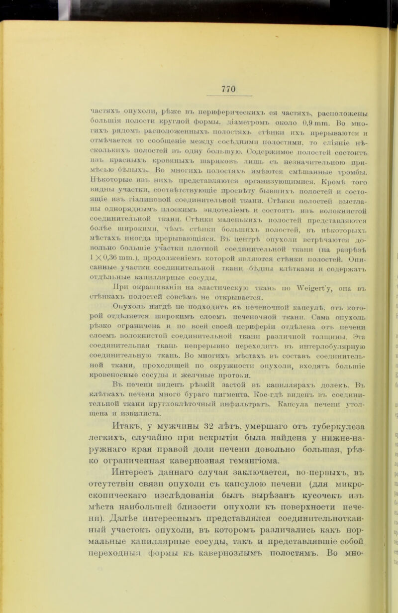 частяхъ опухоли, рѣже въ периферическихъ ея частяхъ, расположены большія полости круглой формы, діаметромъ около 0,9 шш, Во мно- і ихъ рядомъ расположенныхъ полостяхъ стѣнки ихъ прерываются и отмѣчается то сообщеніе между сосѣдними полостями, то сліяніе нѣ- сколькихъ полостей въ одну большую. Содержимое полостей состоитъ илъ красныхъ кровяныхъ шариковъ лишь съ незначительною при- мѣсью оѣлыхъ. Во многихъ полостяхъ имѣются смѣшанные тромбы. Нѣкоторые изъ нихъ представляются организующимися. Кромѣ того видны участки, соотвѣтствующіе просвѣту бывшихъ полостей и состо- ящіе изъ гіалиновой соединительной ткани. Стѣнки полостей выстла- ны одноряднымъ плоскимъ эндотеліемъ и состоятъ изъ волокнистой соединительной ткани. ( тѣнкп маленькихъ полостей представляются болѣе широкими, чѣмъ стѣнки большихъ полостей, въ нѣкоторыхъ мѣстахъ иногда прерывающіяся. Въ центрѣ опухоли встрѣчаются до- вольно большіе участки плотной соединительной ткани (на разрѣзѣ 1 X й,Л(і пнн.), продолженіемъ которой являются стѣнки полостей. Опи- санные участки соединительной ткани бѣдны клѣтками и содержатъ отдѣльные капиллярные сосуды. При окрашиваніи на эластическую ткань по \Ѵеі§егі'у, она въ стѣнкахъ полостей совсѣмъ не открывается. Опухоль нигдѣ не подходитъ къ печеночной капсулѣ, отъ кото- рой отдѣляется широкимъ слоемъ печеночной ткани. Сама опухоль рѣзко ограничена и по всей своей периферіи отдѣлена отъ печени слоемъ волокнистой соединительной ткани различной толщины. Эта соединительная ткань непрерывно переходитъ въ интерлобулярную соединительную ткань. Во многихъ мѣстахъ въ составъ соединитель- ной ткани, проходящей по окружности опухоли, входятъ большіе кровеносные сосуды и желчные протоки. Въ печени виденъ рѣзкій застой въ капиллярахъ долекъ. Въ клѣткахъ печени много бураго пигмента. Кое-гдѣ виденъ въ соедини- тельной ткани круглоклѣточный инфильтратъ. Капсула печени утол- щена и извилиста. Итакъ, у мужчины 32 лѣтъ, умершаго отъ туберкулеза легкихъ, случайно при вскрытіи была найдена у нижне-на- ружнаго края правой доли печени довольно большая, рѣѳ- ко ограниченная кавернозная гемангіома. Интересъ даннаго случая заключается, во-первыхъ, въ отсутствіи связи опухоли съ капсулою печени (для микро- скопическаго изслѣдованія былъ вырѣзанъ кусочекъ изъ мѣста наибольшей близости опухоли къ поверхности пече- ни). Далѣе интереснымъ представлялся соединительноткан- ный участокъ опухоли, въ которомъ различались какъ нор- мальные капиллярные сосуды, такъ и представлявшіе собой переходный формы къ кавернознымъ полостямъ. Во мно-