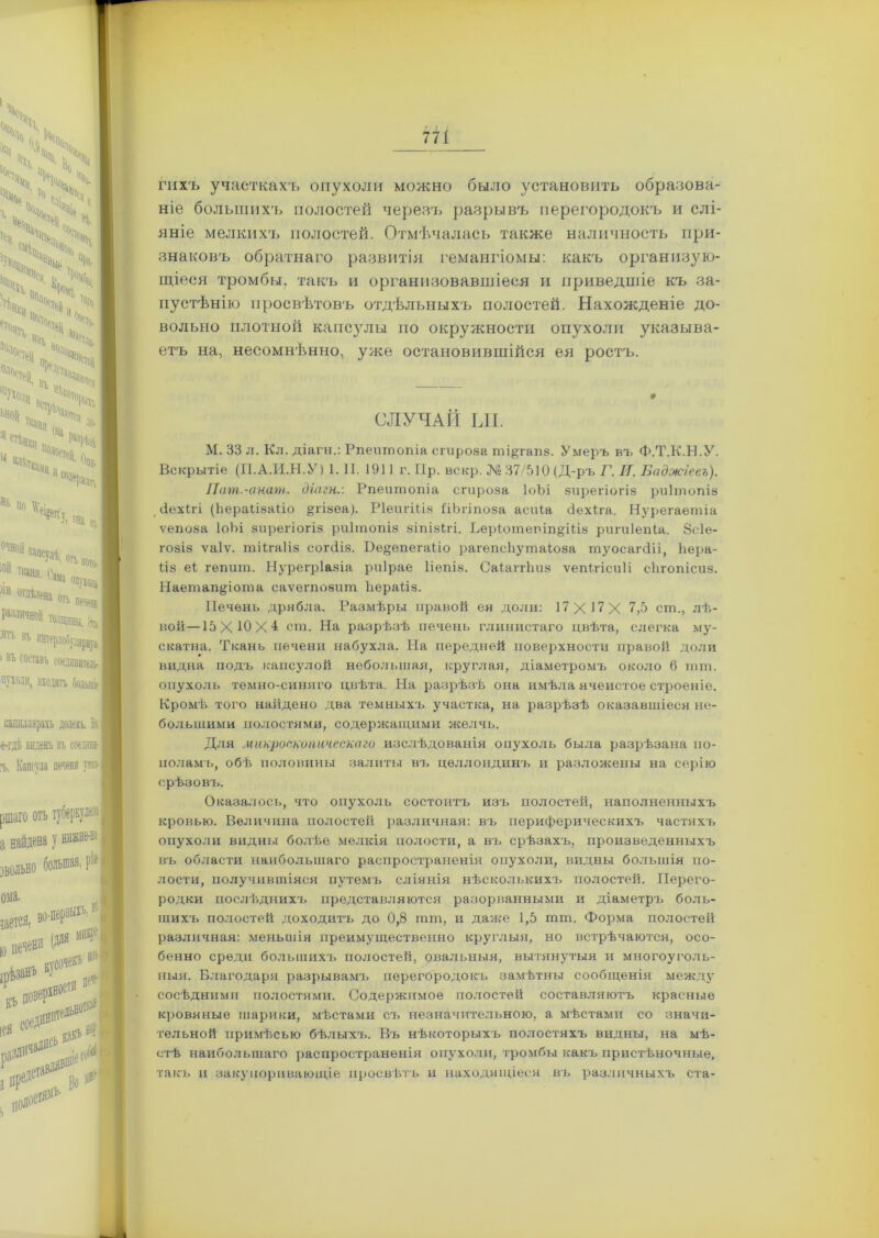 гихъ участкахъ опухоли можно было установить образова- ніе большихъ полостей черезъ разрывъ перегородокъ и слі- яніе мелкихъ полостей. Отмѣчалась также наличность при- знаковъ обратнаго развитія гемангіомы: какъ организую- щіеся тромбы, такъ и организовавшіеся и приведшіе къ за- пустѣнію просвѣтовъ отдѣльныхъ полостей. Нахожденіе до- вольно плотной капсулы по окружности опухоли указыва- етъ на, несомнѣнно, уже остановившійся ея ростъ. СЛУЧАЙ ЫІ. М. 33 л. Кл. діагн.: Рпептопіа сгироза ті&гапз. Умеръ въ Ф.Т.К.Н.У. Вскрытіе (П.А.И.Н.У) 1.11.1911г. Пр. вскр. № 37/510 (Д-ръ Г. И. Баджгееъ). Пат.-анат. діагн.: Рпеитопіа сгироза ІоЪі зирегіогіз риітопів , Йехігі (Ьерайвайо §гізеа). РІеигШз ДЬгіпоза асиіа йехіга. Нурегаетіа ѵепоза ІоЪі зирегіогіз риітопіз зіпізігі. Веріотетп^Шз ригиіепіа. 8с1е- гозіз ѵаіѵ. тіігаііз согсііз. Бе^епегаііо рагепсііутаіоза туосагсііі, Ьера- ііз еі гѳпит. Нурегріазіа риірае Ііепіз. СаіаггЬиз ѵепігісиіі сЬгопісиз. Наетап&іота саѵетозшп Ііераііз. Печень дрябла. Размѣры правой ея доли: 17Х17Х 7,5 ст., лѣ- вой— 15X10X4 ст. На разрѣзѣ печень глинистаго цвѣта, слегка му- екатна. Ткань печени набухла. На передней поверхности правой доли видна подъ капсулой небольшая, круглая, діаметромъ около 6 тт. опухоль темно-синяго цвѣта. На разрѣзѣ она имѣла ячеистое строеніе. Кромѣ того найдено два темныхъ участка, на разрѣзѣ оказавшіеся не- большими полостями, содержащими желчь. Для микроскопическаго изслѣдованія опухоль была разрѣзана по- поламъ, обѣ половины залиты въ целлоидинъ и разложены на серію срѣзовъ. Оказалось, что опухоль состоитъ изъ полостей, наполненныхъ кровью. Величина полостей различная: въ периферическихъ частяхъ опухоли видны болѣе мелкія полости, а въ срѣзахъ, произведенныхъ въ области наибольшаго распространенія опухоли, видны большія по- лости, получившіяся путемъ сліянія нѣсколькихъ полостей. Перего- родки послѣднихъ представляются разорванными и діаметръ боль- шихъ полостей доходитъ до 0,8 тт, и даже 1,5 тт. Форма полостей различная: меньшія преимущественно круглыя, но встрѣчаются, осо- бенно среди большихъ полостей, овальныя, вытянутыя и многоуголь- ныя. Благодаря разрывамъ перегородокъ замѣтны сообщенія между сосѣдними полостями. Содержимое полостей составляютъ красные кровяные шарики, мѣстами съ незначительною, а мѣстами со значи- тельной примѣсью бѣлыхъ. Въ нѣкоторыхъ полостяхъ видны, на мѣ- стѣ наибольшаго распространенія опухоли, тромбы какъ пристѣночные, такъ и закупоривающіе просвѣтъ и находящіеся въ различныхъ ста-