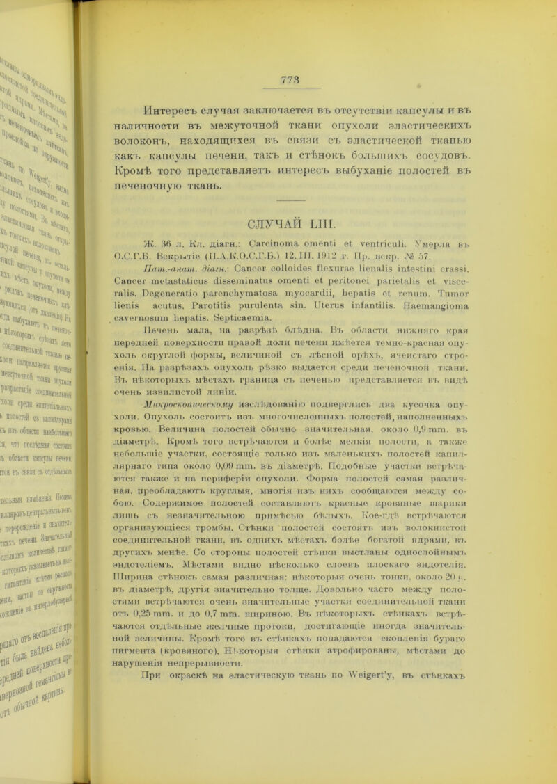 Интересъ случая заключается въ отсутствіи капсулы и въ наличности въ межуточной ткани опухоли эластическихъ волоконъ, находящихся въ связи съ эластической тканью какъ капсулы печени, такъ и стѣнокъ большихъ сосудовъ. Кромѣ того представляетъ интересъ выбуханіе полостей въ печеночную ткань. СЛУЧАЙ ЫН. Ж. 36 л. Кл. діагн.: Сагсіпота отепіі еі ѵепігісиіі. Умерла въ О.С.Г.Б. Вскрытіе (П.А.К.О.С.Г.Б.) 12.11Г. 1912 г. Пр. вскр. № 37. Пчт.-анчт. діагн.'. Сапсѳг соііоніез і'іехигае Ііепаііз іпіезііпі егаззі. Сапсег теіазіаіісиз сііззетіпаіиз отепіі еі регііопеі рагіеіаііз еі ѵізсе- гаііз. Ве$епегаІіо рагепсЪутаіоэа туосагсііі, Ьераііз еі гепиш. Титог Ііепіз асиіиз. Рагоііііз ригиіепіа зіп. ІДегиз іпіапііііз. Наетап§іота саѵегпозит Ьераііз. Йеріісаетіа. Печенъ мала, на разрѣзѣ блѣдна. Въ области нижняго края передней поверхности правой доли печени имѣется темно-красная опу- холь округлой формы, величиной съ лѣсной орѣхъ, ячеистаго стро- енія. На разрѣзахъ опухоль рѣзко выдается среди печеночной ткани. Въ нѣкоторыхъ мѣстахъ граница съ печенью представляется въ видѣ очень извилистой линіи. Макроскопическому изслѣдованію подверглись два кусочка опу- холи. Опухоль состоитъ изъ многочисленных1!, полостей, наполненныхъ кровью. Величина полостей обычно значительная, около 0,9 шт. въ діаметрѣ. Кромѣ того встрѣчаются и болѣе мелкія полости, а также небольшіе участки, состоящіе только изъ маленькихъ полостей капил- лярнаго типа около 0,09 тга. въ діаметрѣ. Подобные участки встрѣча- ются также и на периферіи опухоли. Форма полостей самая различ- ная, преобладаютъ круглыя, многія изъ нихъ сообщаются между со- бою. Содержимое полостей составляютъ красные кровяные шарики лишь съ незначительною примѣсью бѣлыхъ. Кое-гдѣ встрѣчаются организующіеся тромбы. Стѣнки полостей состоятъ изъ волокнистой соединительной ткани, въ однихъ мѣстахъ болѣе богатой ядрами, къ другихъ менѣе. Со стороны полостей стѣнки выстланы однослойными эндотеліемъ. Мѣстами видно нѣсколько слоевъ плоскаго эндотелія. Ширина стѣнокъ самая различная: нѣкоторыя очень тонки, около 20 н. вт. діаметрѣ, другія значительно толще. Довольно часто между поло- стями встрѣчаются очень значительные участки соединительной ткани отъ 0,25 П1Ш. и до 0,7 гмш. шириною. Въ нѣкоторыхъ стѣнкахъ встрѣ- чаются отдѣльные желчные протоки, достигающіе иногда значитель- ной величины. Кромѣ того въ стѣнкахъ попадаются скопленія бураго пигмента (кровяного). Нѣкоторыя стѣнки атрофированы, мѣстами до нарушенія непрерывности. При окраскѣ на эластическую ткань по \Ѵеі§егі’у, въ стѣнкахъ