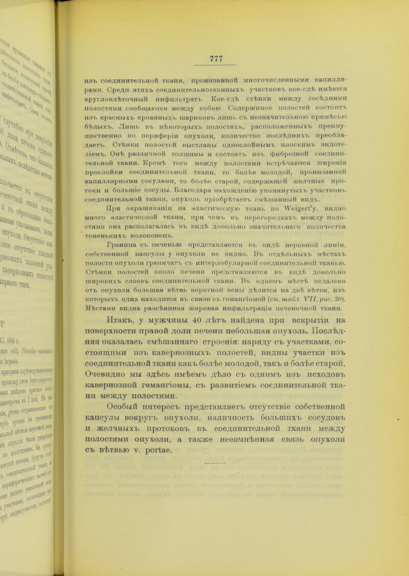 изъ соединительной ткани, пронизанной многочисленными капилля- рами. Среди этихъ соединительнотканныхъ участковъ кое-гдѣ имѣется круглоклѣточный инфильтратъ Кое-гдѣ стѣнки между сосѣдними полостями сообщаются между собою ('одержимое полостей состоитъ изъ красныхъ кровяныхъ шариковъ лишь съ незначительною примѣсью бѣлыхъ. Лишь въ нѣкоторыхъ полостяхъ, расположенныхъ преиму- щественно по периферіи опухоли, количество послѣднихъ преобла- даетъ. Стѣнки полостей выстланы однослойнымъ плоскимъ эндоте- ліемъ. Онѣ различной толщины и состоятъ изъ фиброзной соедини- тельной ткани. Кромѣ того между полостями встрѣчаются широкія прослойки соединительной ткани, то болѣе молодой, пронизанной капиллярными сосудами, то болѣе старой, содержащей желчные про- токи и большіе сосуды. Благодаря нахожденію упомянутыхъ участковъ соединительной ткани, опухоль пріобрѣтаетъ смѣшанный видъ. При окрашиваніи на эластическую ткань по \Ѵеі§ег(’у, видно много эластической ткани, при чемъ въ перегородкахъ между поло- стями она располагалась въ видѣ довольно значительнаго количества тоненькихъ волоконецъ. Граница съ печенью представляется въ видѣ неровной линіи, собственной капсулы у опухоли не видно. Въ отдѣльныхъ мѣстахъ полости опухоли граничатъ съ интерлобулярной соединительной тканью. Стѣнки полостей около печени представляются въ видѣ довольно широкихъ слоевъ соединительной ткани. Въ одномъ мѣстѣ недалеко отъ опухоли большая вѣтвь воротной вены дѣлится на двѣ вѣтви, изъ которыхъ одна находится въ связи съ гемангіомой (см. табл. VII, рис. 30). Мѣстами видна разсѣянная жировая инфильтрація печеночной ткани. Итакъ, у мужчины 40 лѣтъ найдена при вскрытіи на поверхности правой доли печени небольшая опухоль. Послѣд- няя оказалась смѣшаннаго строенія: наряду съ участками, со- стоящими изъ кавернозныхъ полостей, видны участки изъ соединительной ткани какъ болѣе молодой, такт, и болѣе староіі. Очевидно мы здѣсь имѣемъ дѣло съ однимъ изъ исходовъ кавернозной гемангіомы, съ развитіемъ соединительной тка- ни между полостями. Особый интересъ представляет'ь отсутствіе собственной капсулы вокругъ опухоли, наличность большихъ сосудовъ и желчныхъ протоковъ въ соединительной ткани между полостями опухоли, а также несомнѣнная связь опухоли съ вѣтвью ѵ. роіѣае.