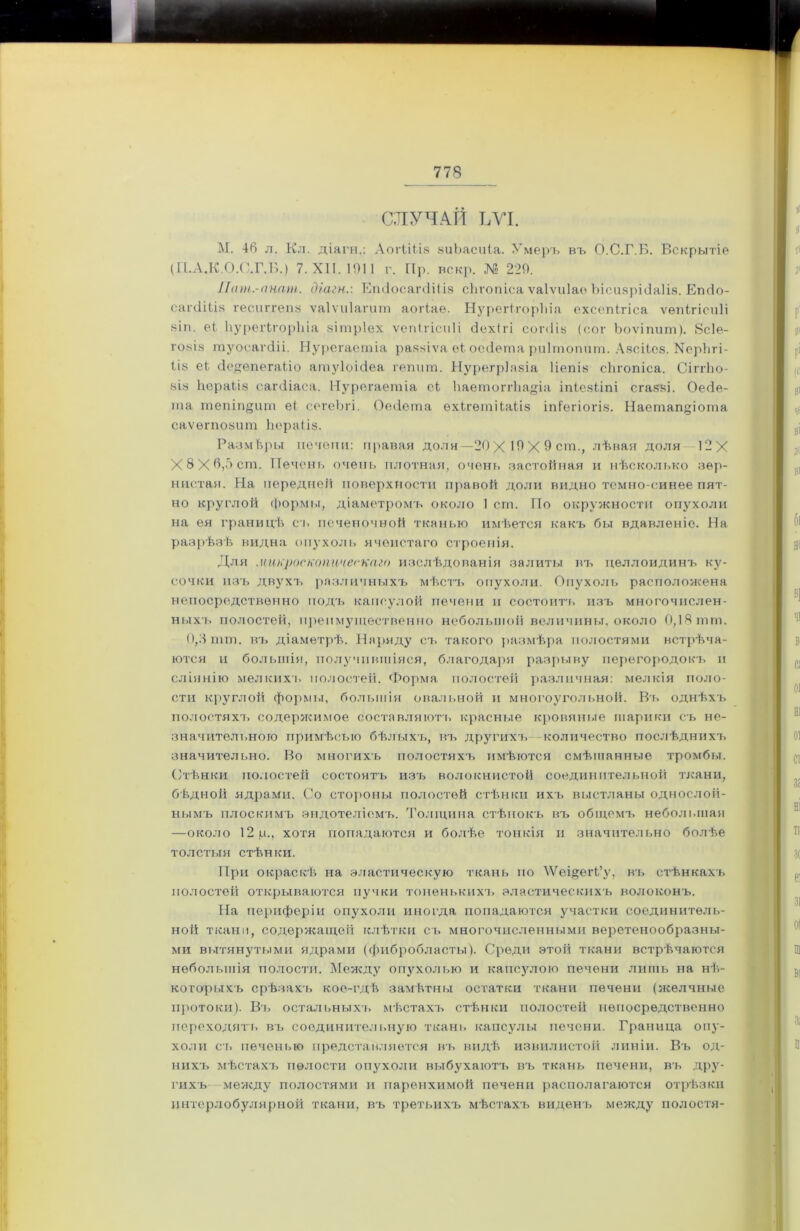 СЛУЧАЙ ЪУІ. М. 46 л. Кл. діягн,: Аогііііз аиЬасиіа. Умеръ въ О.С.Г.Б. Вскрытіе (П.А.К.О.О.Г.Б.) 7. XII. 1911 г. Пр. вскр. № 229. Лчт.-пнат. діагн.: ЕтіосагйШз сЬтопіса ѵаіѵиіао Ъісизрісіаііз. Епсіо- сагсІіЬіз гесиггепз ѵаіѵиіагиш аогіаѳ. НурегіторЬіа ехсепігіса ѵѳпігісиіі 8Ігі. еі, ІіурѳгігорЫа аітріех ѵепігісиіі <3ех(гі сопііь (сот Ьоѵіпит). 8с1е- го8І8 туосагсііі. Нурегаетіа ра88Іѵа еі; оесіета риітопит. Азсііез. Керіігі- Ііз еЬ (Іедепегаііо атуіоісіеа гепит. Нурегріазіа ііепіз сЬгопіса. СіггЬо- 8І8 Ііораііа сагсііаса. Нурегаетіа сі ІіаетоггЬадіа іпіезііпі сгавзі. Оесіе- ша тепіпдит еі сегеЪгі. Оеііета ехігѳтііаііз іпСегіогіз. Наетап^іота саѵѳгпозит Йераііз. Размѣры иечопи: правая долн —20 X 19 X 9 ст., лѣвая доля 12Х Х8Хб,5ст. Печень очень плотная, очень застойная и нѣсколько зер- нистая. На передней поверхности правой доли видно темно-синее пят- но круглой формы, діаметромъ около 1 ст. По окружности опухоли на ея границѣ съ печеночной тканью имѣется какъ бы вдавленіо. На разрѣзѣ видна опухоль ячеистаго строенія. Для микроскопическаго изслѣдованія залиты въ целлоидинъ ку- сочки изъ двухъ различныхъ мѣстъ опухоли. Опухоль расположена непосредственно подъ капсулой печени и состоитъ изъ многочислен- ныхъ полостей, преимущественно небольшой величины, около 0,18 тт. 0,3 шт. въ діаметрѣ. Наряду съ такого размѣра полостями встрѣча- ются и большія, получившіяся, благодаря разрыву перегородокъ и сліянію мелкихъ полостей. Форма полостей различная: мелкія поло- сти круглой формы, большія овальной и многоугольной. Въ однѣхъ полостяхъ содержимое составляют!, красные кровяные шарики съ не- значительного примѣсью бѣлыхъ, въ другихъ количество послѣднихъ значительно. Во многихъ полостяхъ имѣются смѣшанные тромбы. Стѣнки полостей состоятъ изъ волокнистой соединительной ткани, бѣдной ядрами. Со стороны полостей стѣнки ихъ выстланы однослой- нымъ плоскимъ эндотеліемъ. Толщина стѣнокъ въ общемъ небольшая —около 12 р., хотя попадаются и болѣе тонкія и значительно болѣе толстыя стѣнки. При окраскѣ на эластическую ткань по \Ѵеі§егГу, въ стѣнкахъ полостей открываются пучки тоненькихъ» эластическихъ волоконъ. На периферіи опухоли иногда попадаются участки соединитель- ной ткани, содержащей клѣтки съ многочисленными веретенообразны- ми вытянутыми ядрами (фибробласты). Среди этой ткани встрѣчаются небольшія полости. Между опухолью и капсздою печени лишь на нѣ- которыхъ срѣзахъ кое-гдѣ замѣтны остатки ткани печени (желчные протоки). Въ остальныхъ мѣстахъ стѣнки полостей непосредственно переходить въ соединительную ткань капсулы печени. Граница опу- холи ст» печенью представляется въ видѣ извилистой линіи. Въ од- нихъ мѣстахъ полости опухоли выбухаютъ въ ткань печени, въ дру- гихъ между полостями и паренхимой печени располагаются отрѣзки интерлобулярной ткани, въ третьихъ мѣстахъ виденъ между полостя-