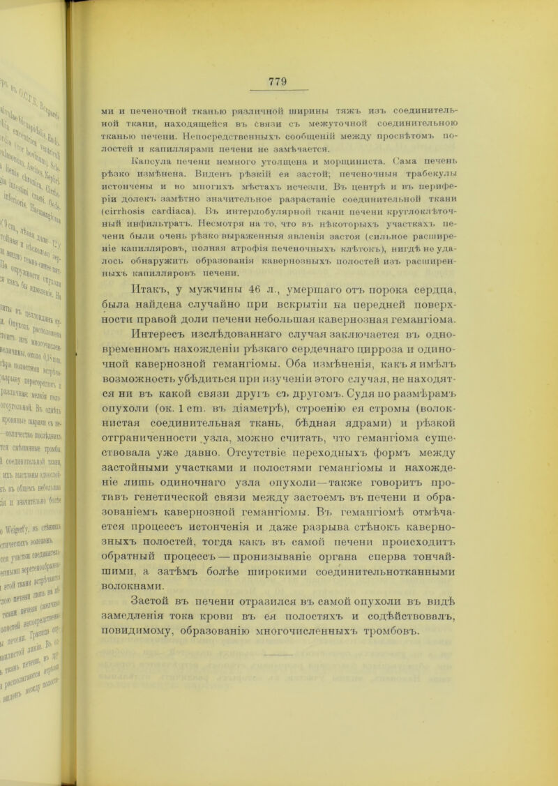 ми и печеночной тканью различной ширины тяжъ изъ соединитель- ной ткани, находящейся въ связи съ межуточной соединительною тканью печени. Непосредственныхъ сообщеній между просвѣтомъ по- лостей и капиллярами печени не замѣчается. Капсула печени немного утолщена и морщиниста. Сама печень рѣзко измѣнена. Виденъ рѣзкій ея застой; печеночныя трабекулы истончены и во многихъ мѣстахъ исчезли. Въ центрѣ и въ перифе- ріи долекъ замѣтно значительное разрастаніе соединительной ткани (сіітЬо8І8 сапііаса). Въ интерлобулярной ткани печени круглоклѣточ- ный инфильтратъ. Несмотря на то, что въ нѣкоторыхч» участках!» пе- чени были очень рѣзко выраженныя явленія застоя (сильное расшире- ніе канилляровч», полная атрофія печеночныхъ клѣтокъ), нигдѣ не уда- лось обнаружить образованія кавернозныхъ полостей изъ расширен- ныхъ капилляровъ печени. Итакъ, у мужчины 46 л., умершаго отъ порока сердца, была найдена случайно при вскрытіи на передней поверх- ности правой доли печени небольшая кавернозная гемангіома. Интересъ изслѣдованнаго случая заключается въ одно- временномъ нахожденіи рѣзкаго сердечнаго цирроза и одино- чной кавернозной гемангіомы. Оба измѣненія, какъ я имѣлъ возможность убѣдиться при изученіи этого случая, не находят- ся ни въ какой связи другъ съ другомъ. Судя по размѣрамъ опухоли (ок. 1 сш. въ діаметрѣ), строенію ея стромы (волок- нистая соединительная ткань, бѣдная ядрами) и рѣзкой отграниченности .узла, можно считать, что гемангіома суще- ствовала уже давно. Отсутствіе переходныхъ формъ между застойными участками и полостями гемангіомы и нахожде- ніе лишь одиночнаго узла опухоли—также говоритъ про- тивъ генетической связи между застоемъ въ печени и обра- зованіемъ кавернозной гемангіомы. Вт» гемангіомѣ отмѣча- ется процессъ истонченія и даже разрыва стѣнокъ каверно- зныхъ полостей, тогда какъ въ самоіі печени происходитъ обратный процессъ — пронизываніе органа сперва тончай- шими, а затѣмъ болѣе широкими соединительнотканными волокнами. Застой въ печени отразился въ самой опухоли въ видѣ замедленія тока крови вч, ея полостяхъ и содѣйствовалъ, повидпмому, образованію многочисленных'!» тромбовъ.