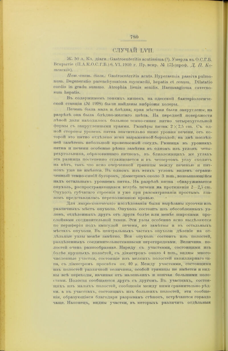 СЛУЧАЙ ЬѴІІ. Ж. 50 л. Кл. діагн.: (тазігоепіепііз асиііззіта (?). Умерла въ О.С.Г.Б. Вскрытіе (П.Л.К.О.С.Г.Б.) 6. VI. 1910 г. Пр. вскр. № 175(проф. Д. П. Ки- іиенскИі). Пат.-анат. діагн.'. (Іазіі'оепіегіііз асиіа. Нурегаетіа раззіѵа риіто- пит. Е)ѳ§ѳпѳгаііо рагепсііутаіоза туосаічііі, ЬераЬіз еі гепит. Вііаіаііо согсііз іп §гас!и зитшо. Аігоріііа Ііепіз зеніііз. ІІаетап^іота саѵегпо- зит ЬераЬіз. Въ содержимомь тонкихл. кишекъ на одесской бактеріологиче- ской станціи (№ 1998) были найдены вибріоны холеры. Печень была мала и блѣдна; края мѣстами были закруглены; на разрѣзѣ она была блѣдно-желтаго цвѣта. На передней поверхности лѣвой доли находилось большое темно-синее пятно четырехугольной формы съ закругленными краями. Размѣры пятна: 2 X 2,5 ст. Съ од- ной стороны уровень пятна значительно ниже уровня печени, отъ ко- торой зто пятно отдѣлено ясно выраженной бороздой; на днѣ послѣд- ней замѣтенъ небольшой кровеносный сосудъ. Разница въ уровняхъ пятна и печени особенно рѣзко замѣтна въ одномъ изъ угловъ четы- рехугольника, образованнаго пятномъ, въ близлежащихъ же углахъ эта разница постепенно сглаживается и въ четвертомъ углу сходитъ на нѣть, такъ что ясно очерченной границы между печенью и пят- номъ уже не имѣется. Въ одномъ изъ этихъ угловъ виденъ ограни- ченный темно-синій бугорокъ, діаметромъ около 3 пип., возвышающійся надъ остальным!, уровнемъ пятна. На разрѣзѣ пятна обнарз'живается опухоль, распространяющаяся вглубь печени на протяженіи 2—2,5 ст. Опухоль губчатаго строенія и уже при разсматриваніи простымъ гла- зомъ представлялась переполненною кровью. Для .микроскопическаго изслѣдованія были вырѣзаны кусочки изъ различныхъ мѣстъ опухоли. Опухоль состоитъ изъ обособленныхъ уз- ловъ, отдѣленныхъ другъ отъ друга болѣе или менѣе широкими про- слойками соединительной ткани. Эти узлы особенно ясно выдѣляются по периферіи подъ капсулой печени, но замѣтны и въ остальныхъ мѣстахъ опухоли. Бъ центральныхъ частяхъ опухоли дѣленіе на от- дѣльные узлы менѣе замѣтно. Вся опухоль состоитъ изъ полостей, раздѣленныхъ соединительнотканными перегородками. Величина по- лостей очень разнообразная. Наряду съ участками, состоящими изъ болѣе крупныхъ полостей, съ діаметромъ около 4 птаь, видны много- численные участки, состоящіе изъ мелкихъ полостей капиллярнаго ти- па, съ діаметромъ просвѣта о к. 40 р. Между участками, состоящими изъ полостей различной величины, особой границы не имѣется и вид- ны всѣ переходы, начиная отъ маленькихъ и кончая большими поло- стями. Полости сообщаются другъ съ другомъ. Въ участкахъ, состоя- щихъ изъ малыхъ полостей, сообщенія между ними сравнительно рѣд- ки. а въ участкахъ, состоящихъ изъ большихъ полостей, эти сообще- нія, образующіяся благодаря разрывамъ стѣнокъ, встрѣчаются гораздо чаще. Наконецъ, видны участки, въ которыхъ различить отдѣльныя