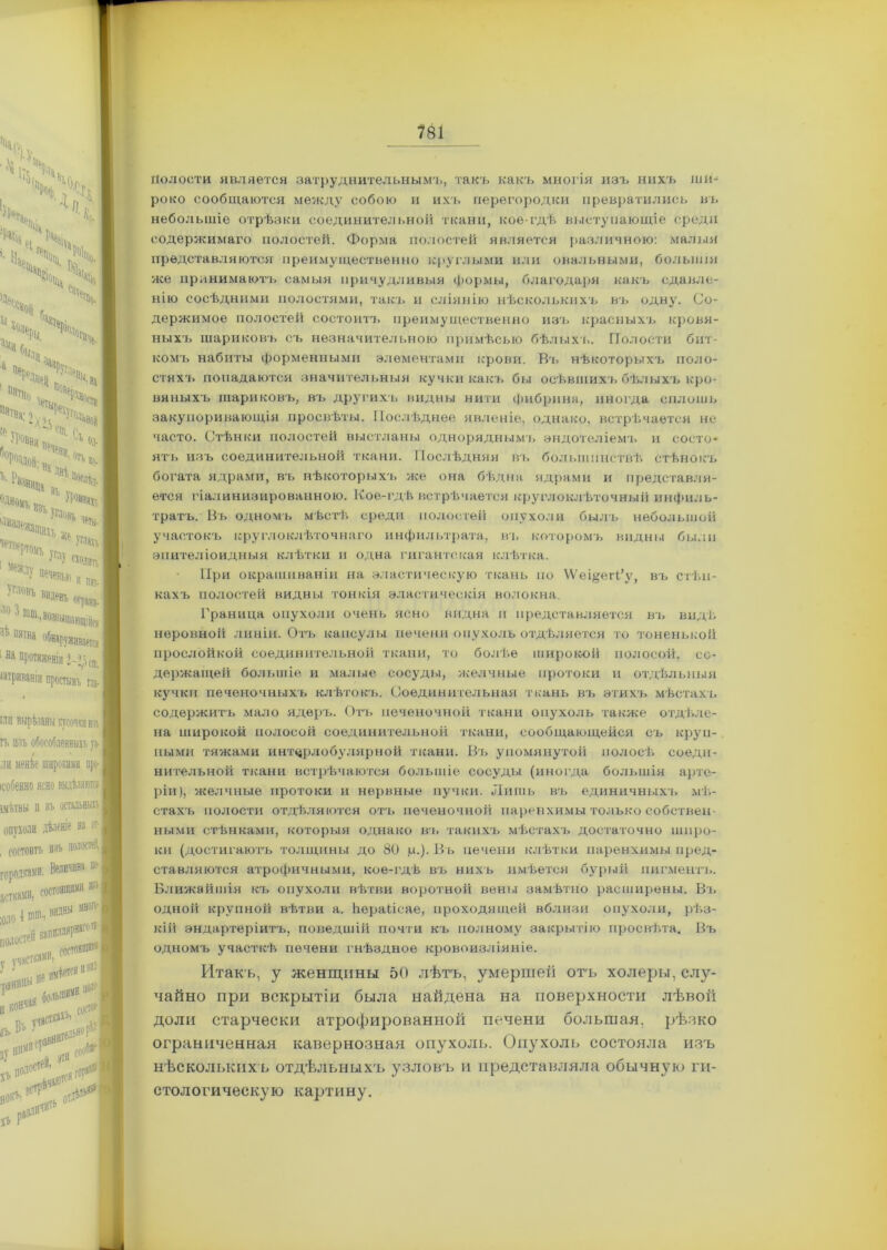 Полости является затруднительнымъ, такъ какъ многія изъ нихъ ши- роко сообщаются между собою и ихъ перегородки превратились въ небольшіе отрѣзки соединительной ткани, кое-гдѣ выступающіе среди содержимаго полостей. Форма полостей является различною: малыя представляются преимущественно круглыми или овальными, большія же принимаютъ самыя причудливыя формы, благодаря какъ сдавле- нію сосѣдними полостями, такъ и сліянію нѣсколькихъ въ одну. Со- держимое полостей состоитъ преимущественно изъ красныхъ кровя- ныхъ шариковъ съ незначительною примѣсью бѣлыхъ. Полости бит- комъ набиты форменными элементами крови. В'ь нѣкоторыхъ поло- стяхъ попадаются значительныя кучки какъ бы осѣвшихъ бѣлыхъ кро- вяныхъ шариковъ, въ другихъ видны нити фибрина, иногда сплошь закупоривающія просвѣты. Послѣднее явленіе, однако, встрѣчается не часто. Стѣнки полостей выстланы одноряднымъ эндотеліемъ и состо- ятъ изъ соединительной ткани. Послѣдняя въ большинствѣ стѣнокъ богата ядрами, въ нѣкоторыхъ же она бѣдна ядрами и представля- ется гіалинизированною. Кое-гдѣ встрѣчается круглоклѣточный инфиль- тратъ. Въ одномъ мѣстѣ среди полостей опухоли былъ небольшой участокъ круглоклѣточнаго инфильтрата, въ которомъ видны были эпителіоидныя клѣтки и одна гигантская клѣтка. При окрашиваніи на эластическую ткань по ѴѴеі^егГу, въ стѣн- кахъ полостей видны тонкія эластическія волокна. Граница опухоли очень ясно видна и представляется въ видѣ неровной линіи. Отъ капсулы печени опухоль отдѣляется то тоненькой прослойкой соединительной ткани, то болѣе широкой полосой, со- держащей большіе и малые сосуды, желчные протоки и отдѣльныя кучки печеночныхъ клѣтокъ. Соединительная ткань въ этихъ мѣстахъ содержитъ мало ядеръ. Отъ печеночной ткани опухоль также отдѣле- на широкой полосой соединительной ткани, сообщающейся съ круп- ными тяжами интерлобулярной ткани. Въ упомянутой полосѣ соеди- нительной ткани встрѣчаются большіе сосуды (иногда большія арте- ріи), желчные протоки и нервные пучки. Лишь въ единичных!, мѣ- стахъ полости отдѣляются отъ печеночной паренхимы только собствен- ными стѣнками, которыя однако въ такихъ мѣстахъ достаточно широ- ки (достигаютъ толщины до 80 ц.). Въ печени клѣтки паренхимы пред- ставляются атрофичными, кое-гдѣ въ нихъ имѣется бурый пигментъ. Ближайшія къ опухоли вѣтви воротной вены замѣтно расширены. Въ одной крупной вѣтви а. йераііеае, проходящей вблизи опухоли, рѣз- кій эндартеріитъ, поведшій почти къ полном}' закрытію просвѣта. Въ одномъ участкѣ, печени гнѣздное кровоизліяніе. Итакъ, у женщины 50 лѣтъ, умершей отъ холеры, слу- чайно при вскрытіи была найдена на поверхности лѣвой доли старчески атрофированной печени большая, рѣзко ограниченная кавернозная опухоль. Опухоль состояла изъ нѣсколькихъ отдѣльныхъ узловъ и представляла обычную ги- стологическую картину.