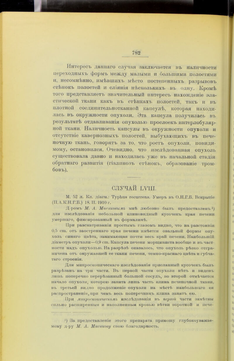 Интересъ даннаго случая заключается въ наличности переходныхъ формъ между малыми и большими полостями и, несомнѣнно, имѣвшихъ мѣсто постепенныхъ разрывовъ стѣнокъ полостей и сліянія нѣсколькихъ въ одну. Кромѣ того представляетъ значительный интересъ нахожденіе эла- стической ткани какъ въ стѣнкахъ полостей, такъ и въ плотной соединительнотканной капсулѣ, которая находи- лась въ окружности опухоли. Эта капсула получилась въ результатѣ отдавливанія опухолью прослоекъ интерлобуляр- ной ткани. Наличность капсулы въ окружности опухоли и отсутствіе кавернозныхъ полостей, выбухающихъ въ пече- ночную ткань, говорятъ за то, что ростъ опухоли, повиди- мому, остановился. Очевидно, что изслѣдованная опухоль существовала давно и находилась уже въ начальной стадіи обратнаго развитія (гіалиновъ стѣнокъ, образованіе тром- бовъ). СЛУЧАЙ ЬѴІІІ. М. 52 л. Кл. діагн.: ТурЬиз гѳсштепз. Умеръ въ О.Н.Г.Б. Вскрытіе (П. А.К.Н.Г.Б.) 18. И. 1910 г. Д-ромъ М. А. Мисаковымъ мнѣ любезно былъ предоставленъ1) для изслѣдованія небольшой клиновидный кусочекъ края печени умершаго, фиксированный въ формалинѣ. При разсматриваніи простымъ глазомъ видно, что на разстояніи 0,5 сга. отъ заостреннаго края печени имѣется овальной формы опу- холь синяго цвѣта, занимающая почти весь край печени. Наибольшій діаметръ опухоли—0,9 ст. Капсула печени морщиниста вообще и въ част ности надъ опухолью. На разрѣзѣ оказалось, что опухоль рѣзко отгра- ничена отъ окружавшей ее ткани печени, темно-краснаго цвѣта и губча- таго строенія. Для микроскопическаго изслѣдованія присланный кусочекъ былъ разрѣзанъ на три части. Въ первой части опухоли нѣтъ и виденъ лишь поперечно перерѣзанный большой сосудъ, во второй отмѣчается начало опухоли, которою занята лишь часть клина печеночной ткани, въ третьей видно продолженіе опухоли на мѣстѣ наибольшаго ея распространенія, при чемъ весь поперечникъ клина занятъ ею. При микроскопическомъ изслѣдованіи въ первой части замѣтны сильно расширенныя и наполненныя кровью вѣтви воротной и пече- ') За предоставленіе этого препарата приношу глубокоуважае- мому д-ру М. Л. Мисикову свою благодарность.