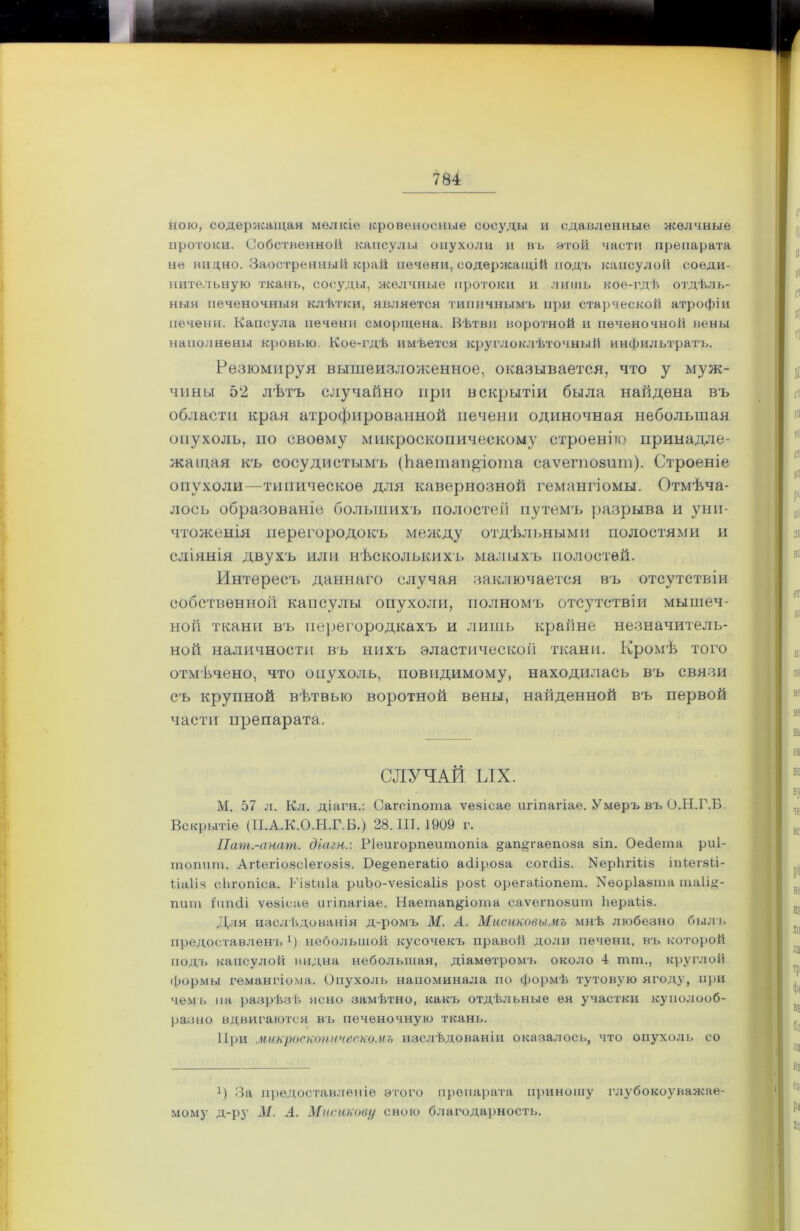 ною, содержащая мелкіе кровеносные сосуды и сдавленные желчные протоки. Собственной капсулы опухоли и въ этой части препарата не видно. Заостренный край печени, содержащій подъ капсулой соеди- нительную ткань, сосуды, желчные протоки и лишь кое-гдѣ отдѣль- ныя печеночныя клѣтки, является типичнымъ при старческой атрофіи печени. Капсула печени сморщена. Вѣтви воротной и печеночной вены наполнены кровью. Кое-гдѣ имѣется круглоклѣточный инфильтратъ. Резюмируя вышеизложенное, оказывается, что у муж- чины 52 лѣтъ случайно при вскрытіи была найдена въ области края атрофированной печени одиночная небольшая опухоль, по своему микроскопическому строенію принадле- жащая къ сосудистымъ (Ьаетап&іота саѵегпозит). Строеніе опухоли—типическое для кавернозной гемангіомы. Отмѣча- лось образованіе большихъ полостей путемъ разрыва и уни- чтоженія перегородокъ между отдѣльными полостями и сліянія двухъ или нѣсколькихъ малыхъ полостей. Интересъ даннаго случая заключается въ отсутствіи собственной капсулы опухоли, полномъ отсутствіи мышеч- ной ткани въ перегородкахъ и лишь крайне незначитель- ной наличности въ нихъ эластической ткани. Кромѣ того отмѣчено, что опухоль, повидимому, находилась въ связи съ крупной вѣтвью воротной вены, найденной въ первой части препарата. СЛУЧАЙ ЫХ. М. 57 л. Кл. діагн.: Сагсіпота ѵезісае игіпагіае. Умеръ въ О.Н.Г.Б. Вскрытіе (II.А.К.О.Н.Г.Б.) 28.111.1909 г. Пат.-анат. діагн.: РІеигорпеитопіа «апдгаепова зіп. ОеОета риі- тотіт. Агіегіозсіегозіз. Бе§епега1іо асііроза согсііз. ИерЬгШз іпіегзіі- Ііаііз сЬгопіса. Гізіиіа риЪо-ѵезісаІіз розі орегаііопет. Уеоріазта таіід- пит Іипсіі ѵезісае игіпагіае. Наетап^іота саѵеі'позит Ііераііз. Для изслѣдованія д-ромъ М. А. Мисиковымъ мнѣ любезно былъ предоставленъ1) небольшой кусочекъ правой доли печени, въ которой подъ капсулой видна небольшая, діаметромъ около 4 шш., круглой формы гемангіома. Опухоль напоминала по формѣ тутовую ягоду, при чемъ на разрѣзѣ ясно замѣтно, какъ отдѣльные ея участки куполооб- разно вдвигаются въ печеночную ткань. При микроскопическомъ изслѣдованіи оказалось, что опухоль со !) За предоставленіе этого препарата приношу глубокоуважае- мому д-ру М. А. Мисикову свою благодарность.