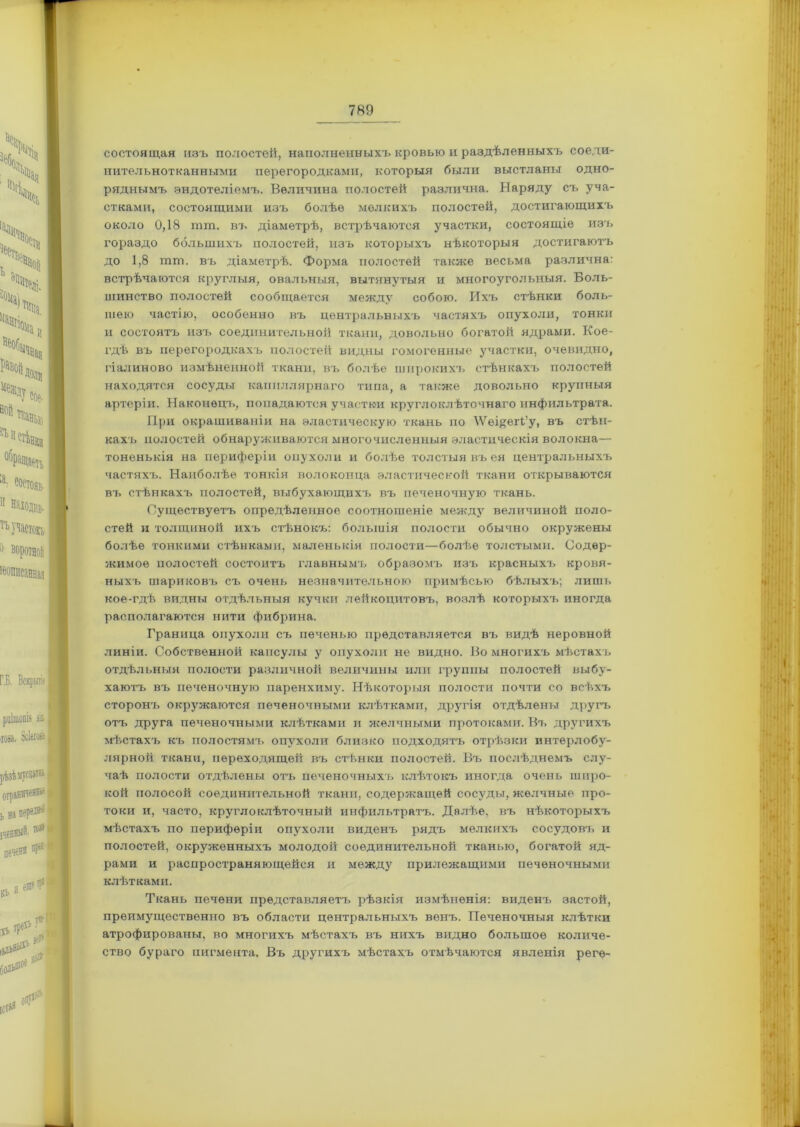 состоящая изъ полостей, наполненныхъ кровью и раздѣленныхт> соеди- нительнотканными перегородками, которыя были выстланы одно- ряднымъ эндотеліемъ. Величина полостей различна. Наряду съ уча- стками, состоящими изъ болѣе мелкихъ полостей, достигающихъ около 0,18 тгп. въ діаметрѣ, встрѣчаются участки, состоящіе изъ гораздо большихъ полостей, изъ которыхъ нѣкоторыя достигаютъ до 1,8 тш. въ діаметрѣ. Форма полостей также весьма различна: встрѣчаются круглыя, овальныя, вытянутыя и многоугольныя. Боль- шинство полостей сообщается между собою. Ихъ стѣнки боль- шею частію, особенно въ центральныхъ частяхъ опухоли, тонки и состоятъ изъ соединительной ткани, довольно богатой ядрами. Кое- гдѣ въ перегородкахъ полостей видны гомогенные участки, очевидно, гіалиново измѣненной ткани, въ болѣе широкихъ стѣнкахъ полостей находятся сосуды капиллярнаго типа, а также довольно крупныя артеріи. Наконецъ, попадаются участки круглоклѣточнаго инфильтрата. При окрашиваніи на эластическую ткань по ^ѴещегЬ’у, въ стѣн- кахъ полостей обнаруживаются многочисленныя эластическія волокна— тоненькія на периферіи опухоли и болѣе толстыя въ ея центральныхъ частяхъ. Наиболѣе тонкія волоконца эластической ткани открываются въ стѣнкахъ полостей, выбухающихъ въ печеночную ткань. Существуетъ опредѣленное соотношеніе между величиной поло- стей и толщиной ихъ стѣнокъ: большія полости обычно окружены болѣе тонкими стѣнками, маленькія полости—болѣе толстыми. Содер- жимое полостей состоитъ главнымъ образомъ изъ красныхъ кровя- ныхъ шариковъ съ очень незначительною примѣсью бѣлыхъ; лишь кое-гдѣ видны отдѣльныя кучки лейкоцитовъ, возлѣ которыхъ иногда располагаются нити фибрина. Граница опухоли съ печенью представляется въ видѣ неровной линіи. Собственной капсулы у опухоли не видно. Во многихъ мѣстахъ отдѣльныя полости различной величины или группы полостей выбу- хаютъ въ печеночную паренхиму. Нѣкоторыя полости почти со всѣхъ сторонъ окружаются печеночными клѣтками, другія отдѣлены другъ отъ друга печеночными клѣтками и желчными протоками. Въ другихъ мѣстахъ къ полостямъ опухоли близко подходятъ отрѣзки интерлобу- лярной ткани, переходящей въ стѣнки полостей. Въ послѣднемъ слу- чаѣ полости отдѣлены отъ печеночныхъ клѣтокъ иногда очень широ- кой полосой соединительной ткани, содержащей сосуды, желчные про- токи и, часто, кругло клѣточный инфильтратъ. Далѣе, въ нѣкоторыхъ мѣстахъ по периферіи опухоли виденъ рядъ мелкихъ сосудовъ и полостей, окруженныхъ молодой соединительной тканью, богатой яд- рами и распространяющейся и между прилежащими печеночными клѣтками. Ткань печени представляетъ рѣзкія измѣненія: виденъ застой, преимущественно въ области центральныхъ венъ. Печеночныя клѣтки атрофированы, во многихъ мѣстахъ въ нихъ видно большое количе- ство бураго пигмента. Въ другихъ мѣстахъ отмѣчаются явленія регѳ-