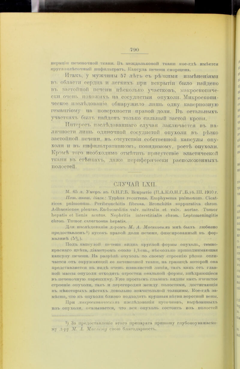 нераціи печеночной ткани. Въ междольковой ткани кое-гдѣ имѣется круглоклѣточный пнфильтрать. Капсула печени сморщена. Итакъ, у мужчины 57 лѣтъ сь рѣдкими измѣненіями В!> области сердца и легкихъ при вскрытіи было найдено тгь застойной печени нѣсколько участковъ, макроскопиче- ски очень похожихъ на сосудистыя опухоли. Микроскопи- ческое изслѣдованіе обнаружило лишь одну кавернозную гемангіому на поверхности правой доли. Въ остальныхъ участкахъ былъ найденъ только сильный застой крови. Интересъ изслѣдованнаго случая заключается въ на- личности лишь одиночной сосудистой опухоли въ рѣзко застойной печени, въ отсутствіи собственной капсулы опу- холи и въ инфильтративномъ, повидимому, ростѣ опухоли. Кромѣ того необходимо отмѣтить присутствіе эластической ткани въ стѣнкахъ, даже периферически расположенныхъ полостей. СЛУЧАЙ ЬХП. М. 65 л. Умеръ въ О.Ы.Г.Б. Вскрытіе (П.А.К.О.Н.Г..В.)6. Ш. 1910 г. Лит. анат. діагн.: Турііиз гесиггепз. ЕтрЬузета риітопит. СіоаѢ гісез риітопит. РегіЪгопсІііііз ПЬгоза. ВгопсЫііз зирригаііѵа сіігоп. АбЪаезіопѳз ріеигае. ЕпсІосагсІіЫз ѵаіѵ. тіНаІіз еі ѵаіѵ. аогіае. Титог Ьераііз еі Ііепіз аоиіия. Уерінчііз іпІегзШіаІіз сѣгоп. Ьеріотепіп^Шв сѣгоп. Титог саѵегпозиз Ьераііз. Для изслѣдованія д-ромъ М. А. Мисиковымъ мнѣ былъ любезно предоставленъ1) кусокъ правой доли печени, фиксированный въ фор- малинѣ (5%). Подъ капсулой печени видна круглой формы опухоль, темно- краснаго цвѣта, діаметромъ около 1,3 ст., нѣсколько приподнимающая капсулу печени. На разрѣзѣ опухоль по своему строенію рѣзко отли- чается отъ окружающей ее печеночной ткани, на границѣ которой она представляется въ видѣ очень извилистой линіи, такъ какъ отъ глав- ной массы опухоли отходятъ отростки овальной формы, внѣдряющіеся въ печеночную паренхиму. Уже простымъ глазомъ видны какъ ячеистое строеніе опухоли, такъ и перегородки между полостями, достигающія въ нѣкоторыхъ мѣстахъ довольно значительной толщины. Кое-гдѣ за- мѣтно, что къ опухоли близко подходятъ крупныя вѣтви воротной вены. При микроскопическомъ изслѣдованіи кусочковъ, вырѣзанныхъ изъ опухоли, оказывается, что вся опухоль состоитъ изъ полостей г) За предоставленіе этого препарата приношу глубокоуважаемо- му д-ру 3/”. .1. МцепкоеI/ свою благодарность.