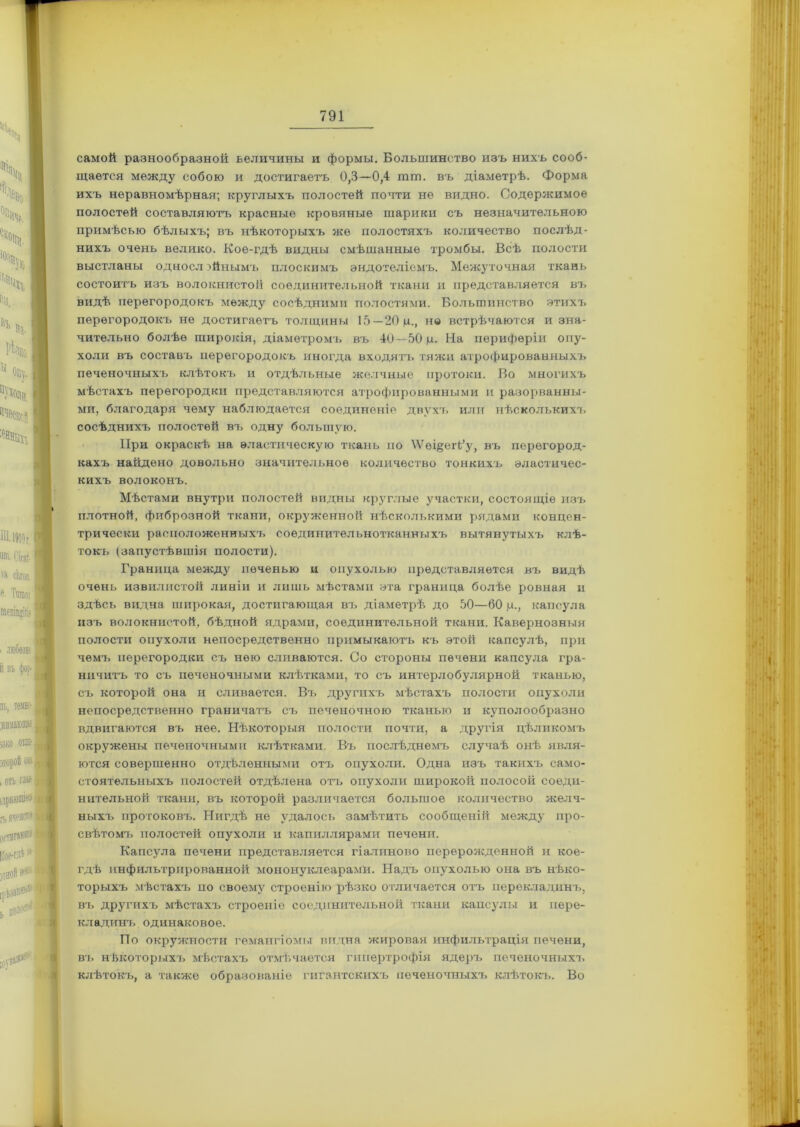 самой разнообразной величины и формы. Большинство изъ нихъ сооб- щается между собою и достигаетъ 0,3—0,4 шш. въ діаметрѣ. Форма ихъ неравномѣрная; круглыхъ полостей почти не видно. Содержимое полостей составляютъ красные кровяные шарики съ незначительною примѣсью бѣлыхъ; въ нѣкоторыхъ же полостяхъ количество послѣд- нихъ очень велико. Кое-гдѣ видны смѣшанные тромбы. Всѣ полости выстланы однослойнымъ плоскимъ эндотеліемъ. Межуточная ткань состоитъ изъ волокнистой соединительной ткани и представляется въ видѣ перегородокъ между сосѣдними полостями. Большинство этихъ перегородокъ не достигаетъ толщины 15—20 ц., но встрѣчаются и зна- чительно болѣе широкія, діаметромъ въ 40—50 ц. На периферіи опу- холи въ составъ перегородокъ иногда входятъ тяжи атрофированныхъ печеночныхъ клѣтокъ и отдѣльные желчные протоки. Во многихъ мѣстахъ перегородки представляются атрофированными и разорванны- ми, благодаря чему наблюдается соединеніе двухъ или нѣсколькихъ сосѣднихъ полостей въ одну большую. При окраскѣ на эластическую ткань по \Ѵѳі§егЬ’у, въ перегород- кахъ найдено довольно значительное количество тонкихъ эластичес- кихъ волоконъ. Мѣстами внутри полостей видны круглые участки, состоящіе изъ плотной, фиброзной ткани, окруженной нѣсколькими рядами концен- трически расположенныхъ соединительнотканныхъ вытянутыхъ клѣ- токъ (запустѣвшія полости). Граница между печенью и опухолью представляется въ видѣ очень извилистой линіи и лишь мѣстами эта граница болѣе ровная и здѣсь видна широкая, достигающая въ діаметрѣ до 50—60 ц., капсула изъ волокнистой, бѣдной ядрами, соединительной ткани. Кавернозныя полости опухоли непосредственно примыкаютъ къ этой капсулѣ, при чемъ перегородки съ нею сливаются. Со стороны печени капсула гра- ничитъ то съ печеночными клѣтками, то съ интерлобулярной тканью, съ которой она и сливается. Въ другихъ мѣстахъ полости опухоли непосредственно граничатъ съ печеночною тканью и куполообразно вдвигаются въ нее. Нѣкоторыя полости почти, а другія цѣликомъ окружены печеночными клѣтками. Въ послѣднемъ случаѣ онѣ явля- ются совершенно отдѣленными отъ опухоли. Одна изъ такихъ само- стоятельныхъ полостей отдѣлена отъ опухоли широкой полосой соеди- нительной ткани, въ которой различается большое количество желч- ныхъ протоковъ. Нигдѣ не удалось замѣтить сообщеній между про- свѣтомъ полостей опухоли и капиллярами печени. Капсула печени представляется гіалиново перерожденной и кое- гдѣ инфильтрированной мононуклеарамй. Надъ опухолью она въ нѣко- торыхъ мѣстахъ по своему строенію рѣзко отличается отъ перекладинъ, въ другихъ мѣстахъ строеніе соединительной ткани капсулы и пере- кладинъ одинаковое. По окружности гемангіомы видна жировая инфильтрація печени, въ нѣкоторыхъ мѣстахъ отмѣчается гипертрофія ядеръ печеночныхъ клѣтокъ, а также образованіе гигантскихъ печеночныхъ клѣтокъ. Во