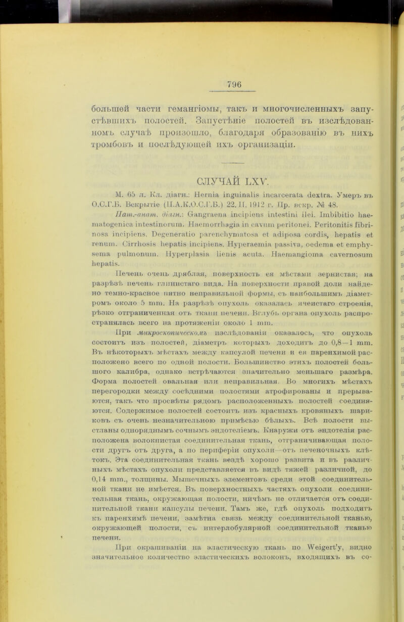 большей части гемангіомы, такъ и многочисленныхъ запу- стѣвшихъ полостей. Запустѣніе полостей въ изслѣдован- номъ случаѣ произошло, благодаря образованію въ нихъ тромбовъ и послѣдующей ихъ организаціи. СЛУЧАЙ ЬХѴ. М. 65 л. Кл. діагн.: Нѳгпіа іп^иіпаііз іпсаісегаіа сіехіга. Умеръ въ О.С.Г.Б. Вскрытіе (П.А.К.О.С.Г.Б.) 22. И. 1912 г. Пр. вскр. № 48. Пат.-анат. д/шн.: Сгап^гаепя іпсіріепз іпіезілпі ііеі. ІтЬіЪШо Ііае- таіо§епіса іпЬѳзііпогит. Наетоггііауіа іп еаѵит регН.опеі. РегііопШз ІіЪгі- поза іпсіріепз. Вѳ^епегаііо рагепейугшВоза еі асііроза согсііз, Ьераііз еі гепшп. СіггЬозіз ІіераЫз іпсіріепз. Нурегаетіа раззіѵа, оесіета еЬ етрЬу- вета риітопиш. Нурегріазіа Ііепіз асиіа. Наетащрота саѵегпозит Ьераііз. Печень очень дряблая, поверхность ея мѣстами зернистая; на разрѣзѣ печень глинистаго вида. На поверхности правой доли найде- но темно-красное пятно неправильной формы, съ наибольшимъ діамет- ромъ около 5 шш. На разрѣзѣ опухоль оказалась ячеистаго строенія, рѣзко отграниченная отъ ткани печени. Вглубь органа опухоль распро- странялась всего на протяженіи около 1 шш. При макроскопическомъ изслѣдованіи оказалось, что опухоль состоитъ изъ полостей, діаметръ которыхъ доходитъ до 0,8 — 1 шш. Въ нѣкоторыхъ мѣстахъ между капсулой печени и ея паренхимой рас- положено всего по одной полости. Большинство этихъ полостей боль- шого калибра, однако встрѣчаются значительно меньшаго размѣра. Форма полостей овальная или неправильная. Во многихъ мѣстахъ перегородки между сосѣдними полостями атрофированы и прерыва- ются, такъ что просвѣты рядомъ расположенныхъ полостей соединя- ются. Содержимое полостей состоитъ изъ красныхъ кровяныхъ шари- ковъ съ очень незначительною примѣсью бѣлыхъ. Всѣ полости вы- стланы одноряднымъ сочнымъ эндотеліемъ. Кнаружи отъ эндотелія рас- положена волокнистая соединительная ткань, отграничивающая поло- сти другъ отъ друга, а но периферіи опухоли—отъ печеночныхъ клѣ- токъ. Эта соединительная ткань вездѣ хорошо развита и въ различ- ныхъ мѣстахъ опухоли представляется въ видѣ тяжей различной, до 0,14 тт., толщины. Мышечныхъ элементовъ среди этой соединитель- ной ткани не имѣется. Въ поверхностныхъ частяхъ опухоли соедини- тельная ткань, окружающая полости, ничѣмъ не отличается отъ соеди- нительной ткани капсулы печени. Тамъ же, гдѣ опухоль подходитъ къ паренхимѣ печени, замѣтна связь между соединительной тканью, окружающей полости, съ интерлобулярной соединительной тканью печени. При окрашиваніи на эластическую ткань по \Ѵеі§ѳіѣ’у, видно значительное количество эластическихъ волоконъ, входящихъ въ со-