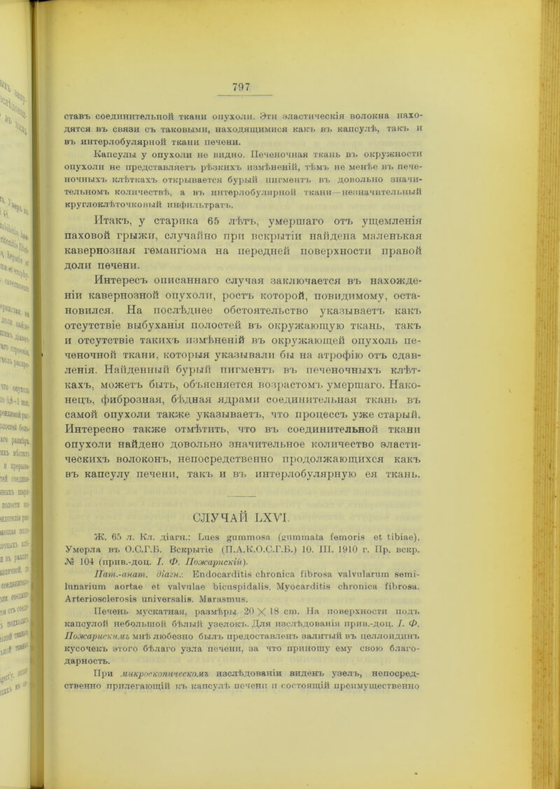 ставъ соединительной ткани опухоли. Эти эластическія волокна нахо- дятся въ связи съ таковыми, находящимися какъ въ капсулѣ, такъ и въ интерлобулярной ткани печени. Капсулы у опухоли не видно. Печеночная ткань въ окружности опухоли не представляетъ рѣзкихъ измѣненій, тѣмъ не менѣе въ пече- ночныхъ клѣткахъ открывается бурый пигментъ въ довольно значи- тельномъ количествѣ, а въ интерлобулярной ткани -незначительный круглоклѣточковый инфильтратъ. Итакъ, у старика 65 лѣтъ, умершаго отъ ущемленія паховой грыжи, случайно при вскрытіи найдена маленькая кавернозная гемангіома на передней поверхности правой доли печени. Интересъ описаннаго случая заключается въ нахожде- ніи кавернозной опухоли, ростъ которой, повидимому, оста- новился. На послѣднее обстоятельство указываетъ какъ отсутствіе выбуханія полостей въ окружающую ткань, такъ и отсутствіе такихъ измѣненій въ окружающей опухоль пе- ченочной ткани, которыя указывали бы на атрофію отъ сдав- ленія. Найденный бурый пигментъ въ печеночныхч. клѣт- кахъ, можетъ быть, объясняется возрастомъ умершаго. Нако- нецъ, фиброзная, бѣдная ядрами соединительная ткань въ самой опухоли также указываетъ, что процесса^ уже старый. Интересно также отмѣтить, что въ соединительной ткани опухоли найдено довольно значительное количество эласти- ческихъ волоконъ, непосредственно продолжающихся какъ въ капсулу печени, такъ и въ интерлобулярную ея ткань. СЛУЧАЙ ЬХУІ. Ж. 65 л. Кл. діагн.: Ьиез щіттоза (шіттаЬа іѳтогіз еі НЬіае). Умерла въ О.С.Г.Б. Вскрытіе (П.А.К.О.С.Г.Б.) 10. III. 1910 г. Пр. вскр. № 104 (прив.-доц. /. Ф. ІІожарискій). Пат.-анат. діагн:. ЕпйосагсШіз сйгопіса ІіЬгоза ѵаіѵиіагит зѳті- Іипагіит аогіае еі ѵаіѵпіае Ъісизрісіаііз. Муосаічііііз сйгопіса ІіЪгоза. Агіегіозсіегозіз ипіѵѳгзаііа. Магазтиз. Печень мускатная, размѣры 20 X 16 сш. На поверхности подъ капсулой небольшой бѣлый узелокъ. Для изслѣдованія прив.-доц. I. Ф. Пожарискимъ мнѣ любезно былъ предоставленъ залитый въ целлоидинъ кусочекъ этого бѣлаго узла печени, за что приношу ему свою благо- дарность. При макроскопическомъ изслѣдованіи виденъ узелъ, непосред- ственно прилегающій къ капсулѣ печени и состоящій преимущественно