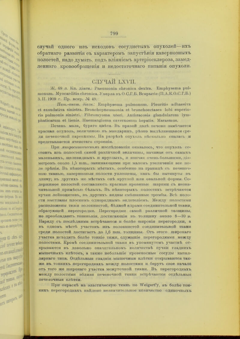 случай одного изъ исходовъ сосудистыхъ опухолей—ихъ обратнаго развитія съ характеромъ запустѣнія кавернозныхъ полостей, надо думать, подъ вліяніемъ артеріосклероза, замед- леннаго кровообращенія и недостаточнаго питанія опухоли. СЛУЧАЙ ЬХѴІІ. Ж. 09 л. Кл. діагн.: Рпеитопіа сЬгопіса йехНа. ЕтрЬувета риі- топит. МуосаічІШа сЬгопіса. Умерла въ О.С.Г.Б. Вскрытіе (П.А.К.О.С.Г.Б.) і. II. 1909 г. Пр. вскр. № 49. Пат.-анат. діагн.: ЕтрЬуаета риітопит. РІеигШв асІЬаевіѵа еі ѳхвшіаііѵа аіпіаіга. ВгопсЬорпеитопіа еі, ЪгопсЬоесіавев ІоЬі зирегіо- гів риітопіа віпівігі. РіЬготуота иіегі. АпіЬгасовів §1аш1п1агит Іут- рЬаіісагит еЬ Ііепів. Наетап&іота саѵегповит Ьераііэ. Магавтив. Печень мала, бураго цвѣта. Въ правой долѣ печени замѣчается красная опухоль, величиною въ мандаринъ, рѣзко выдѣляющаяся сре- ди печеночной паренхимы. На разрѣзѣ опухоль нѣсколько спалась и представляется ячеистаго строенія. При микроскопическомъ изслѣдованіи оказалось, что опухоль со- стоитъ изъ полостей самой различной величины, начиная отъ самыхъ маленькихъ, щелевидныхъ и круглыхъ, и кончая очень большими, діа- метромъ около 1,5 тт., занимающими при маломъ увеличеніи все по- ле зрѣнія. Въ нѣкоторыхъ мѣстахъ, особенно на границѣ съ печеноч- ною тканью, кавернозныя полости уплощены, какъ бы вытянуты въ длину; въ другихъ же мѣстахъ онѣ круглой или овальной формы. Со- держимое полостей составляютъ красные кровяные шарики съ незна- чительной примѣсыо бѣлыхъ. Въ нѣкоторыхъ полостяхъ встрѣчаются кучки лейкоцитовъ, въ другихъ видны смѣшанные тромбы. Всѣ поло- сти выстланы плоскимъ одноряднымъ эндотеліемъ. Между полостями расположены тяжи волокнистой, бѣдной ядрами соединительной ткани, образующей перегородки. Перегородки самой различной толщины, но преобладаютъ тоненькія, достигающія въ толщину около 8—10 р. Наряду съ послѣдними встрѣчаются и болѣе широкія перегородки, а въ одномъ мѣстѣ участокъ изъ волокнистой соединительной ткани среди полостей достигаетъ до 1,6 тт. толщины. Отъ этого широкаго участка исходятъ болѣе тонкіе тяжи, служащіе перегородками межлу полостями. Кромѣ соединительной ткани въ упомянутомъ участкѣ от- крываются въ довольно значительномъ количествѣ пучки гладкихъ мышечныхъ клѣтокъ, а также небольшіе кровеносные сосуды капил- лярнаго типа. Отдѣльныя гладкія мышечныя клѣтки открываются так- же въ тонкихъ перегородкахъ между полостями и берутъ свое начало отъ того же широкаго участка межуточной ткани. Въ перегородкахъ между полостями вблизи печеночной ткани встрѣчаются отдѣльныя печеночныя клѣтки. При окраскѣ на эластическую ткань по ЛѴещѳгі’у, въ болѣе тон- кихъ перегородкахъ найдено незначительное количество одиночныхъ