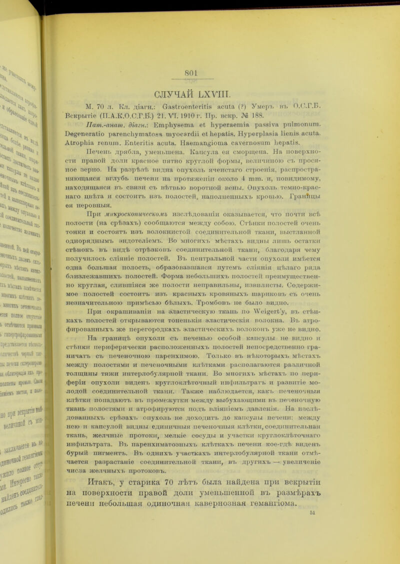 СЛУЧАЙ ЬХѴІІІ. М. 70 л. Кл. діагн.: О-азІгоепіегіІіз асиіа (?) Умеръ нъ О.С.Г.Б. Вскрытіе (П.А.К.О.С.Г.Н.) 21. ѴТ. 1910 г. Пр. вскр. № 188. 801 Пат.-анат. діагн.: ЕтрЬувета еі Ііурегаетіа разэіѵа рпітопит. тонки и состоятъ изъ волокнистой соединительной ткани, выстланной одноряднымъ эндотеліемъ. Во многихъ мѣстахъ видны лишь остатки стѣнокъ въ видѣ отрѣзковъ соединительной ткани, благодаря чему получилось сліяніе полостей. Въ центральной части опухоли имѣется одна большая полость, образовавшаяся путемъ сліянія цѣлаго ряда близлежавшихъ полостей. Форма небольшихъ полостей преимуществен- но круглая, слившіяся же полости неправильны, извилисты. Содержи- мое полостей состоитъ изъ красныхъ кровяных-], шариковъ съ очень незначительною примѣсью бѣлыхъ. Тромбов-], не было видно. При окрашиваніи на эластическую ткань по \Ѵеі»егі’у, въ стѣн- кахъ полостей открываются тоненькія эластическія волокна. Въ атро- фированныхъ же перегородкахъ эластическихъ волоконъ уже не видно. На границѣ опухоли съ печенью особой капсулы не видно и стѣнки периферически расположенныхъ полостей непосредственно гра- ничатъ съ печеночною паренхимою. Только въ нѣкоторыхъ мѣстахъ между полостями и печеночными клѣтками располагаются различной толщины тяжи интерлобулярной ткани. Во многихъ мѣстахъ по пери- феріи опухоли виденъ кругло клѣточный инфильтратъ и развитіе мо- лодой соединительной ткани. Также наблюдается, какъ печеночныя клѣтки попадаютъ въ промежутки между выбухающими въ печеночную ткань полостями и атрофируются подъ вліяніемъ давленія. На изслѣ- дованныхъ срѣзахъ опухоль не доходитъ до капсулы печени: между нею ]] капсулой видны единичныя печеночныя клѣтки, соединительная ткань, желчные протоки, мелкіе сосуды и участки круглоклѣточнаго рот пшшст п. і лэ ѵдгшаг) ^ таи ілалй і асьпп ілмл- чается разрастаніе соединительной ткани, въ другихъ — увеличеніе Итакъ, у старика 70 лѣтъ была найдена при вскрытіи на поверхности правой доли уменьшенной въ размѣрахъ печени небольшая одиночная кавернозная гемангіома. Нѳ§епегаііо рагепсііушаіоаа туосэгсііі еі Ьераііз. Нурегріазіа Ііепіз асиіа. АЬгорЬіа гепит. Епіегіііз асиіа. Наетап^іота саѵегпозит Ьераііз. Печень дрябла, уменьшена. Капсула ея сморщена. На поверхно- сти правой доли красное пятно круглой формы, величиною съ прося- ное зерно. На разрѣзѣ видна опухоль ячеистаго строенія, распростра- няющаяся вглубь печени на протяженіи около 4 тпт. и, повлдимому, находящаяся въ связи съ вѣтвью воротной вены. Опухоль темно-крас- наго цвѣта и состоитъ изъ полостей, наполненныхъ кровью. Границы ея неровныя. При микроскопическомъ изслѣдованіи оказывается, что почти всѣ полости (на срѣзахъ) сообщаются между собою. Стѣнки полостей очень числа желчныхъ протоковъ. 51