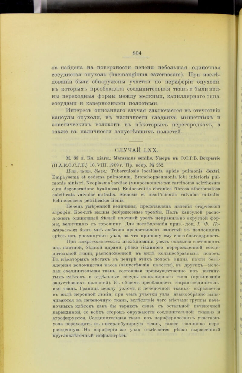 ла найдена на поверхности печени небольшая одиночная сосудистая опухоль (Ьаетапдіопіа саѵегпоант). При изслѣ- дованіи были обнаружены участки по периферіи опухоли, въ которыхъ преобладала соединительная ткань и были вид- ны переходныя формы между мелкими, капиллярнаго типа, сосудами и кавернозными полостями. Интересъ описаннаго случая заключается въ отсутствіи капсулы опухоли, въ наличности гладкихъ мышечныхъ и эластическихъ волоконъ въ нѣкоторыхъ перегородкахъ, а также въ наличности запустѣвшихъ полостей. СЛУЧАЙ ЪХХ. М. 88 л. Кл. діагн.: Магазтиз зепіііз. Умеръ въ О.С.Г.Б. Вскрытіе (П.А.К.О.С.Г.Б.) 10. VIII. 1909 г. Пр. вскр. № 252. Пат. анагп. діагн.: ТиЪегсиІозіз іосаіізаіа арісіз риітопіз сіѳхігі. ЕтрЬузѳта еі оесіета риітопит. Вгопсііорпеитопіа ІоЬі іпіегіогіз риі- топіз зіпізігі. Иеоріазта сагсііаѳ (микроскопически сагсіпота зсіггйозит сит сіе&ѳпегаііопе Ьуаііпоза). Етіосагсііііз сЬгопіса ІіЬгоза аійеготаіоза саісііісаіа ѵаіѵиіае тіігаііз. Зіепозіз еі іпзиШсіепІіа ѵаіѵиіае тіігаііз. ЕсЬіпососсиз реігШсаІиз Ііепіз. Печень умѣренной величины, представляла явленія старческой атрофіи. Кое-гдѣ видны фибринозные тромбы. Подъ капсулой распо- ложенъ одиночный бѣлый плотный узелъ неправильно округлой фор- мы, величиною съ горошину. Для изслѣдованія прив.-доц. 7. Ф. По- жарискамъ былъ мнѣ любезно предоставленъ залитый въ целлоидинъ срѣзъ изъ упомянутаго узла, за что приношу ему свою благодарность. При микроскопическомъ изслѣдованіи узелъ оказался состоящимъ изъ плотной, бѣдной ядрами, рѣзко гіалиново перерожденной соеди- нительной ткани, расположенной въ видѣ кольцеобразныхъ полосъ. Въ нѣкоторыхъ мѣстахъ въ центрѣ этихъ полосъ видна почти безъ- ядерная волокнистая масса (запустѣвшія полости), въ другихъ— моло- дая соединительная ткань, состоящая преимущественно изъ вытяну- тыхъ клѣтокъ, и отдѣльные сосуды капиллярнаго типа (организація запустѣвшихъ полостей). Въ общемъ преобладаетъ старая соединитель- ная ткань. Граница между узломъ и печеночной тканью выражается въ видѣ неровной линіи, при чемъ участки узла языкообразно выпя- чиваются въ печеночную ткань, вслѣдствіе чего мѣстами группы пече- ночныхъ клѣтокъ какъ бы теряютъ связь съ остальной печеночной паренхимой, со всѣхъ сторонъ окружаются соединительной тканью и атрофируются. Соединительная ткань изъ периферическихъ участковъ узла переходитъ въ интерлобулярную ткань, также гіалиново пере- рожденную. На периферіи же узла отмѣчается рѣзко выраженный крутлоклѣточный инфильтратъ.