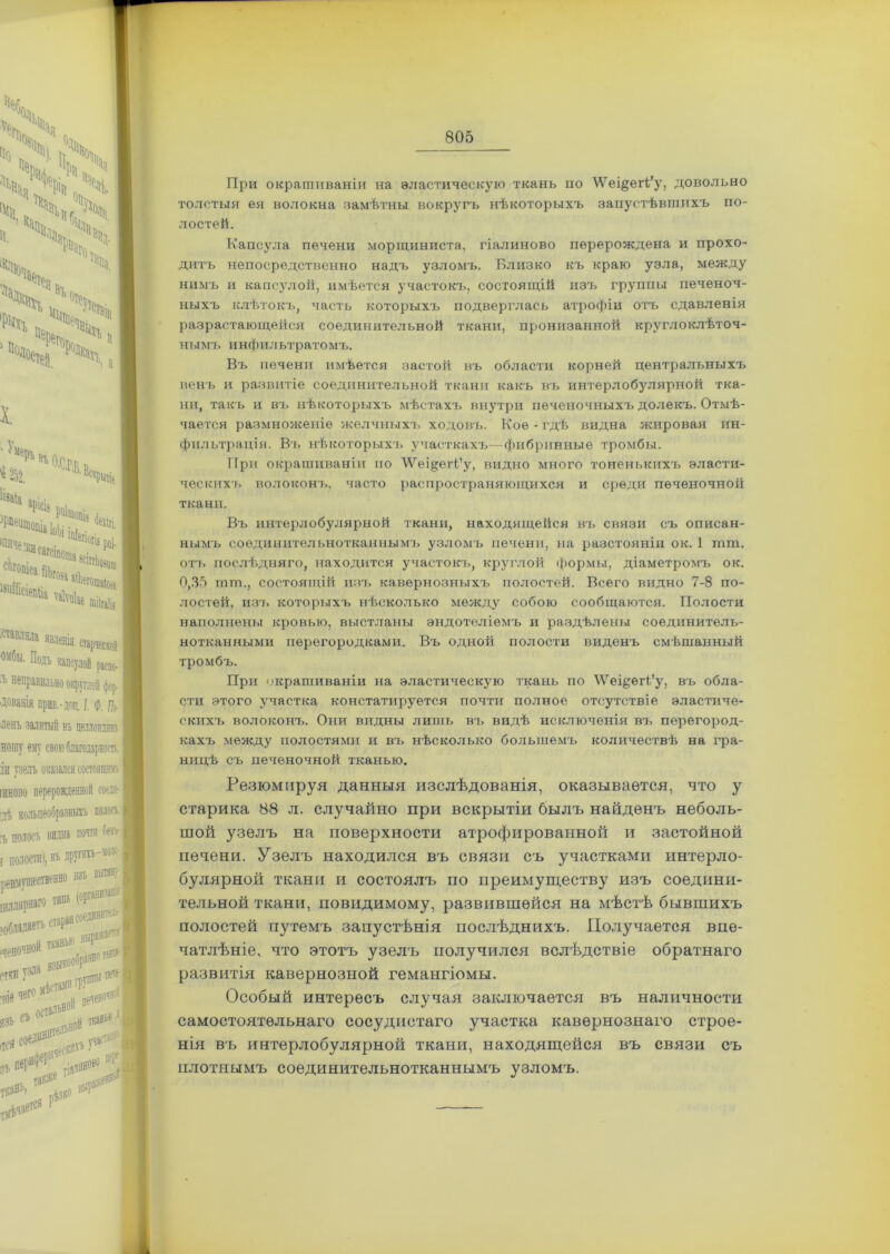 ѵ>;> ■ *Х> *Х 4 ‘х І>» ч,> ?№« * ДКЧ , X. 'Чь*ь « 252. Іізаіа °-С.Г.Б. Ве* №ііе й.гй: ЬиШеіеіШа иЫ1е старческой капсулой раепо- •-ДОЦ. I Ф. п,> і въ целлоиш ПСИ СОСТОЯЩІЙ! азныхъ полой. I пи почти (іезѵ I друПИЪ—ЛОЛ‘ѵ Е 10 изъ вытяну ! При окрашиваніи на эластическую ткань по \Ѵеі§егі’у, довольно толстыя ея волокна замѣтны вокругъ нѣкоторыхъ запустѣвшихъ по- лостей. Капсула печени морщиниста, гіалиново перерождена и прохо- дитъ непосредственно надъ узломъ. Близко къ краю узла, между нимъ и капсулой, имѣется участокъ, состоящій изъ группы печеноч- ныхъ клѣтокъ, часть которыхъ подверглась атрофіи отъ сдавленія разрастающейся соединительной ткани, пронизанной круглоклѣточ- нымъ инфильтратомъ. Въ печени имѣется застой въ области корней центральныхъ венъ и развитіе соединительной ткани какъ въ интерлобулярной тка- ни, такъ и въ нѣкоторыхъ мѣстахъ внутри печеночныхъ долекъ. Отмѣ- чается размноженіе желчныхъ ходовъ. Кое-гдѣ видна жировая ин- фильтрація. Въ нѣкоторыхъ участкахъ—фибринные тромбы. При окрашиваніи но ’іѴеі^егі’у, видно много тоненькихъ эласти- ческихъ волоконъ, часто распространяющихся и среди печеночной ткани. Въ интерлобулярной ткани, находящейся въ связи съ описан- нымъ соединительнотканнымъ узломъ печени, на разстояніи ок. 1 шш. отъ послѣдняго, находится участокъ, круглой формы, діаметромъ ок. 0,35 шш., состоящій изъ кавернозныхъ полостей. Всего видно 7-8 по- лостей, изъ которыхъ нѣсколько между собою сообщаются. Полости наполнены кровью, выстланы эндотеліемъ и раздѣлены соединитель- нотканными перегородками. Въ одной полости виденъ смѣшанный тромбъ. При окрашиваніи на эластическую ткань по 'ѴѴ'еідегі’у, въ обла- сти этого участка констатируется почти полное отсутствіе эластиче- скихъ волоконъ. Они видны лишь въ видѣ исключенія въ перегород- кахъ между полостями и въ нѣсколько большемъ количествѣ на гра- ницѣ съ печеночной тканью. Резюмируя данныя изслѣдованія, оказывается, что у старика 88 л. случайно при вскрытіи былъ найденъ неболь- шой узелъ на поверхности атрофированной и застойной печени. Узелъ находился въ связи съ участками интерло- булярной ткани и состоялъ по преимуществу изъ соедини- тельной ткани, повидимому, развившейся на мѣстѣ бывшихъ полостей путемъ запустѣнія послѣднихъ. Получается впе- чатлѣніе, что этотъ узелъ получился вслѣдствіе обратнаго развитія кавернозной гемангіомы. Особый интересъ случая заключается въ наличности самостоятельнаго сосудистаго участка кавернознаго строе- нія въ интерлобулярной ткани, находящейся въ связи съ плотнымъ соединительнотканнымъ узломъ.