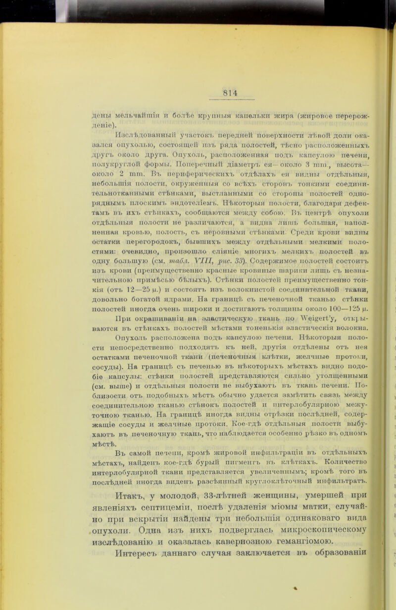 дены мельчайшія и болѣе крупныя капельки жира (жировое перерож- деніе). Изслѣдованный участокъ передней поверхности лѣвой доли ока- зался опухолью, состоящей изъ ряда полостей, тѣсно расположенныхъ другъ около друга. Опухоль, расположенная подъ капсулою печени, полукруглой формы. Поперечный діаметръ ея—около 3 шш., высота— около 2 тот. Въ периферическихъ отдѣлахъ ея видам отдѣльныя, небольшія полости, окруженныя со всѣхъ сторонъ тонкими соедини- тельнотканными стѣнками, выстланными со стороны полостей одно- ряднымъ плоскимъ эндотеліемъ. Нѣкоторыя полости, благодаря дефек- тамъ въ ихъ стѣнкахъ, сообщаются между собою. Въ центрѣ опухоли отдѣльныя полости не различаются, а видна лишь большая, напол- ненная кровью, полость, съ неровными стѣнками. Среди крови видны остатки перегородокъ, бывшихъ между отдѣльными мелкими поло- стями: очевидно, произошло сліяніе многихъ мелкихъ полостей въ одну большую (см. табл. VIII, рас. 33). Содержимое полостей состоитъ изъ крови (преимущественно красные кровяные шарики лишь съ незна- чительною примѣсью бѣлыхъ). Стѣнки полостей преимущественно тон- кія (отъ 12—25 ц.) и состоятъ изъ волокнистой соединительной ткани, довольно богатой ядрами. На границѣ съ печеночной тканью стѣнки полостей иногда очень широки и достигаютъ толщины около 100—125 ц. При окрашиваніи на эластическую ткань по ЛѴеі§егі’у, откры- ваются въ стѣнкахъ полостей мѣстами тоненькія эластическія волокна. Опухоль расположена подъ капсулою печени. Нѣкоторыя поло- сти непосредственно подходятъ къ ней, другія отдѣлены отъ нея остатками печеночной ткани (печеночныя клѣтки, желчные прото к и, сосуды). На границѣ съ печенью въ нѣкоторыхъ мѣстахъ видно подо- біе капсулы: стѣнки полостей представляются сильно утолщенными (см. выше) и отдѣльныя полости не выбухаютъ въ ткань печени. По- близости отъ подобныхъ мѣстъ обычно удается замѣтить связь между соединительною тканью стѣнокъ полостей и интерлобулярною межу- точною тканью. На границѣ иногда видны отрѣзки послѣдней, содер- жащіе сосуды и желчные протоки. Кое-гдѣ отдѣльныя полости выбу- хаютъ въ печеночную ткань, что наблюдается особенно рѣзко въ одномъ мѣстѣ. Въ самой печени, кромѣ жировой инфильтраціи въ отдѣльныхъ мѣстахъ, наііденъ кое-гдѣ бурый пигментъ въ клѣткахъ. Количество интерлобулярной ткани представляется увеличеннымъ; кромѣ того въ послѣдней иноіща виденъ разсѣянный круглоклѣточный инфильтратъ. Итакъ, у молодой, 33-лѣтней женщины, умершей при явленіяхъ септицеміи, послѣ удаленія міомы матки, случай- но при вскрытіи найдены три небольшія одинаковаго вида опухоли. Одна изъ нихъ подверглась микроскопическому изслѣдованію и оказалась кавернозною гемангіомою. Интересъ даннаго случая заключается въ образованіи