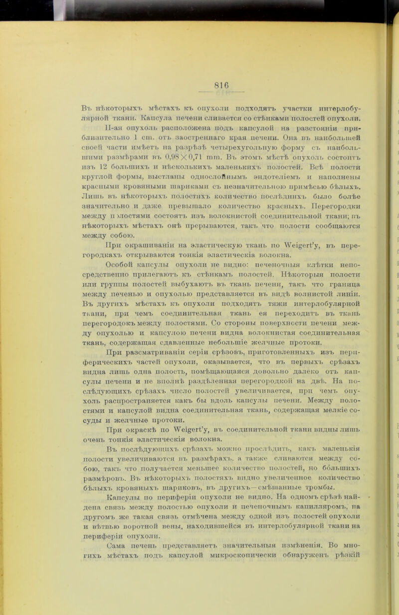 Въ нѣкоторыхъ мѣстахъ къ опухоли подходятъ участки интерлобу- лярной ткани. Капсула печени сливается со стѣнками полостей опухоли. 11-ая опухоль расположена подъ капсулой на разстояніи при- близительно 1 сгп. отъ заостреннаго края печени. Она въ наибольшей своей части имѣетъ на разрѣзѣ четырехугольную форму съ наиболь- шими размѣрами въ 0,98X0,71 тот. Въ этомъ мѣстѣ опухоль состоитъ изъ 12 большихъ и нѣсколькихъ маленькихъ полостей. Всѣ полости круглой формы, выстланы однослойнымъ эндотеліемъ и наполнены красными кровяными шариками съ незначительною примѣсью бѣлыхъ. Лишь въ нѣкоторыхъ полостяхъ количество послѣднихъ было болѣе значительно и даже превышало количество красныхъ. Перегородки между и злостями состоятъ изъ волокнистой соединительной ткани; въ нѣкоторыхъ мѣстахъ онѣ прерываются, такъ что полости сообщаются между собою. При окрашиваніи на эластическую ткань по М7еі§егі’у, въ пере- городкахъ открываются тонкія эластическія волокна. Особой капсулы опухоли не видно: печеночныя клѣтки непо- средственно прилегаютъ къ стѣнкамъ полостей. Нѣкоторыя полости или группы полостей выбухаютъ въ ткань печени, такъ что граница между печенью и опухолью представляется въ видѣ волнистой линіи. Въ другихъ мѣстахъ къ опухоли подходятъ тяжи интерлобулярной ткани, при чемъ соединительная ткань ея переходитъ въ ткань перегородокъ между полостями. Со стороны поверхности печени меж- ду опухолью и капсулою печени видна волокнистая соединительная ткань, содержащая сдавленные небольшіе желчные протоки. При разсматриваніи серіи срѣзовъ, приготовленныхъ изъ пери- ферическихъ частей опухоли, оказывается, что въ первыхъ срѣзахъ видна лишь одна полость, помѣщающаяся довольно далеко отъ кап- сулы печени и не вполнѣ раздѣленная перегородкой на двѣ. На по- слѣдующихъ срѣзахъ число полостей увеличивается, при чемъ опу- холь распространяется какъ бы вдоль капсулы печени. Между поло- стями и капсулой видна соединительная ткань, содержащая мелкіе со- суды и желчные протоки. При окраскѣ по \Ѵеі§егі’у, въ соединительной ткани видны лишь очень тонкія эластическія волокна. Въ послѣдующихъ срѣзахъ можно прослѣдить, какъ маленькія полости увеличиваются въ размѣрахъ, а также сливаются между со- бою, такъ что получается меньшее количество полостей, но ббльшихъ размѣровъ. Въ нѣкоторыхъ полостяхъ видно увеличенное количество бѣлыхъ кровяныхъ шариковъ, въ другихъ—смѣшанные тромбы. Капсулы по периферіи опухоли не видно. На одномъ срѣзѣ най- дена связь между полостью опухоли и печеночнымъ капилляромъ, на другомъ же такая связь отмѣчена между одной изъ полостей опухоли и вѣтвью воротной вены, находившейся въ интерлобулярной ткани на периферіи опухоли. Сама печень представляетъ значительныя измѣненія. Во мно- гихъ мѣстахъ подъ капсулой микроскопически обнаруженъ рѣзкій