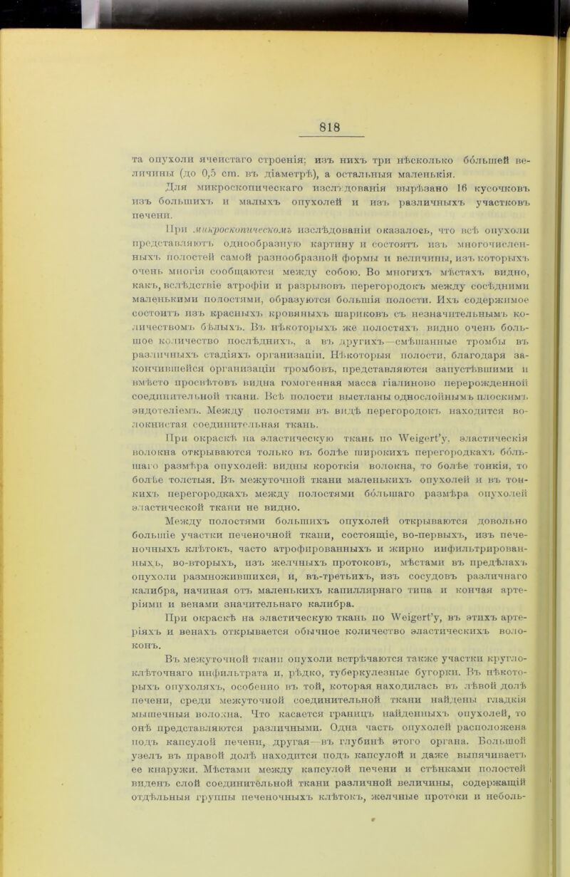 та опухоли ячеистаго строенія; изъ нихъ три нѣсколько большей ве- личины (до 0,5 сш. въ діаметрѣ), а остальныя маленькія. Для микроскопическаго изслѣдованія вырѣзано 16 кусочковъ изъ большихъ и малыхъ опухолей и изъ различныхъ участковъ печени. При микроскопическомъ изслѣдованіи оказалось, что всѣ опухоли представляютъ однообразную картину и состоятъ изъ многочислен- ных'ь полостей самой разнообразной формы и величины, изъ которыхъ очень многія сообщаются между собою. Во многихъ мѣстахъ видно, какъ, вслѣдствіе атрофіи и разрывовъ перегородокъ между сосѣдними маленькими полостями, образуются большія полости. Ихъ содержимое состоитъ изъ красныхъ кровяныхъ шариковъ съ незначительнымъ ко- личествомъ бѣлыхъ. Въ нѣкоторыхъ же полостяхъ видно очень боль- шое количество послѣднихъ, а въ другихъ смѣшанные тромбы въ различныхъ стадіяхъ организаціи. Нѣкоторыя полости, благодаря за- кончившейся организаціи тромбовъ, представляются запустѣвшими и вмѣсто просвѣтовъ видна гомогенная масса гіалиново перерожденной соединительной ткани. Всѣ полости выстланы однослойнымъ плоскимъ эндотеліемъ. Между полостями въ видѣ перегородокъ находится во- локнистая соединительная ткань. При окраскѣ на эластическую ткань но \Ѵеі§егі’у. эластическія волокна открываются только въ болѣе широкихъ перегородкахъ боль- шаго размѣра опухолей: видны короткія волокна, то болѣе тонкія, то болѣе толстыя. Въ межуточной ткани маленькихъ опухолей и въ тон- кихъ перегородкахъ между полостями большаго размѣра опухолей эластической ткани не видно. Между полостями большихъ опухолей открываются довольно большіе участки печеночной ткани, состоящіе, во-первыхъ, изъ пече- ночныхъ клѣтокъ, часто атрофированныхъ и жирно инфильтрирован- ныхъ, во-вторыхъ, изъ желчныхъ протоковъ, мѣстами въ предѣлахъ опухоли размножившихся, и, въ-третьихъ, изъ сосудовъ различнаго калибра, начиная отъ маленькихъ капиллярнаго типа и кончая арте- ріями и венами значительнаго калибра. При окраскѣ на эластическую ткань по 'ѴѴеі^егВу, въ этихъ арте- ріяхъ и венахъ открывается обычное количество эластическихъ воло- конъ. Въ межуточной ткани опухоли встрѣчаются также участки кругло- клѣточнаго инфильтрата и, рѣдко, туберкулезные бугорки. Въ нѣкото- рыхъ опухоляхъ, особенно въ той, которая находилась въ лѣвой долѣ печени, среди межуточной соединительной ткани найдены гладкія мышечныя волокна. Что касается границъ найденныхъ опухолей, то онѣ представляются различными. Одна часть опухолей расположена подъ капсулой печени, другая въ глубинѣ этого органа. Большой узелъ въ правой долѣ находится подъ капсулой и даже выпячиваетъ ее кнаружи. Мѣстами между капсулой печени и стѣнками полостей виденч> слой соединительной ткани различной величины, содержащій отдѣльныя группы печеночныхъ клѣтокъ, желчные протоки и неболь- Г