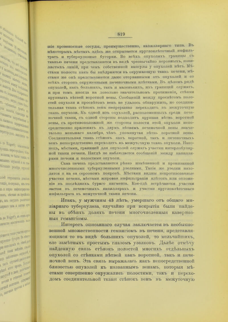 шіе кровеносные сосуды, преимущественно, капиллярнаго типа. Въ нѣкоторыхъ мѣстахъ здѣсь же открывается круглокдѣточный инфиль- тратъ и туберкулезные бугорки. Во всѣхъ опухоляхъ границы съ тканью печени представляются въ видѣ чрезвычайно неровныхъ, изви- листыхъ линій, при чемъ собственной капсулы у опухолей нѣтъ. Мѣ- стами полости какъ бы внѣдряются въ окружающую ткань печени, мѣ- стами же онѣ представляются даже оторванными отъ опухолей и со всѣхъ сторонъ окруженным и печеночными клѣтками. Въ цѣломъ рядѣ опухолей, какъ большихъ, такъ и маленькихъ, их-ь границей служатъ, и при томъ иногда на довольно значительномъ протяженіи, стѣнки крупныхъ вѣтвей воротной вены. Сообщеній между просвѣтомъ поло- стей опухоли и просвѣтомъ венъ не удалось обнаружить, но соедини- тельная ткань стѣнокъ венъ непрерывно переходитъ въ межуточную ткань опухоли. Къ одной изъ опухолей, расположенныхъ среди пече- ночной ткани, съ одной стороны подходитъ крупная вѣтвь воротной вены, съ противоположной же стороны полости этой опухоли непо- средственно прилежатъ къ двумъ вѣтвямъ печеночной вены значи- тельно меньшаго калибра, чѣмъ упомянутая вѣтвь воротной вены. Соединительная ткань стѣнокъ какъ воротной, такъ и печеночныхъ венъ непосредственно переходить въ межуточную ткань опухоли. Нако- нецъ, мѣстами, границей для опухолей служатъ участки интерлобуляр- ной ткани печени. Нигдѣ не наблюдается сообщеній между капилля- рами печени и полостями опухоли. Сама печень представляется рѣзко измѣненной и пронизанной многочисленными туберкулезными узелками. Такіе же узелки нахо- дятся и на ея серозномъ покровѣ. Мѣстами видны некротизованные участки печени, мѣстами жировая инфильтрація клѣтокъ или отложе- ніе въ послѣднихъ бураго пигмента. Кое-гдѣ встрѣчаются участки застоя въ печеночныхъ капиллярахъ и участки круглоклѣточнаго инфильтрата въ межуточной ткани печени. Итакъ, у мужчины 43 лѣтъ, умершаго отъ общаго ми- ліарнаго туберкулеза, случайно при вскрытіи были найде- ны въ обѣихъ доляхъ печени многочисленныя каверноз- ныя гемангіомы. Интересъ описаннаго случая заключается въ необыкно- венной множественности гемангіомъ въ печени, представля- ющихся то въ видѣ большихъ опухолей, то мельчайшихъ, еле замѣтныхъ простымъ глазомъ узелковъ. Далѣе отмѣчу найденную связь стѣнокъ полостей многихъ отдѣльныхъ опухолей со стѣнками вѣтвей какъ воротной, такъ и пече- ночной венъ. Эта связь выражалась какъ непосредственной близостью опухолей къ названнымъ венамъ, которыя мѣ- стами совершенно окружались полостями, такъ и перехо- домъ соединительной ткани стѣнокъ венъ въ межуточную