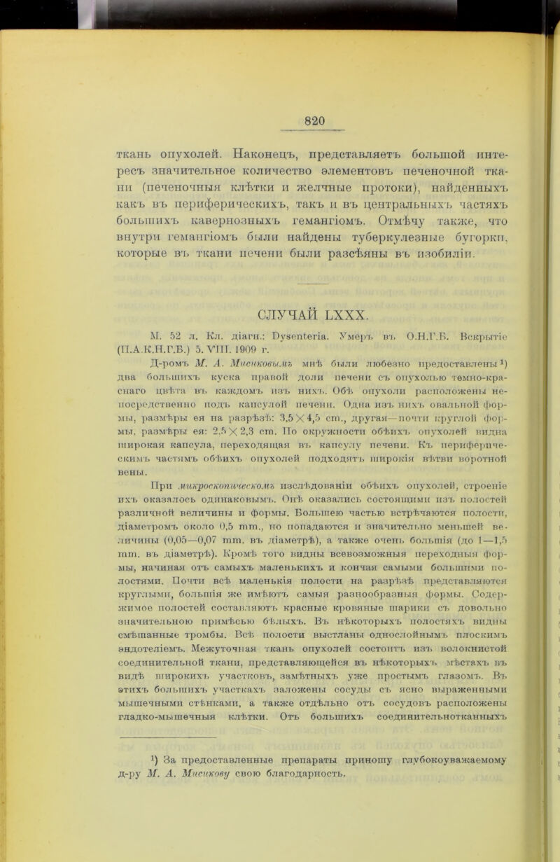 ткань опухолей. Наконецъ, представляетъ большой инте- ресъ значительное количество элементовъ печеночной тка- ни (печеночныя клѣтки н желчные протоки), найденныхъ какъ въ периферическихъ, такъ и въ центральныхъ частяхъ большихъ кавернозныхъ гемангіомъ. Отмѣчу также, что внутри гемангіомъ были найдены туберкулезные бугорки, которые въ ткани печени были разсѣяны въ изобиліи. СЛУЧАЙ ЬХХХ. М. 52 л. Кл. діагн.: Пузепіегіа. Умеръ въ О.Н.Г.Б. Вскрытіе (П.А.К.Н.Г.Б.) 5. VIII. 1909 г. Д-ромъ М. А. Миснковы.нъ мнѣ были любезно предоставлены *) два большихъ куска правой доли печени съ опухолью темно-кра- снаго цвѣта въ каждомъ изъ нихъ. Обѣ опухоли расположены не- посредственно подъ капсулой печени. Одна изъ нихъ овальной фор- мы, размѣры ея на разрѣзѣ: 3,5 X ст., другая—почти круглой фор- мы, размѣры ея: 2.5 X 2,3 ст. По окружности обѣихъ опухолей видна широкая капсула, переходящая въ капсулу печени. Къ перифериче- скимъ частямъ обѣихъ опухолей подходятъ широкія вѣтви воротной вены. При микроскопическомъ изслѣдованіи обѣихъ опухолей, строеніе ихъ оказалось одинаковымъ. Онѣ оказались состоящими изъ полостей различной величины и формы. Большею частью встрѣчаются полости, діаметромъ около 0,5 тт., но попадаются и значительно меньшей ве- личины (0,05—0,07 тт. въ діаметрѣ), а также очень большія (до 1—1,5 тт. въ діаметрѣ). Кромѣ того видны всевозможныя переходныя фор- мы, начиная отъ самыхъ маленькихъ и кончая самыми большими по- лостями. Почти всѣ маленькія полости на разрѣзѣ представляются круглыми, большія же имѣютъ самыя разнообразныя формы. Содер- жимое полостей составляютъ красные кровяные шарики съ довольно значительною примѣсью бѣлыхъ. Въ нѣкоторыхъ полостяхъ видны смѣшанные тромбы. Всѣ полости выстланы однослойнымъ плоскимъ эндотеліемъ. Межуточная ткань опухолей состоитъ изъ волокнистой соединительной ткани, представляющейся въ нѣкоторыхъ мѣстахъ въ видѣ широкихъ участковъ, замѣтныхъ уже простымъ глазомъ. Въ этихъ большихъ участкахъ заложены сосуды съ ясно выраженными мышечными стѣнками, а также отдѣльно отъ сосудовъ расположены гладко-мышечныя клѣтки. Отъ большихъ соединительнотканныхъ а) За предоставленные препараты приношу глубокоуважаемому д-ру М. А. Мисикову свою благодарность.
