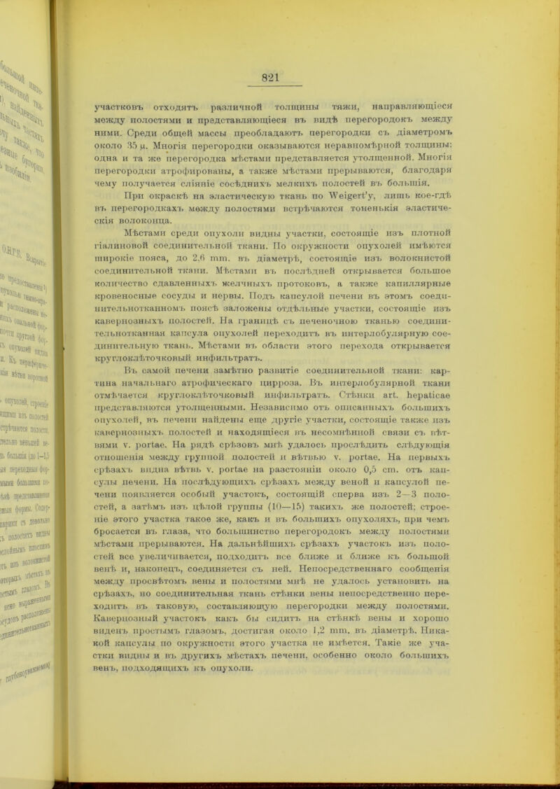 участковъ отходятъ различной толщины тяжи, направляющіеся между полостями и представляющіеся въ видѣ перегородокъ между ними. Среди общей массы преобладаютъ перегородки съ діаметромъ около 35 ц. Многія перегородки оказываются неравномѣрной толщины: одна и та же перегородка мѣстами представляется утолщенной. Многія перегородки атрофированы, а также мѣстами прерываются, благодаря чему получается сліяніе сосѣднихъ мелкихъ полостей въ большія. При окраскѣ на эластическую ткань по ЛѴеі&егі/у, лишь кое-гдѣ въ перегородкахъ между полостями встрѣчаются тоненькія эластиче- скія волоконца. Мѣстами среди опухоли видны участки, состоящіе изъ плотной гіалиновой соединительной ткани. По окружности опухолей имѣются широкіе пояса, до 2,6 тт. въ діаметрѣ, состоящіе изъ волокнистой соединительной ткани. Мѣстами въ послѣдней открывается большое количество сдавленныхъ желчныхъ протоковъ, а также капиллярные кровеносные сосуды и нервы. Подъ капсулой печени въ этомъ соеди- нительнотканномъ поясѣ заложены отдѣльные участки, состоящіе изъ кавернозныхъ полостей. На границѣ съ печеночною тканью соедини- тельнотканная капсула опухолей переходитъ въ интерлобулярную сое- динительную ткань. Мѣстами въ области этого перехода открывается круглоклѣточковый инфильтратъ. Въ самой печени замѣтно развитіе соединительной ткани: кар- тина начальнаго атрофическаго цирроза. Въ интерлобулярной ткани отмѣчается круглоклѣточковый инфильтратъ. Стѣнки аіѣ. Ьераіісаѳ представляются утолщенными. Независимо отъ описанныхъ большихъ опухолей, въ печени найдены еще другіе участки, состоящіе также изъ кавернозныхъ полостей и находящіеся въ несомнѣнной связи съ вѣт- вями ѵ. роіѣае. На рядѣ срѣзовъ мнѣ удалось прослѣдить слѣдующія отношенія между группой полостей и вѣтвыо ѵ. роіѣае. На первыхъ срѣзахъ видна вѣтвь ѵ. роіѣае на разстояніи около 0,5 сга. отъ кап- сулы печени. На послѣдующихъ срѣзахъ между веной и капсулой пе- чени появляется особый участокъ, состоящій сперва изъ 2—3 поло- стей, а затѣмъ изъ цѣлой группы (10—15) такихъ же полостей: строе- ніе этого участка такое же, какъ и въ большихъ опухоляхъ, при чемъ бросается въ глаза, что большинство перегородокъ между полостями мѣстами прерываются. На дальнѣйшихъ срѣзахъ участокъ изъ поло- стей все увеличивается, подходитъ все ближе и ближе къ большой венѣ и, наконецъ, соединяется съ ней. Непосредственнаго сообщенія между просвѣтомъ вены и полостями мнѣ не удалось установить на срѣзахъ, но соединительная ткань стѣнки вены непосредственно пере- ходитъ въ таковую, составляющую перегородки между полостями. Кавернозный участокъ какъ бы сидитъ на стѣнкѣ вены и хорошо виденъ простымъ глазомъ, достигая около 1,2 тт. въ діаметрѣ. Ника- кой капсулы по окружности этого участка не имѣется. Такіе же уча- стки видны и въ другихъ мѣстахъ печени, особенно около большихъ венъ, подходящихъ къ опухоли.