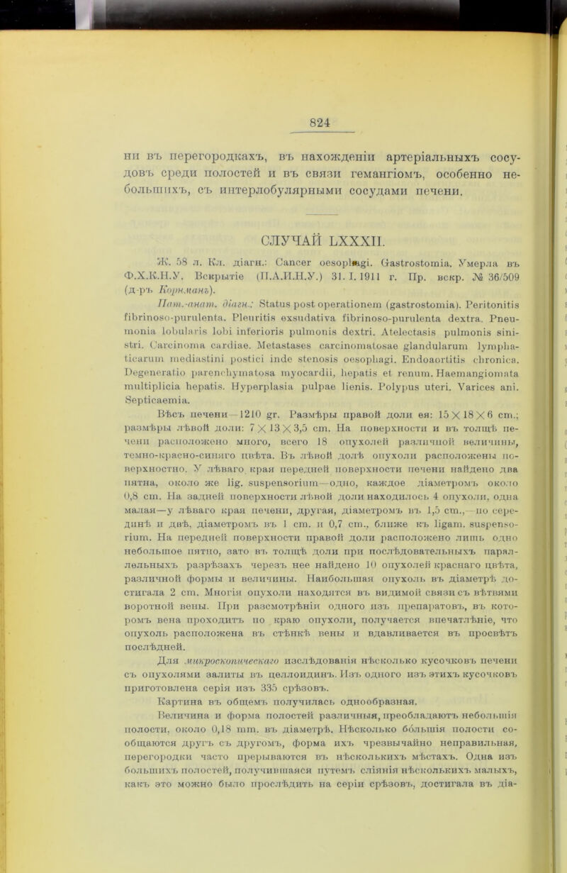 ни въ перегородкахъ, въ нахожденіи артеріальныхъ сосу- довъ среди полостей и въ связи гемангіомъ, особенно не- большихъ, съ интерлобулярными сосудами печени. СЛУЧАЙ ЪХХХІІ. Ж. 58 л. Кл. діагн.: Сапсѳг оеворіт^і. (хаэігозіотіа. Умерла въ Ф.Х.К.Н.У. Вскрытіе (П.А.И.Н.У.) 31.1.1911 г. Пр. вскр. № 36/509 (д-ръ Корнманъ). Пат.-апат. діагн.: 8іаіиз розі орегаііопѳш (^авИобіотіа). Репіопіііз ііЪгіпойо-рипіІепіа. РІепгШя ѳхзшіаііѵа 1'іЪгіпозо-рипіІепІа <3ехіга. Рпѳи- топіа ІоЪиІаі із ІоЪі іпіѳгіогіз риітопіз сіехігі. Аіеіесіазіз риітопіз зіпі- зЬгі. (’агсіпота сахчііае. Меіазіазез сагсіпотаіозае ^Іапсіиіагит ІутрЬа- іісагит тесііазііпі розкісі ішіе зіепозіз оезорЬа^і. Епсіоаогііііз сЬгопіса. І)е§епега(іо рагепсііутаіоза туосагйіі, ЬсраЫз е( гепит. Наетап§іотаіа тиіііріісіа Ьераііз. Нурѳгріазіа риірае ііѳпіз. Роіуриз иіегі. Ѵаѵісез апі. 8ерЬісаѳтіа. Вѣсъ печени —1210 §г. Размѣры правой доли ея: 15X18X0 ст.; размѣры лѣвой доли: 7X13X3,5 ст. На поверхности и въ толщѣ пе- чени расположено много, всего 18 опухолей различной величины, темно-красно-синяго цвѣта. Въ лѣвой долѣ опухоли расположены по- верхностно. У лѣваго края передней поверхности печени найдено два пятна, около же 1і§. зизрепзогіпш—одно, каждое діаметромъ около 0,8 ст. На задней поверхности лѣвой доли находилось 4 опухоли, одна малая—у лѣваго края печени, другая, діаметромъ въ 1,5 ст., по сере- динѣ и двѣ, діаметромъ въ 1 ст. и 0,7 ст., ближе къ 1і§ат. виврепзо- гіит. На передней поверхности правой доли расположено лить одно небольшое пятно, зато въ толщѣ доли при послѣдовательныхъ парал- лельныхъ разрѣзахъ черезъ нее найдено 10 опухолей краснаго цвѣта, различной формы и величины. Наибольшая опухоль въ діаметрѣ до- стигала 2 ст. Многія опухоли находятся въ видимой связи съ вѣтвями воротной вены. При разсмотрѣніи одного изъ препаратовъ, въ кото- ромъ вена проходитъ по краю опухоли, получается впечатлѣніе, что опухоль расположена въ стѣнкѣ вены и вдавливается въ просвѣтъ послѣдней. Для микроскопическаго изслѣдованія нѣсколько кусочковъ печени съ опухолями залиты въ целлоидинъ. Изъ одного изъ этихъ кусочковъ приготовлена серія изъ 335 срѣзовъ. Картина въ общемъ получилась однообразная. Величина и форма полостей различныя, преобладаютъ небольшія полости, около 0,18 тш. въ діаметрѣ. Нѣсколько большія полости со- общаются другъ съ другомъ, форма ихъ чрезвычайно неправильная, перегородки часто прерываются въ нѣсколькихъ мѣстахъ. Одна изъ большихъ полостей, получившаяся путемъ сліянія нѣсколькихъ малыхъ, какъ это можно было прослѣдить на серіи срѣзовъ, достигала въ діа-